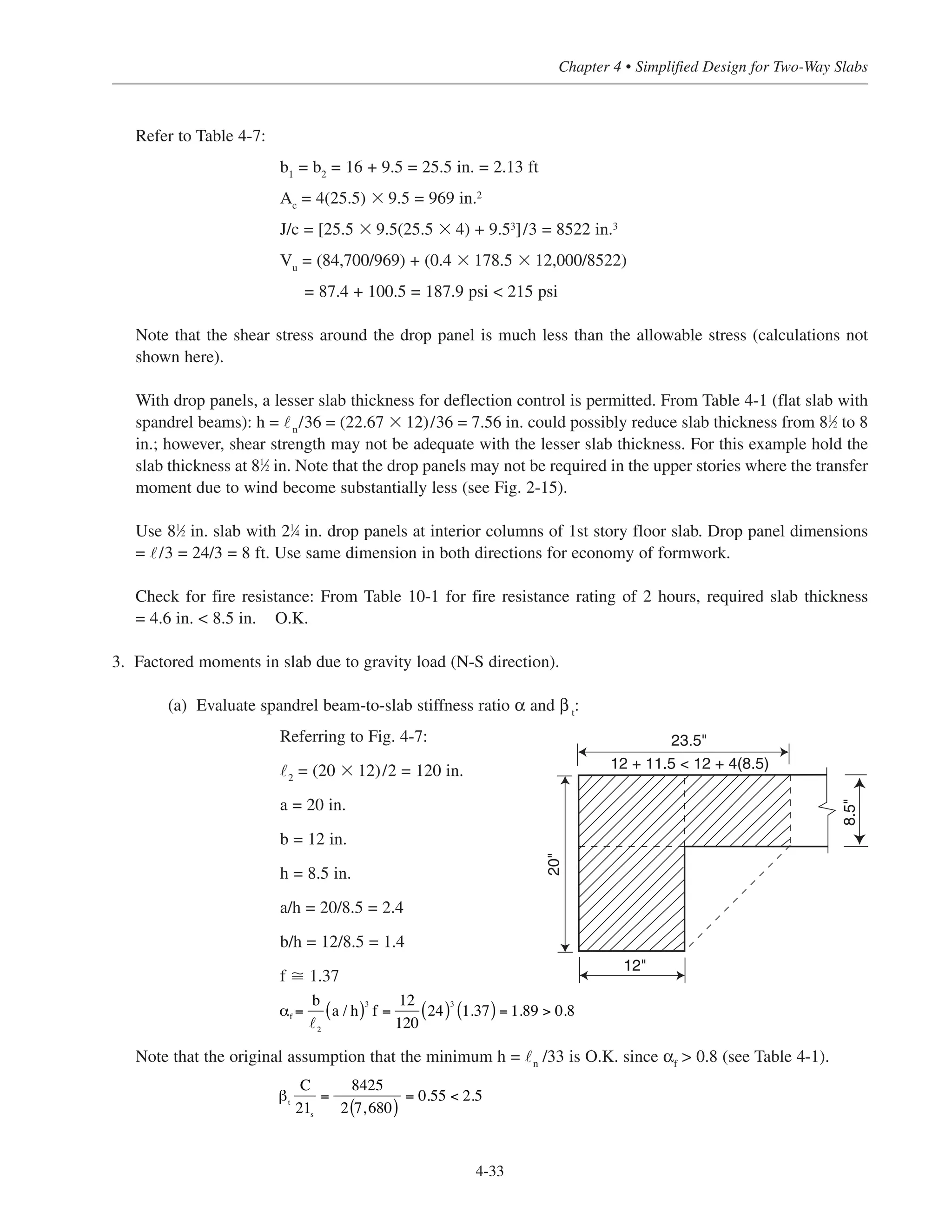 4-33
Chapter 4 • Simplified Design for Two-Way Slabs
Refer to Table 4-7:
b1
= b2
= 16 + 9.5 = 25.5 in. = 2.13 ft
Ac
= 4(25.5) ϫ 9.5 = 969 in.2
J/c = [25.5 ϫ 9.5(25.5 ϫ 4) + 9.53]/3 = 8522 in.3
Vu
= (84,700/969) + (0.4 ϫ 178.5 ϫ 12,000/8522)
= 87.4 + 100.5 = 187.9 psi < 215 psi
Note that the shear stress around the drop panel is much less than the allowable stress (calculations not
shown here).
With drop panels, a lesser slab thickness for deflection control is permitted. From Table 4-1 (flat slab with
spandrel beams): h = ˜n
/36 = (22.67 ϫ 12)/36 = 7.56 in. could possibly reduce slab thickness from 81
⁄2 to 8
in.; however, shear strength may not be adequate with the lesser slab thickness. For this example hold the
slab thickness at 81
⁄2 in. Note that the drop panels may not be required in the upper stories where the transfer
moment due to wind become substantially less (see Fig. 2-15).
Use 81
⁄2 in. slab with 21
⁄4 in. drop panels at interior columns of 1st story floor slab. Drop panel dimensions
= ˜/3 = 24/3 = 8 ft. Use same dimension in both directions for economy of formwork.
Check for fire resistance: From Table 10-1 for fire resistance rating of 2 hours, required slab thickness
= 4.6 in. < 8.5 in. O.K.
3. Factored moments in slab due to gravity load (N-S direction).
(a) Evaluate spandrel beam-to-slab stiffness ratio α and β t
:
Referring to Fig. 4-7:
˜2
= (20 ϫ 12)/2 = 120 in.
a = 20 in.
b = 12 in.
h = 8.5 in.
a/h = 20/8.5 = 2.4
b/h = 12/8.5 = 1.4
f ഡ 1.37
Note that the original assumption that the minimum h = ˜n
/33 is O.K. since αf
> 0.8 (see Table 4-1).
βt
C
21s
=
8425
2 7,680( )
= 0.55 < 2.5
α =
b
2
a / h( )3
f =
12
120
24( )3
1.37( ) = 1.89 > 0.8f
23.5"
20"
12"
8.5"
12 + 11.5 < 12 + 4(8.5)
 