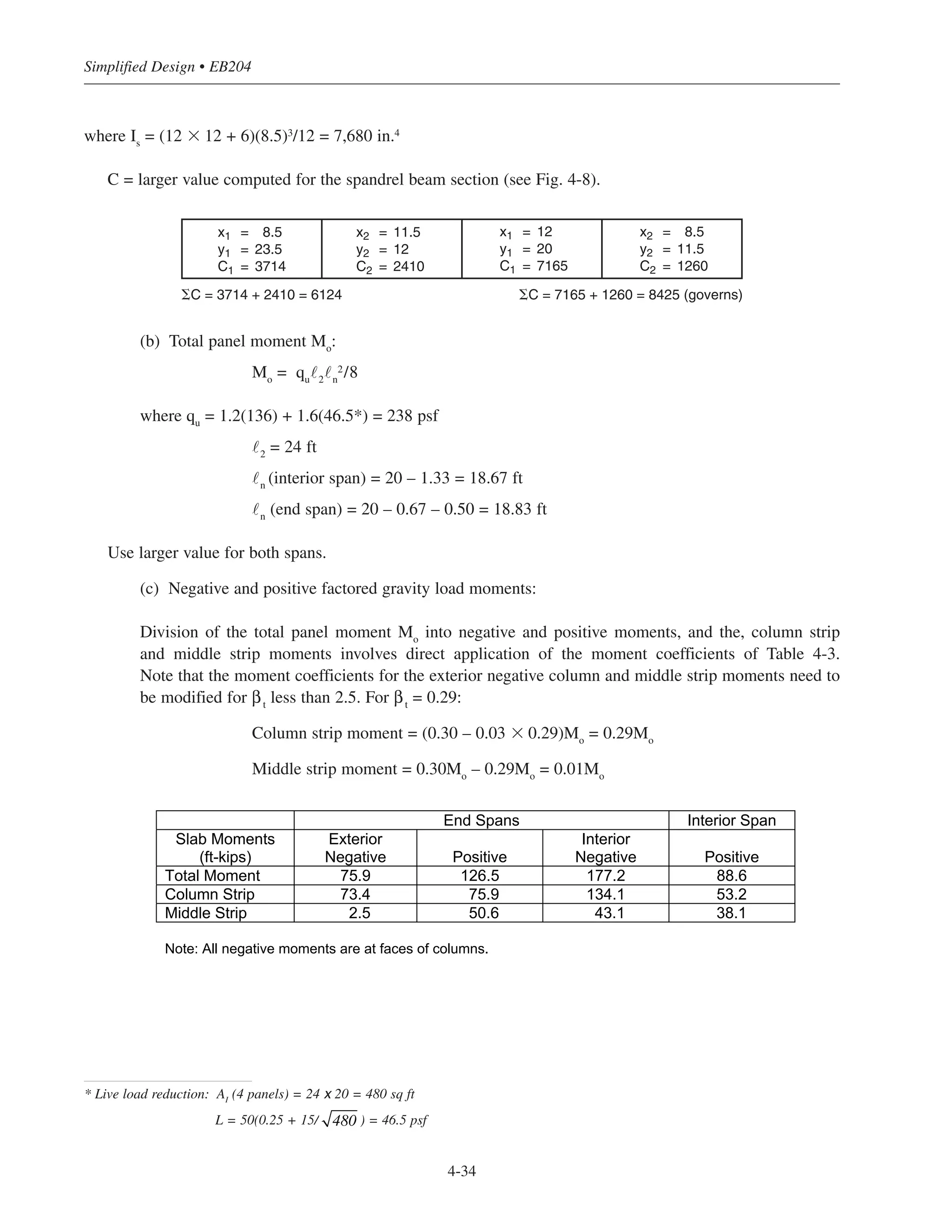 Simplified Design • EB204
4-34
where Is
= (12 ϫ 12 + 6)(8.5)3/12 = 7,680 in.4
C = larger value computed for the spandrel beam section (see Fig. 4-8).
(b) Total panel moment Mo
:
Mo
= qu
˜2
˜n
2/8
where qu
= 1.2(136) + 1.6(46.5*) = 238 psf
˜2
= 24 ft
˜n
(interior span) = 20 – 1.33 = 18.67 ft
˜n
(end span) = 20 – 0.67 – 0.50 = 18.83 ft
Use larger value for both spans.
(c) Negative and positive factored gravity load moments:
Division of the total panel moment Mo
into negative and positive moments, and the, column strip
and middle strip moments involves direct application of the moment coefficients of Table 4-3.
Note that the moment coefficients for the exterior negative column and middle strip moments need to
be modified for βt
less than 2.5. For βt
= 0.29:
Column strip moment = (0.30 – 0.03 ϫ 0.29)Mo
= 0.29Mo
Middle strip moment = 0.30Mo
– 0.29Mo
= 0.01Mo
x1 = 8.5
y1 = 23.5
C1 = 3714
x2 = 11.5
y2 = 12
C2 = 2410
x1 = 12
y1 = 20
C1 = 7165
x2 = 8.5
y2 = 11.5
C2 = 1260
⌺C = 3714 + 2410 = 6124 ⌺C = 7165 + 1260 = 8425 (governs)
End Spans Interior Span
Slab Moments
(ft-kips)
Exterior
Negative Positive
Interior
Negative Positive
Total Moment 75.9 126.5 177.2 88.6
Column Strip 73.4 75.9 134.1 53.2
Middle Strip 2.5 50.6 43.1 38.1
Note: All negative moments are at faces of columns.
* Live load reduction: AI
(4 panels) = 24 x 20 = 480 sq ft
L = 50(0.25 + 15/ ) = 46.5 psf480
 