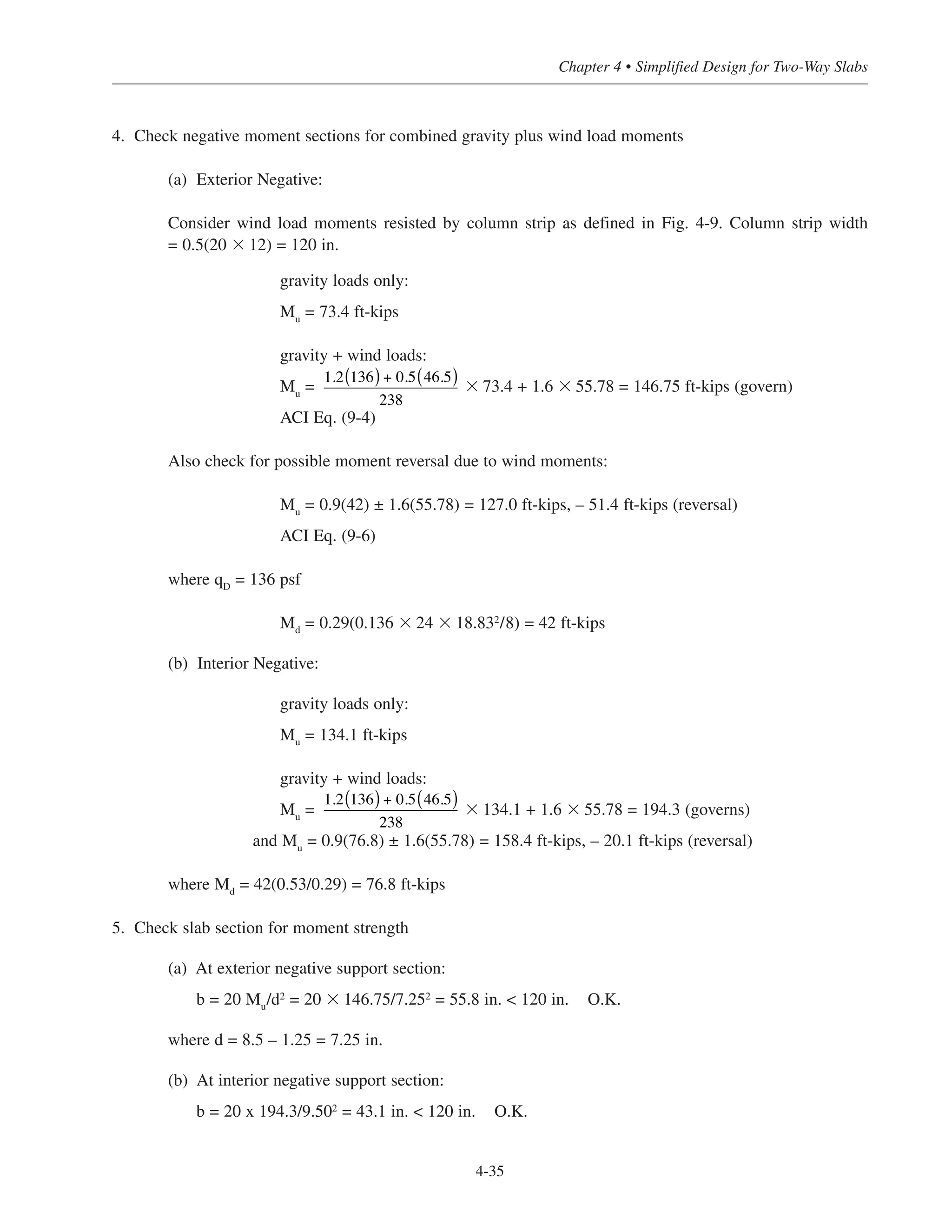 4-35
Chapter 4 • Simplified Design for Two-Way Slabs
4. Check negative moment sections for combined gravity plus wind load moments
(a) Exterior Negative:
Consider wind load moments resisted by column strip as defined in Fig. 4-9. Column strip width
= 0.5(20 ϫ 12) = 120 in.
gravity loads only:
Mu
= 73.4 ft-kips
gravity + wind loads:
Mu
= ϫ 73.4 + 1.6 ϫ 55.78 = 146.75 ft-kips (govern)
ACI Eq. (9-4)
Also check for possible moment reversal due to wind moments:
Mu
= 0.9(42) ± 1.6(55.78) = 127.0 ft-kips, – 51.4 ft-kips (reversal)
ACI Eq. (9-6)
where qD
= 136 psf
Md
= 0.29(0.136 ϫ 24 ϫ 18.832
/8) = 42 ft-kips
(b) Interior Negative:
gravity loads only:
Mu
= 134.1 ft-kips
gravity + wind loads:
Mu
= ϫ 134.1 + 1.6 ϫ 55.78 = 194.3 (governs)
and Mu = 0.9(76.8) ± 1.6(55.78) = 158.4 ft-kips, – 20.1 ft-kips (reversal)
where Md = 42(0.53/0.29) = 76.8 ft-kips
5. Check slab section for moment strength
(a) At exterior negative support section:
b = 20 Mu/d2
= 20 ϫ 146.75/7.252
= 55.8 in. < 120 in. O.K.
where d = 8.5 – 1.25 = 7.25 in.
(b) At interior negative support section:
b = 20 x 194.3/9.502
= 43.1 in. < 120 in. O.K.
1.2 136( ) + 0.5 46.5( )
238
1.2 136( ) + 0.5 46.5( )
238
 