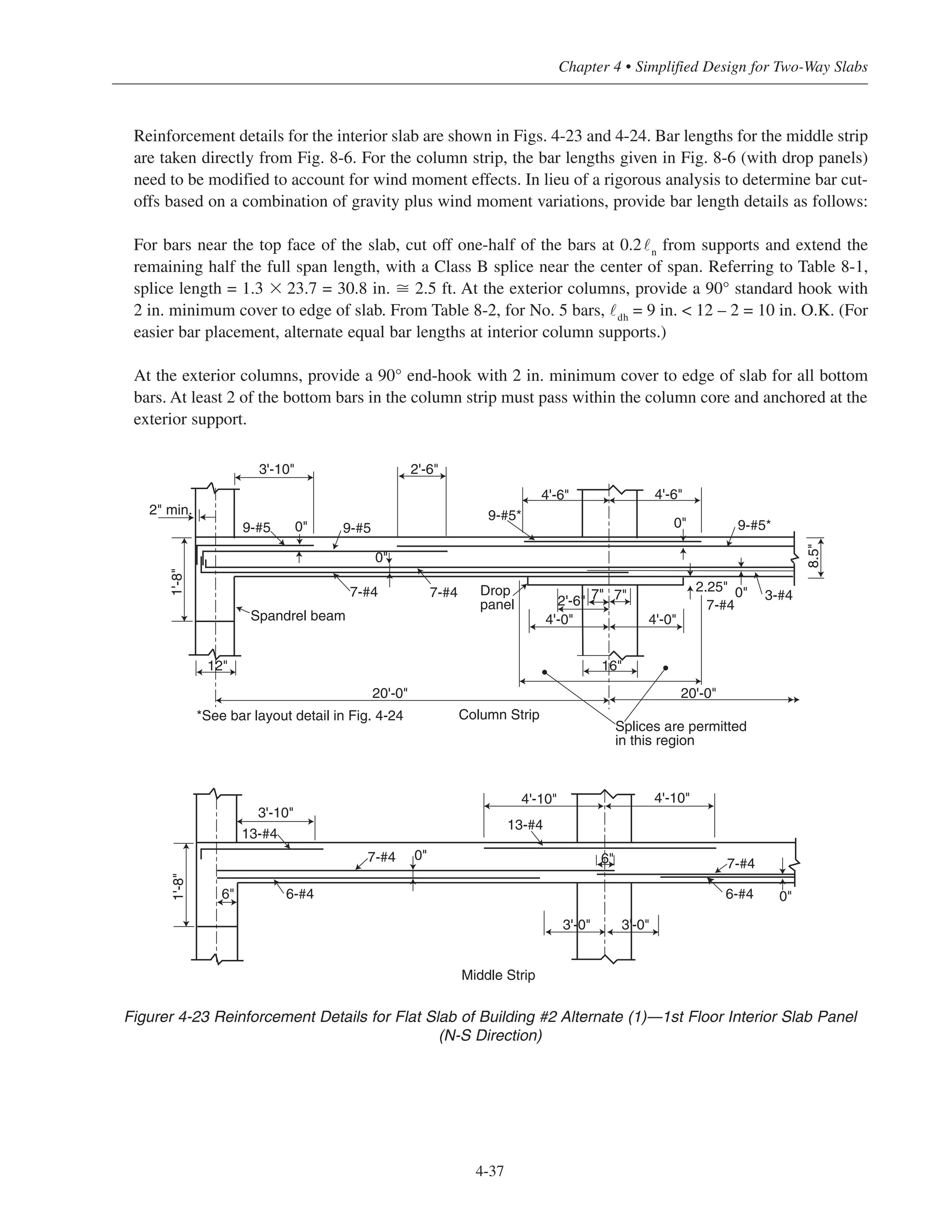 4-37
Chapter 4 • Simplified Design for Two-Way Slabs
Reinforcement details for the interior slab are shown in Figs. 4-23 and 4-24. Bar lengths for the middle strip
are taken directly from Fig. 8-6. For the column strip, the bar lengths given in Fig. 8-6 (with drop panels)
need to be modified to account for wind moment effects. In lieu of a rigorous analysis to determine bar cut-
offs based on a combination of gravity plus wind moment variations, provide bar length details as follows:
For bars near the top face of the slab, cut off one-half of the bars at 0.2˜n
from supports and extend the
remaining half the full span length, with a Class B splice near the center of span. Referring to Table 8-1,
splice length = 1.3 ϫ 23.7 = 30.8 in. ഡ 2.5 ft. At the exterior columns, provide a 90° standard hook with
2 in. minimum cover to edge of slab. From Table 8-2, for No. 5 bars, ˜dh
= 9 in. < 12 – 2 = 10 in. O.K. (For
easier bar placement, alternate equal bar lengths at interior column supports.)
At the exterior columns, provide a 90° end-hook with 2 in. minimum cover to edge of slab for all bottom
bars. At least 2 of the bottom bars in the column strip must pass within the column core and anchored at the
exterior support.
2'-6"
Column Strip
Middle Strip
Spandrel beam
Drop
panel
*See bar layout detail in Fig. 4-24
8.5"
9-#5*
3-#40"
0"
0"
0"
0"
4'-6"4'-6"
4'-0" 4'-0"
20'-0"20'-0"
9-#5*
9-#59-#5
3'-10"
2.25"
16"
2'-6" 7"7" 7"7-#47-#4
1'-8"
2" min.
0"
12"
7-#4
7-#4 7-#4
13-#4
13-#4
6-#46-#4
3'-0" 3'-0"
4'-10" 4'-10"
3'-10"
1'-8"
6"
6"
Splices are permitted
in this region
Figurer 4-23 Reinforcement Details for Flat Slab of Building #2 Alternate (1)—1st Floor Interior Slab Panel
(N-S Direction)
 