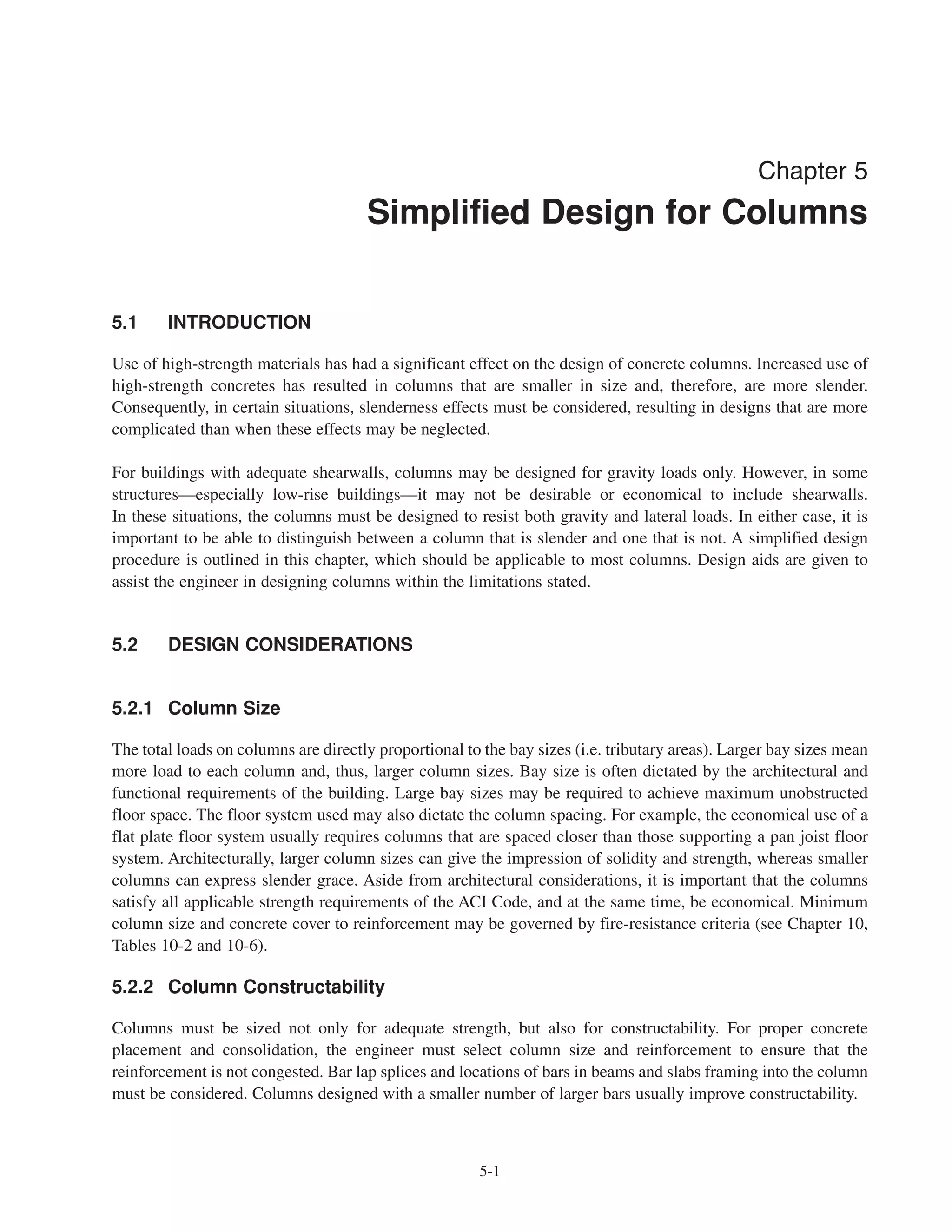 5-1
Chapter 5
Simplified Design for Columns
5.1 INTRODUCTION
Use of high-strength materials has had a significant effect on the design of concrete columns. Increased use of
high-strength concretes has resulted in columns that are smaller in size and, therefore, are more slender.
Consequently, in certain situations, slenderness effects must be considered, resulting in designs that are more
complicated than when these effects may be neglected.
For buildings with adequate shearwalls, columns may be designed for gravity loads only. However, in some
structures—especially low-rise buildings—it may not be desirable or economical to include shearwalls.
In these situations, the columns must be designed to resist both gravity and lateral loads. In either case, it is
important to be able to distinguish between a column that is slender and one that is not. A simplified design
procedure is outlined in this chapter, which should be applicable to most columns. Design aids are given to
assist the engineer in designing columns within the limitations stated.
5.2 DESIGN CONSIDERATIONS
5.2.1 Column Size
The total loads on columns are directly proportional to the bay sizes (i.e. tributary areas). Larger bay sizes mean
more load to each column and, thus, larger column sizes. Bay size is often dictated by the architectural and
functional requirements of the building. Large bay sizes may be required to achieve maximum unobstructed
floor space. The floor system used may also dictate the column spacing. For example, the economical use of a
flat plate floor system usually requires columns that are spaced closer than those supporting a pan joist floor
system. Architecturally, larger column sizes can give the impression of solidity and strength, whereas smaller
columns can express slender grace. Aside from architectural considerations, it is important that the columns
satisfy all applicable strength requirements of the ACI Code, and at the same time, be economical. Minimum
column size and concrete cover to reinforcement may be governed by fire-resistance criteria (see Chapter 10,
Tables 10-2 and 10-6).
5.2.2 Column Constructability
Columns must be sized not only for adequate strength, but also for constructability. For proper concrete
placement and consolidation, the engineer must select column size and reinforcement to ensure that the
reinforcement is not congested. Bar lap splices and locations of bars in beams and slabs framing into the column
must be considered. Columns designed with a smaller number of larger bars usually improve constructability.
 