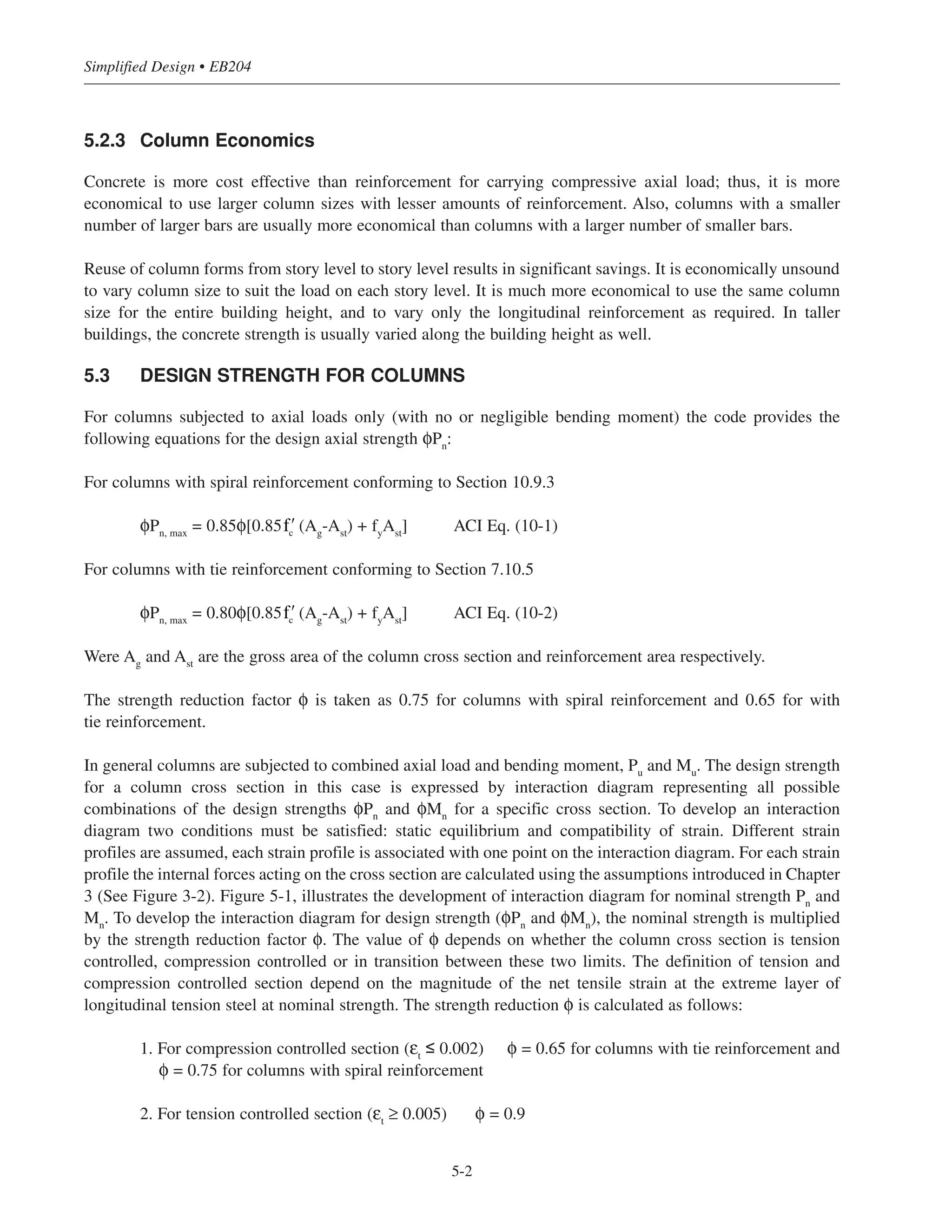 5.2.3 Column Economics
Concrete is more cost effective than reinforcement for carrying compressive axial load; thus, it is more
economical to use larger column sizes with lesser amounts of reinforcement. Also, columns with a smaller
number of larger bars are usually more economical than columns with a larger number of smaller bars.
Reuse of column forms from story level to story level results in significant savings. It is economically unsound
to vary column size to suit the load on each story level. It is much more economical to use the same column
size for the entire building height, and to vary only the longitudinal reinforcement as required. In taller
buildings, the concrete strength is usually varied along the building height as well.
5.3 DESIGN STRENGTH FOR COLUMNS
For columns subjected to axial loads only (with no or negligible bending moment) the code provides the
following equations for the design axial strength φPn
:
For columns with spiral reinforcement conforming to Section 10.9.3
φPn, max
= 0.85φ[0.85 (Ag
-Ast
) + fy
Ast
] ACI Eq. (10-1)
For columns with tie reinforcement conforming to Section 7.10.5
φPn, max
= 0.80φ[0.85 (Ag
-Ast
) + fy
Ast
] ACI Eq. (10-2)
Were Ag
and Ast
are the gross area of the column cross section and reinforcement area respectively.
The strength reduction factor φ is taken as 0.75 for columns with spiral reinforcement and 0.65 for with
tie reinforcement.
In general columns are subjected to combined axial load and bending moment, Pu
and Mu
. The design strength
for a column cross section in this case is expressed by interaction diagram representing all possible
combinations of the design strengths φPn
and φMn
for a specific cross section. To develop an interaction
diagram two conditions must be satisfied: static equilibrium and compatibility of strain. Different strain
profiles are assumed, each strain profile is associated with one point on the interaction diagram. For each strain
profile the internal forces acting on the cross section are calculated using the assumptions introduced in Chapter
3 (See Figure 3-2). Figure 5-1, illustrates the development of interaction diagram for nominal strength Pn
and
Mn
. To develop the interaction diagram for design strength (φPn
and φMn
), the nominal strength is multiplied
by the strength reduction factor φ. The value of φ depends on whether the column cross section is tension
controlled, compression controlled or in transition between these two limits. The definition of tension and
compression controlled section depend on the magnitude of the net tensile strain at the extreme layer of
longitudinal tension steel at nominal strength. The strength reduction φ is calculated as follows:
1. For compression controlled section (εt
≤ 0.002) φ = 0.65 for columns with tie reinforcement and
φ = 0.75 for columns with spiral reinforcement
2. For tension controlled section (εt
≥ 0.005) φ = 0.9
ʹfc
ʹfc
Simplified Design • EB204
5-2
 