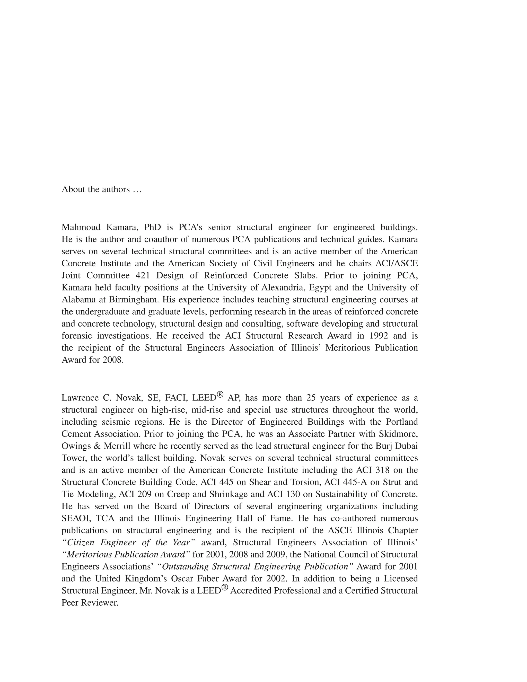 About the authors …
Mahmoud Kamara, PhD is PCA’s senior structural engineer for engineered buildings.
He is the author and coauthor of numerous PCA publications and technical guides. Kamara
serves on several technical structural committees and is an active member of the American
Concrete Institute and the American Society of Civil Engineers and he chairs ACI/ASCE
Joint Committee 421 Design of Reinforced Concrete Slabs. Prior to joining PCA,
Kamara held faculty positions at the University of Alexandria, Egypt and the University of
Alabama at Birmingham. His experience includes teaching structural engineering courses at
the undergraduate and graduate levels, performing research in the areas of reinforced concrete
and concrete technology, structural design and consulting, software developing and structural
forensic investigations. He received the ACI Structural Research Award in 1992 and is
the recipient of the Structural Engineers Association of Illinois’ Meritorious Publication
Award for 2008.
Lawrence C. Novak, SE, FACI, LEED® AP, has more than 25 years of experience as a
structural engineer on high-rise, mid-rise and special use structures throughout the world,
including seismic regions. He is the Director of Engineered Buildings with the Portland
Cement Association. Prior to joining the PCA, he was an Associate Partner with Skidmore,
Owings & Merrill where he recently served as the lead structural engineer for the Burj Dubai
Tower, the world’s tallest building. Novak serves on several technical structural committees
and is an active member of the American Concrete Institute including the ACI 318 on the
Structural Concrete Building Code, ACI 445 on Shear and Torsion, ACI 445-A on Strut and
Tie Modeling, ACI 209 on Creep and Shrinkage and ACI 130 on Sustainability of Concrete.
He has served on the Board of Directors of several engineering organizations including
SEAOI, TCA and the Illinois Engineering Hall of Fame. He has co-authored numerous
publications on structural engineering and is the recipient of the ASCE Illinois Chapter
“Citizen Engineer of the Year” award, Structural Engineers Association of Illinois’
“Meritorious Publication Award” for 2001, 2008 and 2009, the National Council of Structural
Engineers Associations’ “Outstanding Structural Engineering Publication” Award for 2001
and the United Kingdom’s Oscar Faber Award for 2002. In addition to being a Licensed
Structural Engineer, Mr. Novak is a LEED® Accredited Professional and a Certified Structural
Peer Reviewer.
 