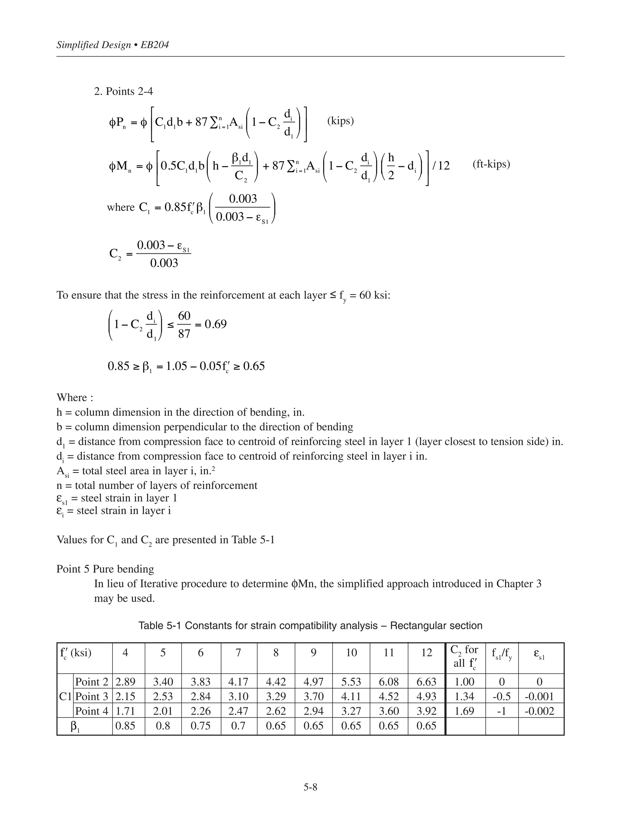 5.5 SIMPLIFIED DESIGN FOR COLUMNS
5.5.1 Simplified Design Charts—Combined Axial Load and Bending Moment
Numerous design aids and computer programs are available for determining the size and reinforcement of columns
subjected to axial forces and/or moments. Tables, charts, and graphs provide design data for a wide variety of
column sizes and shapes, reinforcement layouts, load eccentricities and other variables. These design aids
eliminate the necessity for making complex and repetitious calculations to determine the strengths of columns, as
preliminarily sized. The design aids presented in References 5.1 and 5.2 are widely used. In addition, extensive
column load tables are available in the CRSI Handbook. Each publication presents the design data in a somewhat
different format; however, the accompanying text in each reference readily explains the method of use. Computer
programs may also be used to design or investigate rectangular or circular column sections with any
reinforcement layout or pattern.
In general, columns must be designed for the combined effects of axial load and bending moment. As noted
earlier, appreciable bending moments can occur in columns because of unbalanced gravity loads and/or lateral
forces. Simplified interaction diagram, such as the one depicted in Figure 5-4, can be created. For simplicity
the diagram is plotted by connecting straight lines between points corresponding to certain transition stages.
The transition stages are as follows (see Fig. 5-4):
Stage 1: Pure compression (no bending moment)
Stage 2: Stress in reinforcement closest to tension face = 0 (fs = 0)
Stage 3: Stress in reinforcement closest to tension face = 0.5 fy (fs = 0.5 fy)
Stage 4: Balanced point; stress in reinforcement closest to tension face = fy (fs = fy)
Stage 5: Pure bending (no axial load)
Note that Stages 2 and 3 are used to determine which type of lap splice is required for a given load combina-
tion (ACI 12.17). In particular, for load combinations falling within Zone 1, compression lap splices are
allowed, since all of the bars are in compression. In Zone 2, either Class A (half or fewer of the bars spliced at
one location) or Class B (more than one-half of the bars spliced at one location) tension lap splices must be
used. Class B tension lap splices are required for load combinations falling within Zone 3.
For the general case of a rectangular column section (Fig. 5-4):
1. Point 1
φPn(max)
= 0.80Ag
[0.85 + ρg
(fy
− 0.85 )] (kips)
Where Ag
= gross area of column, in2
Ast
= total area of longitudinal reinforcement, in2
ρg
= Ast
/Ag
φ = strength reduction factor = 0.65
ʹfc ʹfc
5-7
Chapter 5 • Simplified Design for Columns
 