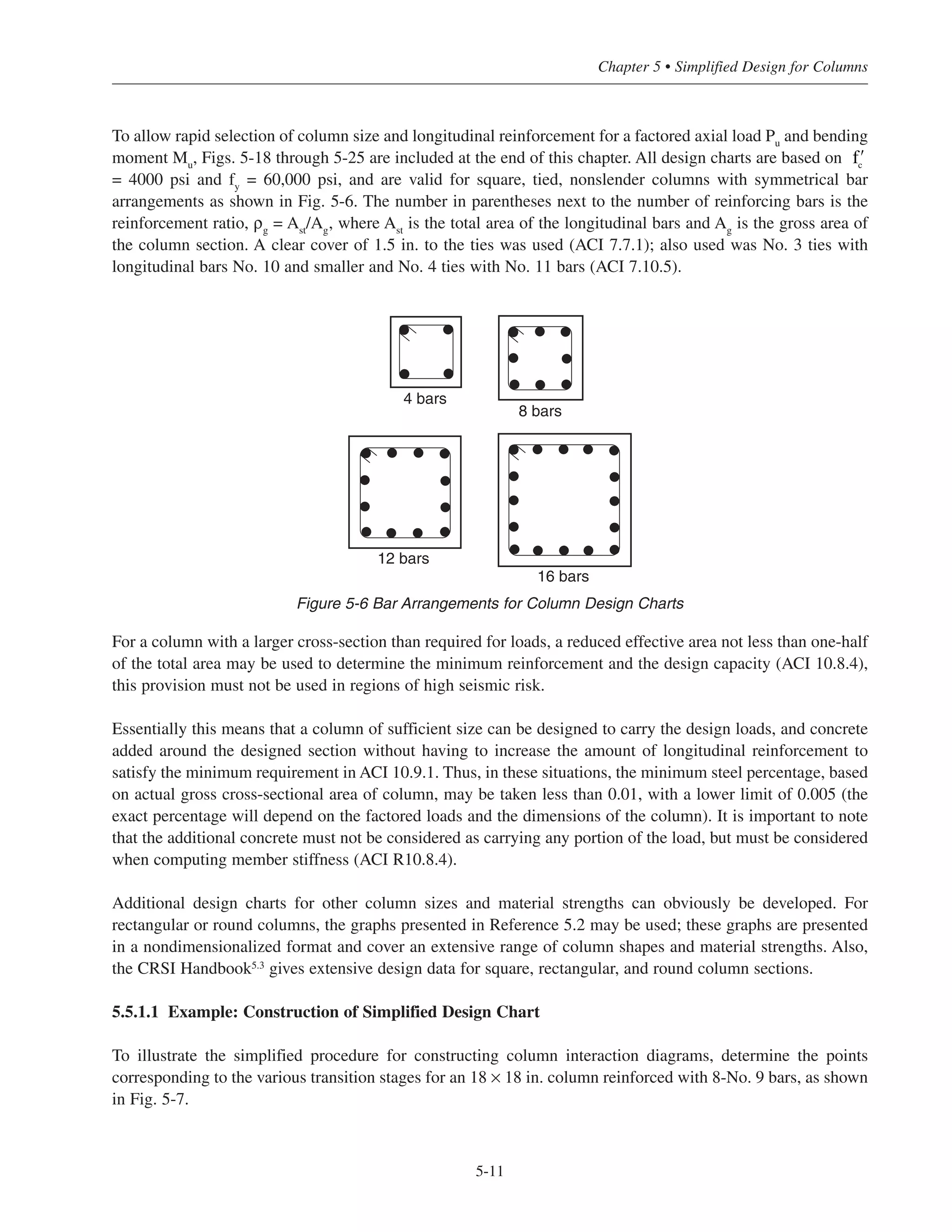 (3) Point 5:
For columns with 2 or 3 layers of reinforcement:
φMn
= 4As1
d1
For columns with 4 or 5 layers of reinforcement:
φMn
= 4(As1
+ As2
)(d1
–
s
2 )
where s = center to center spacing of the bars
In both equations, φ = 0.90; also, As1 and As2 are in.2
, d1 and s are in in., and φMn is in ft-kips.
The simplified equations for Points 2-4 will produce values of φPn
and φMn
approximately 3% larger than the
exact values (at most). The equations for Point 5 will produce conservative values of φMn for the majority of
cases. For columns subjected to small axial loads and large bending moments, a more precise investigation into
the adequacy of the section should be made because of the approximate shape of the simplified interaction
diagram in the tension-controlled region. However, for typical building columns, load combinations of this type
are rarely encountered.
Simplified Design • EB204
5-10
h
Compression Face
Layer n, Asn
Layer i, Asi
Layer 1, As1
dn
h
di
d1
1.5 (typ.)Tension Face
Figure 5-5 Notation for Eqs. (5-1) and (5-2)
Table 5-2 Constants for Points 2-4
Point No. C1 C2 C3
2 2.89 1.00 0.85
3 2.14 1.35 0.63
4 1.70 1.69 0.50
 