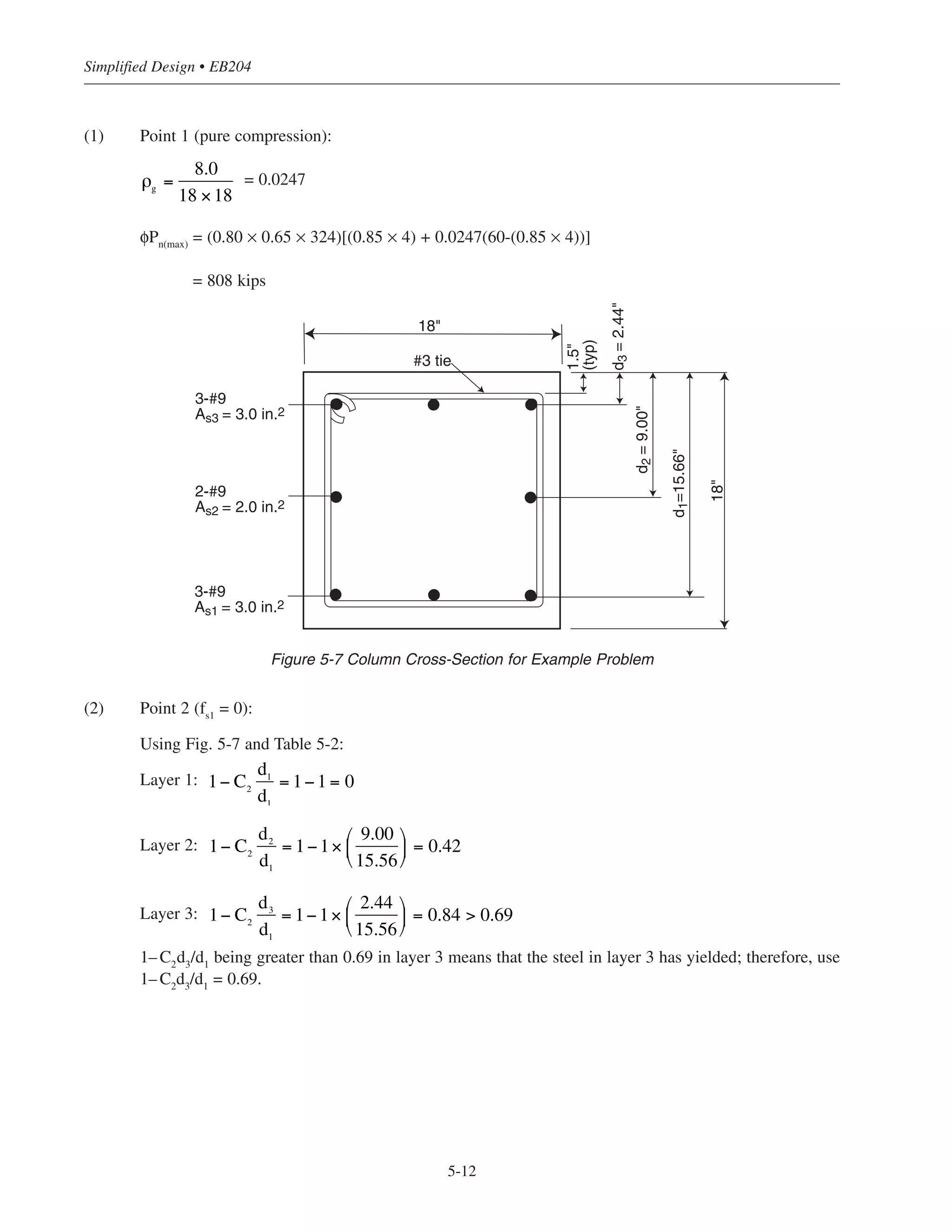 To allow rapid selection of column size and longitudinal reinforcement for a factored axial load Pu
and bending
moment Mu
, Figs. 5-18 through 5-25 are included at the end of this chapter. All design charts are based on
= 4000 psi and fy
= 60,000 psi, and are valid for square, tied, nonslender columns with symmetrical bar
arrangements as shown in Fig. 5-6. The number in parentheses next to the number of reinforcing bars is the
reinforcement ratio, ρg
= Ast
/Ag
, where Ast
is the total area of the longitudinal bars and Ag
is the gross area of
the column section. A clear cover of 1.5 in. to the ties was used (ACI 7.7.1); also used was No. 3 ties with
longitudinal bars No. 10 and smaller and No. 4 ties with No. 11 bars (ACI 7.10.5).
For a column with a larger cross-section than required for loads, a reduced effective area not less than one-half
of the total area may be used to determine the minimum reinforcement and the design capacity (ACI 10.8.4),
this provision must not be used in regions of high seismic risk.
Essentially this means that a column of sufficient size can be designed to carry the design loads, and concrete
added around the designed section without having to increase the amount of longitudinal reinforcement to
satisfy the minimum requirement in ACI 10.9.1. Thus, in these situations, the minimum steel percentage, based
on actual gross cross-sectional area of column, may be taken less than 0.01, with a lower limit of 0.005 (the
exact percentage will depend on the factored loads and the dimensions of the column). It is important to note
that the additional concrete must not be considered as carrying any portion of the load, but must be considered
when computing member stiffness (ACI R10.8.4).
Additional design charts for other column sizes and material strengths can obviously be developed. For
rectangular or round columns, the graphs presented in Reference 5.2 may be used; these graphs are presented
in a nondimensionalized format and cover an extensive range of column shapes and material strengths. Also,
the CRSI Handbook5.3
gives extensive design data for square, rectangular, and round column sections.
5.5.1.1 Example: Construction of Simplified Design Chart
To illustrate the simplified procedure for constructing column interaction diagrams, determine the points
corresponding to the various transition stages for an 18 × 18 in. column reinforced with 8-No. 9 bars, as shown
in Fig. 5-7.
ʹfc
5-11
Chapter 5 • Simplified Design for Columns
4 bars
8 bars
12 bars
16 bars
Figure 5-6 Bar Arrangements for Column Design Charts
 