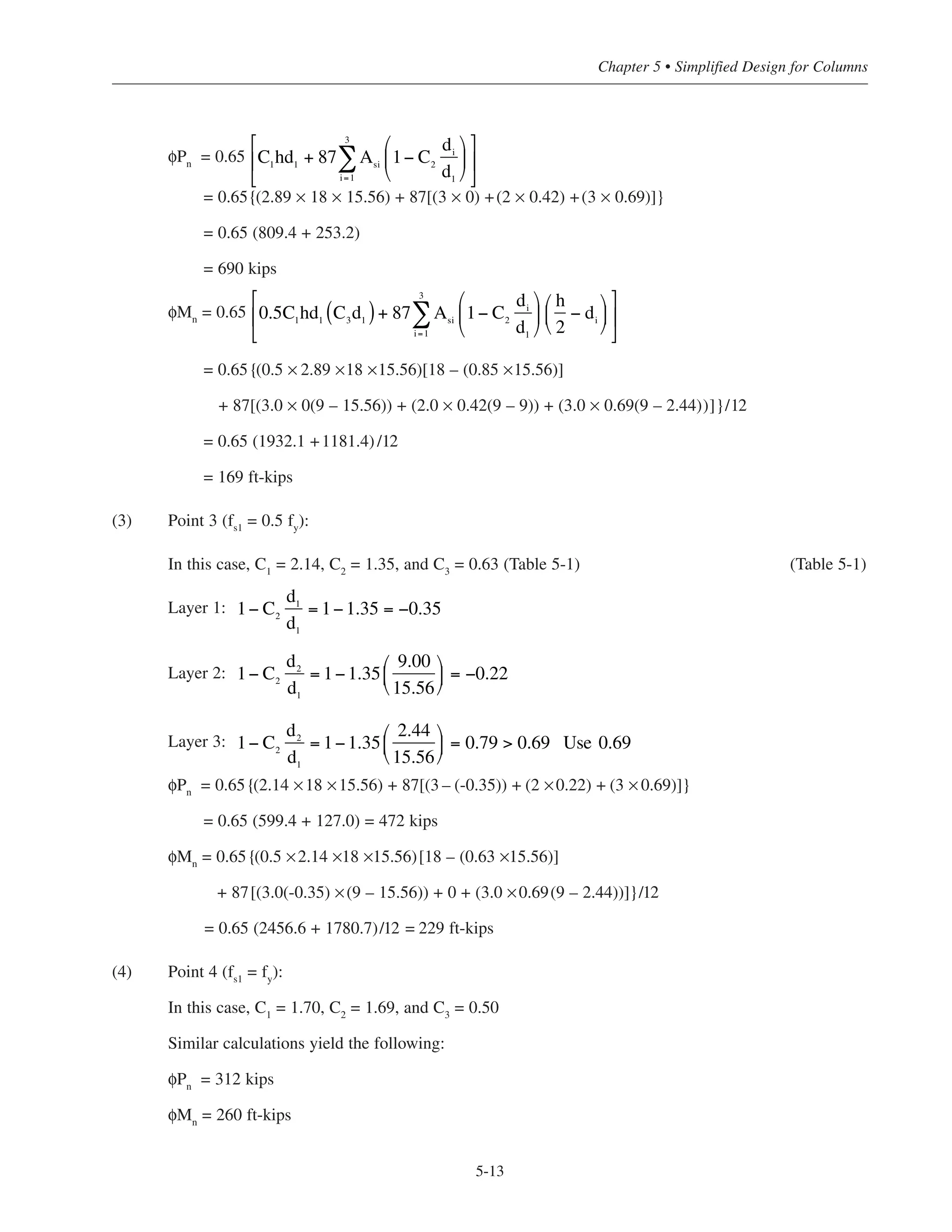 (1) Point 1 (pure compression):
= 0.0247
φPn(max)
= (0.80 × 0.65 × 324)[(0.85 × 4) + 0.0247(60-(0.85 × 4))]
= 808 kips
(2) Point 2 (fs1
= 0):
Using Fig. 5-7 and Table 5-2:
Layer 1:
Layer 2:
Layer 3:
1–C2
d3
/d1
being greater than 0.69 in layer 3 means that the steel in layer 3 has yielded; therefore, use
1–C2d3/d1 = 0.69.
ρg =
8.0
18 ×18
1− C2
d2
d1
= 1−1×
9.00
15.56
⎛
⎝
⎜
⎞
⎠
⎟ = 0.42
1− C2
d1
d1
= 1−1 = 0
1− C2
d3
d1
= 1−1×
2.44
15.56
⎛
⎝
⎜
⎞
⎠
⎟ = 0.84  0.69
Simplified Design • EB204
5-12
18
#3 tie
1.5
(typ)
d3=2.44
d2=9.00
d1=15.66
18
3-#9
As3 = 3.0 in.2
2-#9
As2 = 2.0 in.2
3-#9
As1 = 3.0 in.2
Figure 5-7 Column Cross-Section for Example Problem
 
