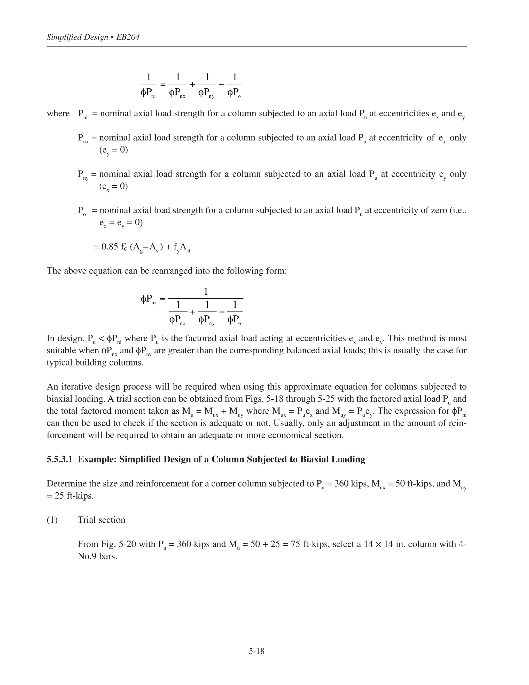 5-17
Chapter 5 • Simplified Design for Columns
5.5.3 Biaxial Bending of Columns
Biaxial bending of a column occurs when the loading causes bending simultaneously about both principal axes.
This problem is often encountered in the design of corner columns.
A general biaxial interaction surface is depicted in Fig. 5-10. To avoid the numerous mathematical
complexities associated with the exact surface, several approximate techniques have been developed that relate
the response of a column in biaxial bending to its uniaxial resistance about each principal axis (Reference 5.5
summarizes a number of these approximate methods). A conservative estimate of the nominal axial load
strength can be obtained from the following (see ACI R10.3.6 and Fig. 5-11):
Mnx
Mb, Pb
Mx
My
Mny
Po
P
M
n
Figure 5-10 Biaxial Interaction Surface
ey
x
Pu
ex
y
y
x
Mux = Puey
Muy = Puex
Reinforcing bars not shown
Figure 5-11 Notation for Biaxial Loading
 