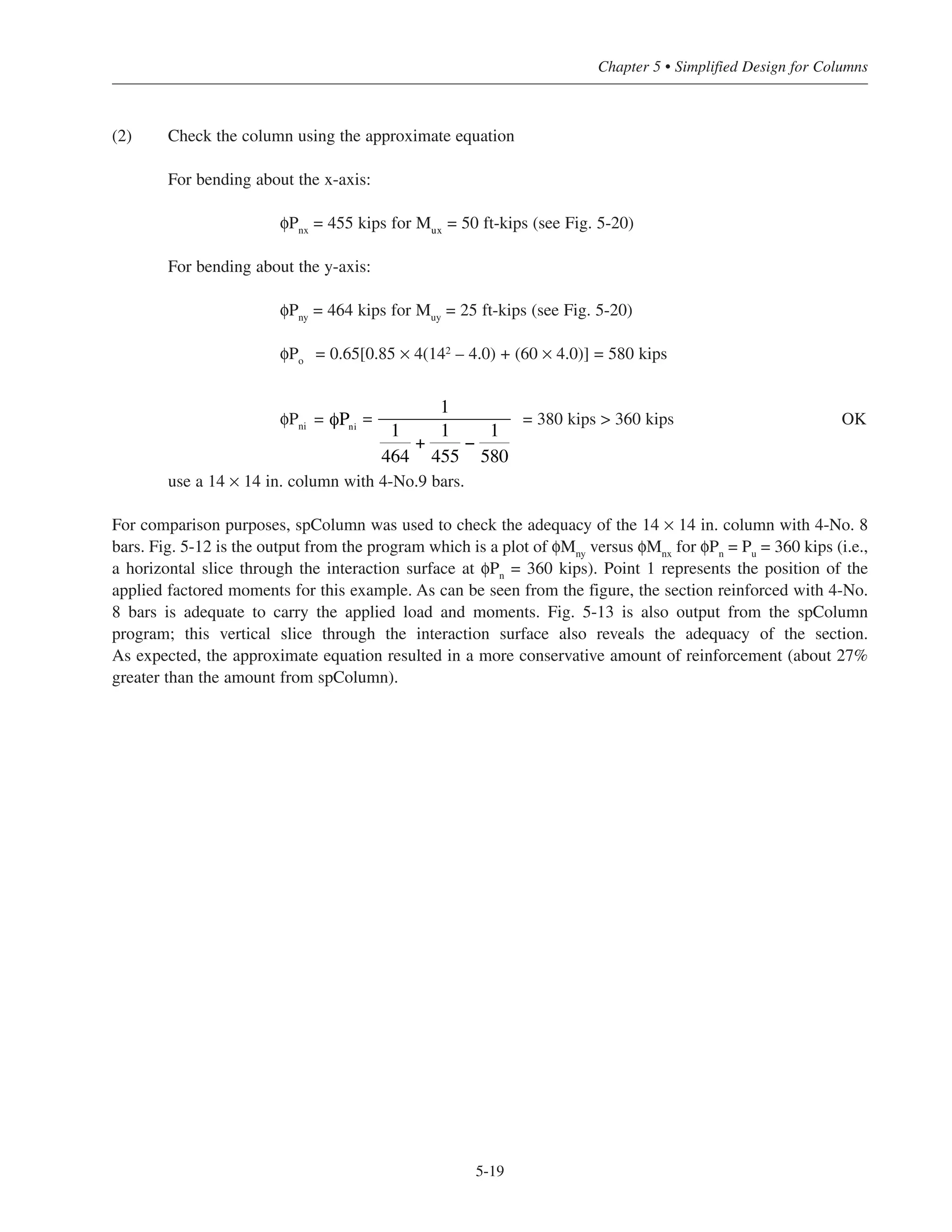 where Pni = nominal axial load strength for a column subjected to an axial load Pu at eccentricities ex and ey
Pnx = nominal axial load strength for a column subjected to an axial load Pu at eccentricity of ex only
(ey = 0)
Pny = nominal axial load strength for a column subjected to an axial load Pu at eccentricity ey only
(ex = 0)
Po = nominal axial load strength for a column subjected to an axial load Pu at eccentricity of zero (i.e.,
ex = ey = 0)
= 0.85 › (Ag
–Ast
) + fy
Ast
The above equation can be rearranged into the following form:
In design, Pu
 φPni
where Pu
is the factored axial load acting at eccentricities ex
and ey
. This method is most
suitable when φPnx
and φPny
are greater than the corresponding balanced axial loads; this is usually the case for
typical building columns.
An iterative design process will be required when using this approximate equation for columns subjected to
biaxial loading. A trial section can be obtained from Figs. 5-18 through 5-25 with the factored axial load Pu
and
the total factored moment taken as Mu
= Mux
+ Muy
where Mux
= Pu
ex
and Muy
= Pu
ey
. The expression for φPni
can then be used to check if the section is adequate or not. Usually, only an adjustment in the amount of rein-
forcement will be required to obtain an adequate or more economical section.
5.5.3.1 Example: Simplified Design of a Column Subjected to Biaxial Loading
Determine the size and reinforcement for a corner column subjected to Pu
= 360 kips, Mux
= 50 ft-kips, and Muy
= 25 ft-kips.
(1) Trial section
From Fig. 5-20 with Pu
= 360 kips and Mu
= 50 + 25 = 75 ft-kips, select a 14 × 14 in. column with 4-
No.9 bars.
1
φPni
=
1
φPnx
+
1
φPny
−
1
φPo
φPni
=
1
1
φPnx
+
1
φPny
−
1
φPo
Simplified Design • EB204
5-18
 