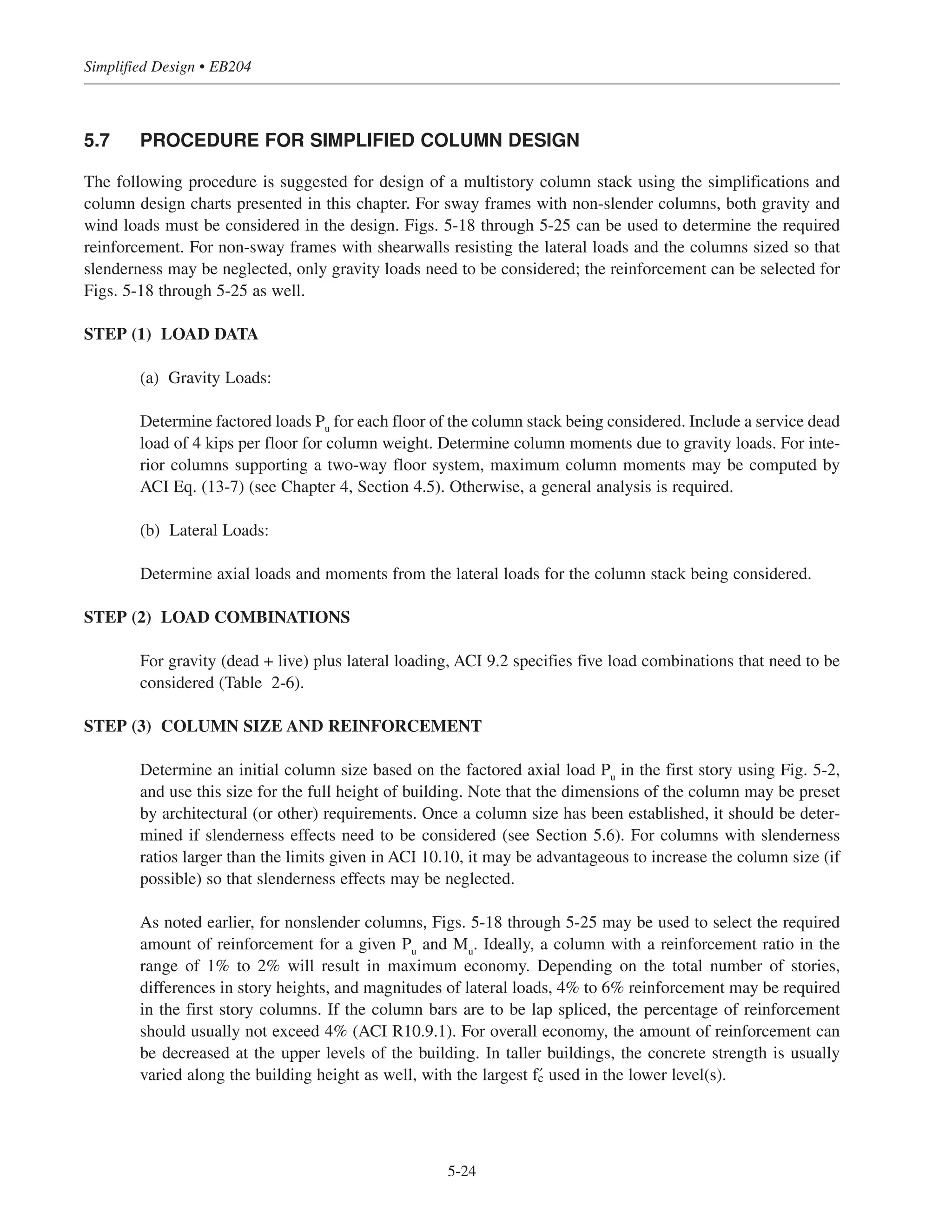 If the beam stiffness is reduced to one-fifth of the column stiffness at each end, then k = 2.2; consequently,
slenderness effects need not be considered as long as ˜u/h is less than 3. As can be seen from these two
examples, beam stiffnesses at the top and the bottom of a column in a structure where sidesway is not prevented
will have a significant influence on the degree of slenderness of the column.
Due to the complexities involved, the design of slender columns is not considered in this book. For a
comprehensive discussion of this topic, the reader is referred to Chapter 11 of Reference 5.5.
5-23
Chapter 5 • Simplified Design for Columns
Zone 1
Zone 2
Zone 3
Single
curvature
Double
curvature
M1/M2
k˜u
r
1.0
-1.0
Zone 1: Neglect slenderness, sway and non-sway frames
Zone 2: Neglect slenderness, non-sway frames
Zone 3: Consider slenderness, moment magnification method (ACI 10.10.6 and ACI 10.10 .7)
22 34
40
-0.5
Table 5-4 Maximum Story Heights to Neglect Slenderness—Non-sway Columns
Column size
h (in.)
Maximum clear height
u (ft)
10 10
12 12
14 14
16 16
18 18
20 20
22 22
24 24
Figure 5-14 Consideration of Column Slenderness
 