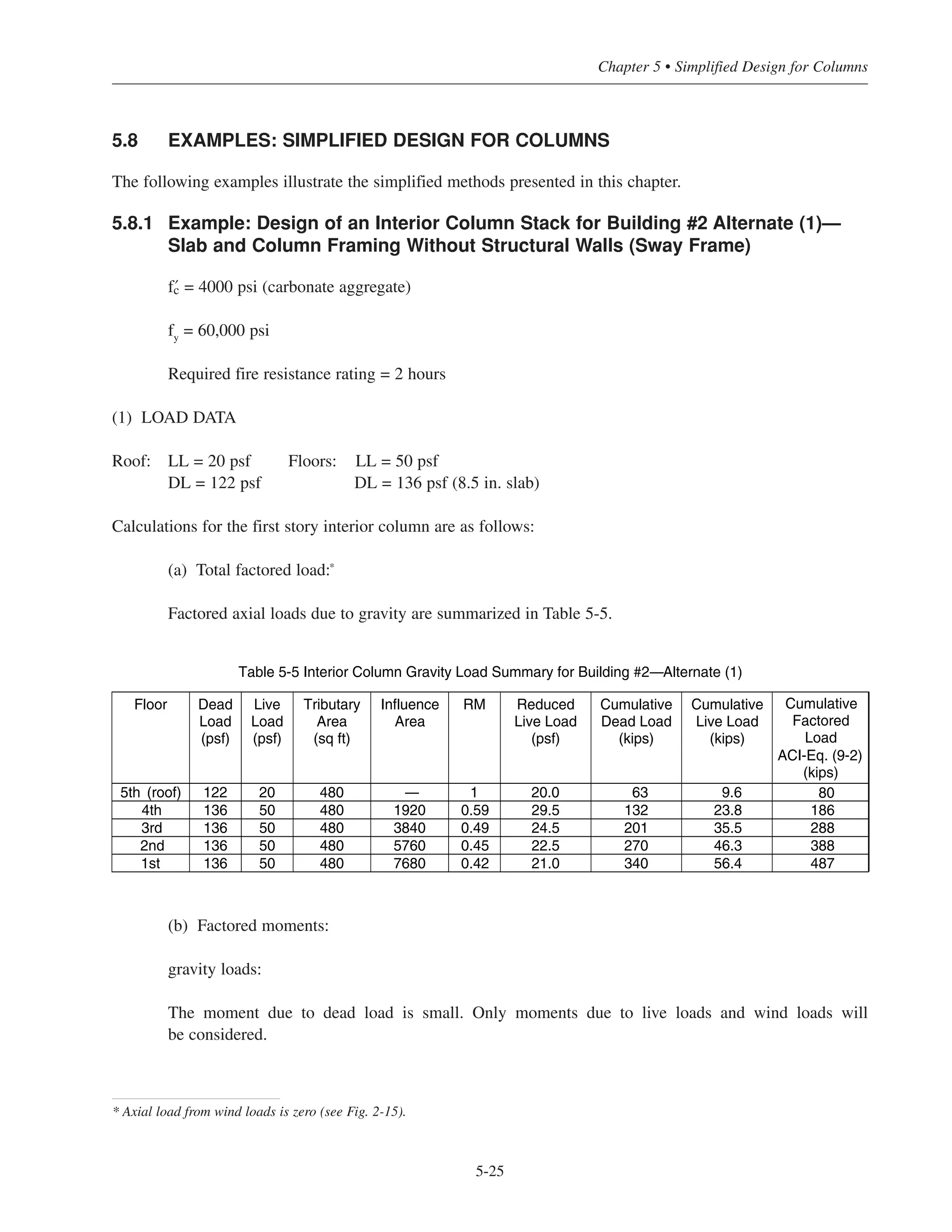 5.7 PROCEDURE FOR SIMPLIFIED COLUMN DESIGN
The following procedure is suggested for design of a multistory column stack using the simplifications and
column design charts presented in this chapter. For sway frames with non-slender columns, both gravity and
wind loads must be considered in the design. Figs. 5-18 through 5-25 can be used to determine the required
reinforcement. For non-sway frames with shearwalls resisting the lateral loads and the columns sized so that
slenderness may be neglected, only gravity loads need to be considered; the reinforcement can be selected for
Figs. 5-18 through 5-25 as well.
STEP (1) LOAD DATA
(a) Gravity Loads:
Determine factored loads Pu
for each floor of the column stack being considered. Include a service dead
load of 4 kips per floor for column weight. Determine column moments due to gravity loads. For inte-
rior columns supporting a two-way floor system, maximum column moments may be computed by
ACI Eq. (13-7) (see Chapter 4, Section 4.5). Otherwise, a general analysis is required.
(b) Lateral Loads:
Determine axial loads and moments from the lateral loads for the column stack being considered.
STEP (2) LOAD COMBINATIONS
For gravity (dead + live) plus lateral loading, ACI 9.2 specifies five load combinations that need to be
considered (Table 2-6).
STEP (3) COLUMN SIZE AND REINFORCEMENT
Determine an initial column size based on the factored axial load Pu in the first story using Fig. 5-2,
and use this size for the full height of building. Note that the dimensions of the column may be preset
by architectural (or other) requirements. Once a column size has been established, it should be deter-
mined if slenderness effects need to be considered (see Section 5.6). For columns with slenderness
ratios larger than the limits given in ACI 10.10, it may be advantageous to increase the column size (if
possible) so that slenderness effects may be neglected.
As noted earlier, for nonslender columns, Figs. 5-18 through 5-25 may be used to select the required
amount of reinforcement for a given Pu and Mu. Ideally, a column with a reinforcement ratio in the
range of 1% to 2% will result in maximum economy. Depending on the total number of stories,
differences in story heights, and magnitudes of lateral loads, 4% to 6% reinforcement may be required
in the first story columns. If the column bars are to be lap spliced, the percentage of reinforcement
should usually not exceed 4% (ACI R10.9.1). For overall economy, the amount of reinforcement can
be decreased at the upper levels of the building. In taller buildings, the concrete strength is usually
varied along the building height as well, with the largest › used in the lower level(s).
Simplified Design • EB204
5-24
 