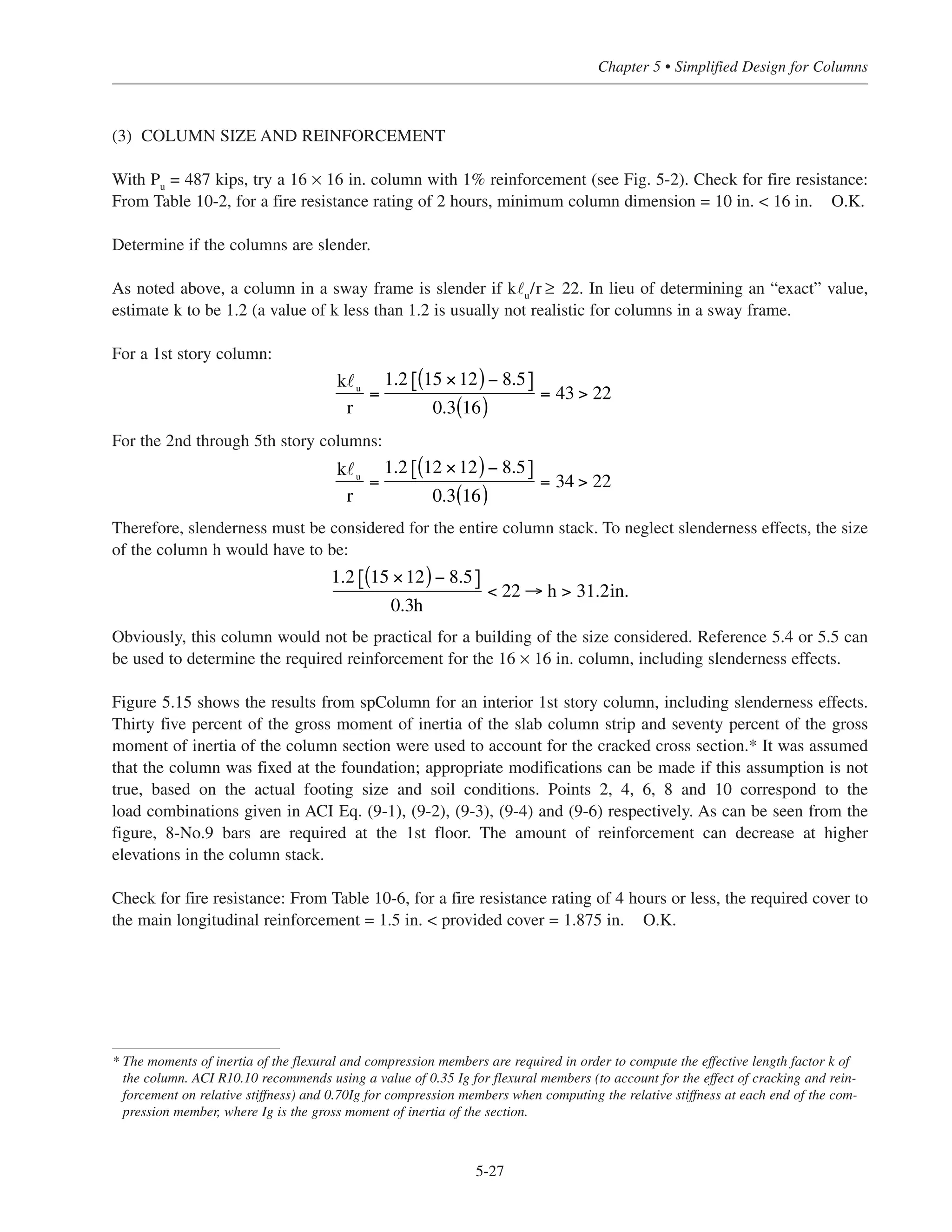 Live load moment = 0.035 qLu
˜2
˜n
2
= 0.035(0.05)(24)(18.832) = 14.9 ft-kips ACI Eq. (13.4)
Portion of live load moment to first story column = 14.9 = 6.6 ft-kip
(2) LOAD COMBINATIONS
For the 1st story column:
gravity loads: Pu
= 487 kips ACI Eq. (9-2)
Mu
= 1.6(6.6) = 10.6 ft-kips
gravity loads + wind loads: Pu
= 1.2(340) + 1.6 (9.6) = 423 kips ACI Eq. (9-3)
Mu
= 1.6(6.6) + 0.8(68.75) = 65.6 ft-kips
or
Pu
= 1.2(340) + 0.5(56.4) = 436 kips ACI Eq. (9-4)
Mu
= 0.50(6.6) + 1.6(68.75) = 113 ft-kips
or
Pu
= 0.9(340) = 306 kips ACI Eq. (9-6)
Mu
= 1.6(68.75) = 110 ft-kips
Factored loads and moments, and load combinations, for the 2nd through 5th story columns are calculated in
a similar manner, and are summarized in Table 5-6.
12
12 +15
⎡
⎣⎢
⎤
⎦⎥
Simplified Design • EB204
5-26
Table 5-6 Interior Column Load Summary for Building #2, Alternate (1)
Floor ACI Eq. (9-2) ACI Eq. (9-3) ACI Eq. (9-4) ACI Eq. (9-6)
Pu Mu Pu Mu Pu Mu Pu Mu
5th (roof) 80 10 90 15 80 13 56 10
4th 186 12 174 25 170 34 119 30
3rd 288 12 257 34 259 54 181 50
2nd 388 13 340 44 348 73 243 68
1st 487 11 423 65 436 113 306 110
 