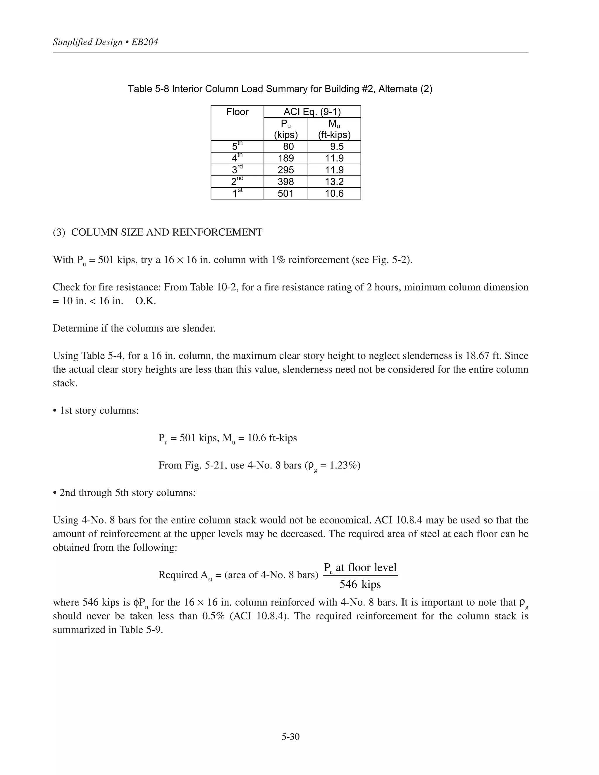 5-29
Chapter 5 • Simplified Design for Columns
5.8.2 Example: Design of an Interior Column Stack for Building #2 Alternate (2) –
Slab and Column Framing with Structural Walls (Non-sway Frame)
= 4000 psi (carbonate aggregate)
fy
= 60,000 psi
Required fire resistance rating = 2 hours
For the Alternate (2) framing, columns are designed for gravity loading only; the structural walls are designed
to resist total wind loading.
(1) LOAD DATA
Roof: LL = 20 psf Floors: LL = 50 psf
DL = 122 psf DL = 142 psf (9 in. slab)
Calculations for the first story interior column are as follows:
(a) Total factored load (see Table 5-7):
(b) Factored gravity load moment:
Mu
= 0.035 qLu
˜2
˜n
2 = 0.035(1.6 x 0.05)(24)(18.832
) = 23.8 ft-kips
portion of Mu to 1st story column = 24 (12/27) = 10.6 ft-kips
Similar calculations can be performed for the other floors.
(2) LOAD COMBINATIONS
The applicable load combination for each floor is summarized in Table 5-8. Note that only ACI Eq. (9-2) needs
to be considered for columns in a non-sway frame.
ʹfc
Table 5-7 Interior Column Gravity Load Summary for Building #2, Alternate (2)
Floor Dead
Load
(psf)
Live
Load
(psf)
Tributary
Area
(sq ft)
Influence
Area
(sq ft)
RM Reduced
Live Load
(psf)
Cumulative
Dead Load
(kips)
Cumulative
Live Load
(kips)
Cumulative
Factored
Load ACI-
Eq. (9-2)
(kips)
5th
(roof) 122 20 480 -- 1 20 63 9.6 80
4th
142 50 480 1920 0.59 29.5 135 23.76 189
3rd
142 50 480 3840 0.49 24.5 207 35.52 295
2nd
142 50 480 5760 0.45 22.5 279 46.32 398
1st
142 50 480 7680 0.42 21 351 56.4 501
 