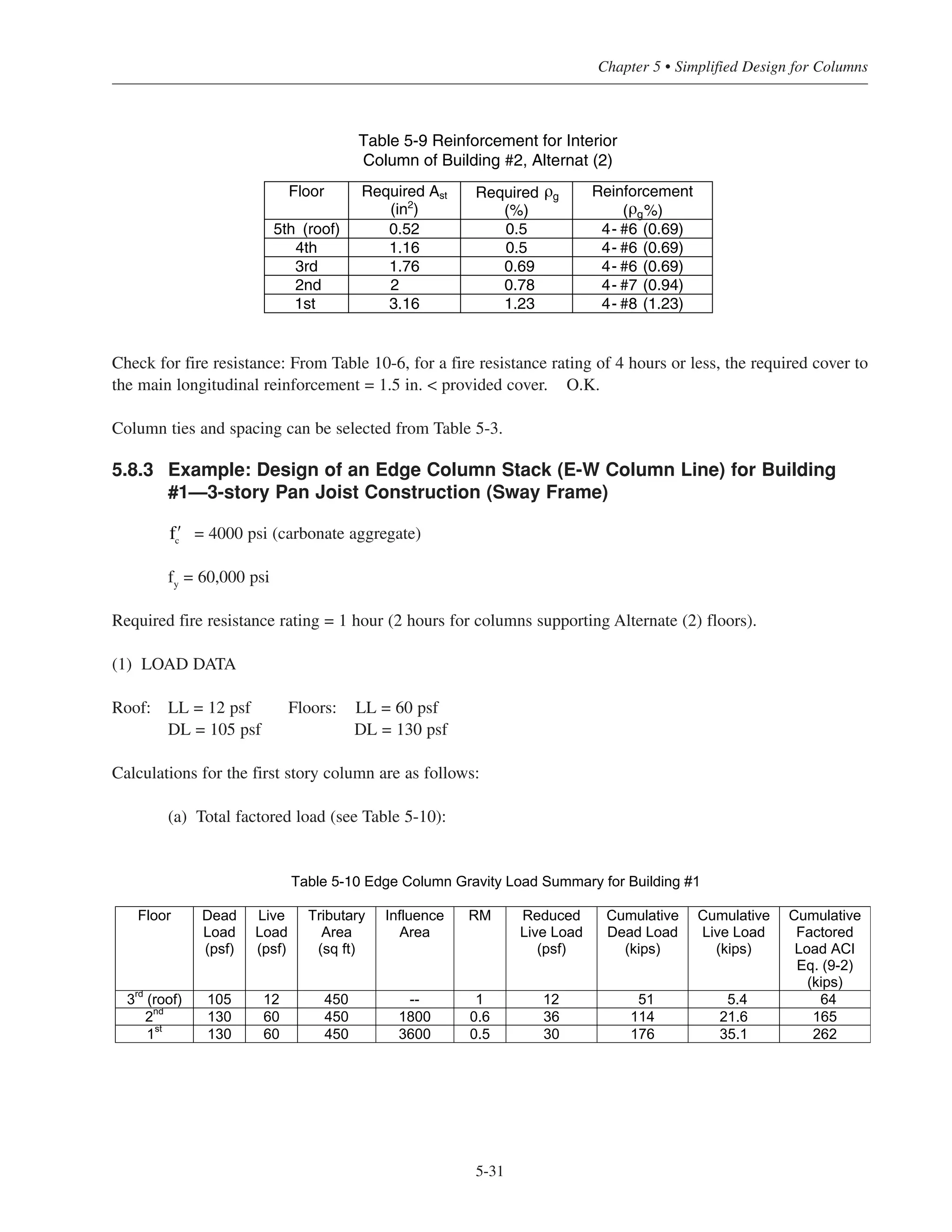 Simplified Design • EB204
5-30
(3) COLUMN SIZE AND REINFORCEMENT
With Pu
= 501 kips, try a 16 × 16 in. column with 1% reinforcement (see Fig. 5-2).
Check for fire resistance: From Table 10-2, for a fire resistance rating of 2 hours, minimum column dimension
= 10 in.  16 in. O.K.
Determine if the columns are slender.
Using Table 5-4, for a 16 in. column, the maximum clear story height to neglect slenderness is 18.67 ft. Since
the actual clear story heights are less than this value, slenderness need not be considered for the entire column
stack.
• 1st story columns:
Pu
= 501 kips, Mu
= 10.6 ft-kips
From Fig. 5-21, use 4-No. 8 bars (ρg
= 1.23%)
• 2nd through 5th story columns:
Using 4-No. 8 bars for the entire column stack would not be economical. ACI 10.8.4 may be used so that the
amount of reinforcement at the upper levels may be decreased. The required area of steel at each floor can be
obtained from the following:
Required Ast
= (area of 4-No. 8 bars)
where 546 kips is φPn for the 16 × 16 in. column reinforced with 4-No. 8 bars. It is important to note that ρg
should never be taken less than 0.5% (ACI 10.8.4). The required reinforcement for the column stack is
summarized in Table 5-9.
Pu at floor level
546 kips
Table 5-8 Interior Column Load Summary for Building #2, Alternate (2)
Floor ACI Eq. (9-1)
Pu
(kips)
Mu
(ft-kips)
5th
80 9.5
4th
189 11.9
3rd
295 11.9
2nd
398 13.2
1st
501 10.6
 