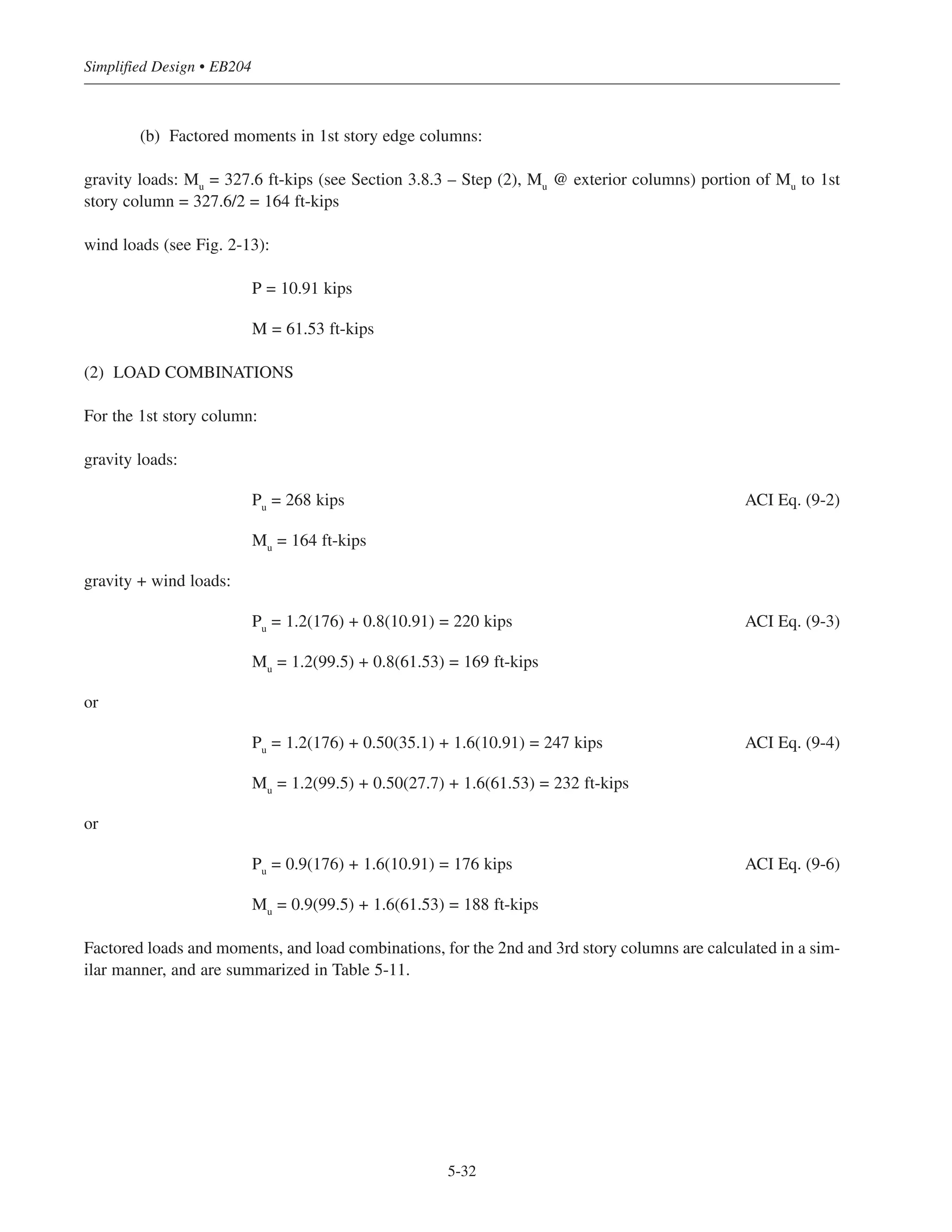 Check for fire resistance: From Table 10-6, for a fire resistance rating of 4 hours or less, the required cover to
the main longitudinal reinforcement = 1.5 in.  provided cover. O.K.
Column ties and spacing can be selected from Table 5-3.
5.8.3 Example: Design of an Edge Column Stack (E-W Column Line) for Building
#1—3-story Pan Joist Construction (Sway Frame)
= 4000 psi (carbonate aggregate)
fy
= 60,000 psi
Required fire resistance rating = 1 hour (2 hours for columns supporting Alternate (2) floors).
(1) LOAD DATA
Roof: LL = 12 psf Floors: LL = 60 psf
DL = 105 psf DL = 130 psf
Calculations for the first story column are as follows:
(a) Total factored load (see Table 5-10):
ʹfc
5-31
Chapter 5 • Simplified Design for Columns
Floor Required Ast
(in2
)
Required g
(%)
Reinforcement
( g%)
5th (roof) 0.52 0.5 4- #6 (0.69)
4th 1.16 0.5 4- #6 (0.69)
3rd 1.76 0.69 4- #6 (0.69)
2nd 2 0.78 4- #7 (0.94)
1st 3.16 1.23 4- #8 (1.23)
Table 5-9 Reinforcement for Interior
Column of Building #2, Alternat (2)
Table 5-10 Edge Column Gravity Load Summary for Building #1
Floor Dead
Load
(psf)
Live
Load
(psf)
Tributary
Area
(sq ft)
Influence
Area
RM Reduced
Live Load
(psf)
Cumulative
Dead Load
(kips)
Cumulative
Live Load
(kips)
Cumulative
Factored
Load ACI
Eq. (9-2)
(kips)
3rd
(roof) 105 12 450 -- 1 12 51 5.4 64
2nd
130 60 450 1800 0.6 36 114 21.6 165
1st
130 60 450 3600 0.5 30 176 35.1 262
 