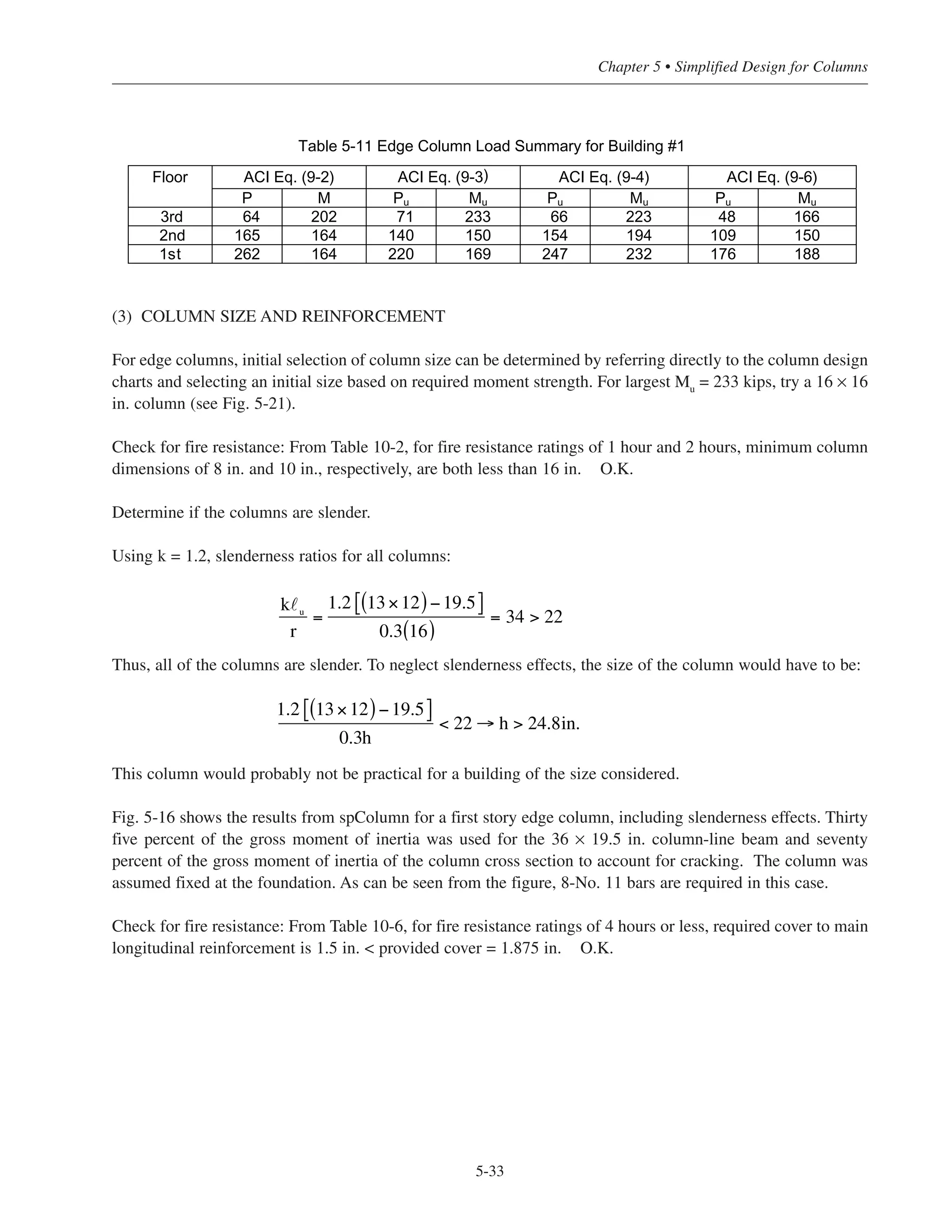 (b) Factored moments in 1st story edge columns:
gravity loads: Mu
= 327.6 ft-kips (see Section 3.8.3 – Step (2), Mu
@ exterior columns) portion of Mu
to 1st
story column = 327.6/2 = 164 ft-kips
wind loads (see Fig. 2-13):
P = 10.91 kips
M = 61.53 ft-kips
(2) LOAD COMBINATIONS
For the 1st story column:
gravity loads:
Pu
= 268 kips ACI Eq. (9-2)
Mu
= 164 ft-kips
gravity + wind loads:
Pu
= 1.2(176) + 0.8(10.91) = 220 kips ACI Eq. (9-3)
Mu
= 1.2(99.5) + 0.8(61.53) = 169 ft-kips
or
Pu
= 1.2(176) + 0.50(35.1) + 1.6(10.91) = 247 kips ACI Eq. (9-4)
Mu
= 1.2(99.5) + 0.50(27.7) + 1.6(61.53) = 232 ft-kips
or
Pu = 0.9(176) + 1.6(10.91) = 176 kips ACI Eq. (9-6)
Mu = 0.9(99.5) + 1.6(61.53) = 188 ft-kips
Factored loads and moments, and load combinations, for the 2nd and 3rd story columns are calculated in a sim-
ilar manner, and are summarized in Table 5-11.
Simplified Design • EB204
5-32
 