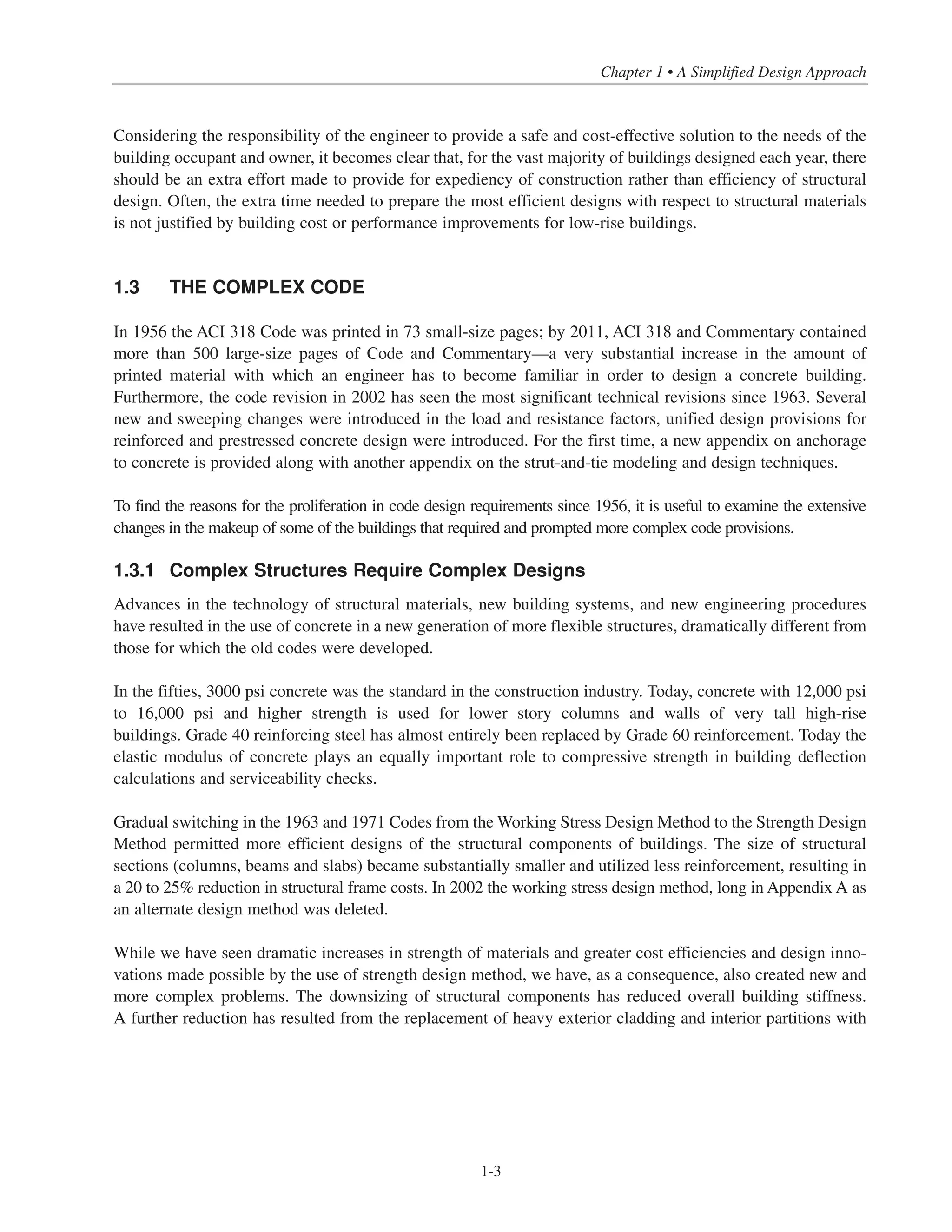 Considering the responsibility of the engineer to provide a safe and cost-effective solution to the needs of the
building occupant and owner, it becomes clear that, for the vast majority of buildings designed each year, there
should be an extra effort made to provide for expediency of construction rather than efficiency of structural
design. Often, the extra time needed to prepare the most efficient designs with respect to structural materials
is not justified by building cost or performance improvements for low-rise buildings.
1.3 THE COMPLEX CODE
In 1956 the ACI 318 Code was printed in 73 small-size pages; by 2011, ACI 318 and Commentary contained
more than 500 large-size pages of Code and Commentary—a very substantial increase in the amount of
printed material with which an engineer has to become familiar in order to design a concrete building.
Furthermore, the code revision in 2002 has seen the most significant technical revisions since 1963. Several
new and sweeping changes were introduced in the load and resistance factors, unified design provisions for
reinforced and prestressed concrete design were introduced. For the first time, a new appendix on anchorage
to concrete is provided along with another appendix on the strut-and-tie modeling and design techniques.
To find the reasons for the proliferation in code design requirements since 1956, it is useful to examine the extensive
changes in the makeup of some of the buildings that required and prompted more complex code provisions.
1.3.1 Complex Structures Require Complex Designs
Advances in the technology of structural materials, new building systems, and new engineering procedures
have resulted in the use of concrete in a new generation of more flexible structures, dramatically different from
those for which the old codes were developed.
In the fifties, 3000 psi concrete was the standard in the construction industry. Today, concrete with 12,000 psi
to 16,000 psi and higher strength is used for lower story columns and walls of very tall high-rise
buildings. Grade 40 reinforcing steel has almost entirely been replaced by Grade 60 reinforcement. Today the
elastic modulus of concrete plays an equally important role to compressive strength in building deflection
calculations and serviceability checks.
Gradual switching in the 1963 and 1971 Codes from the Working Stress Design Method to the Strength Design
Method permitted more efficient designs of the structural components of buildings. The size of structural
sections (columns, beams and slabs) became substantially smaller and utilized less reinforcement, resulting in
a 20 to 25% reduction in structural frame costs. In 2002 the working stress design method, long in Appendix A as
an alternate design method was deleted.
While we have seen dramatic increases in strength of materials and greater cost efficiencies and design inno-
vations made possible by the use of strength design method, we have, as a consequence, also created new and
more complex problems. The downsizing of structural components has reduced overall building stiffness.
A further reduction has resulted from the replacement of heavy exterior cladding and interior partitions with
1-3
Chapter 1 • A Simplified Design Approach
 