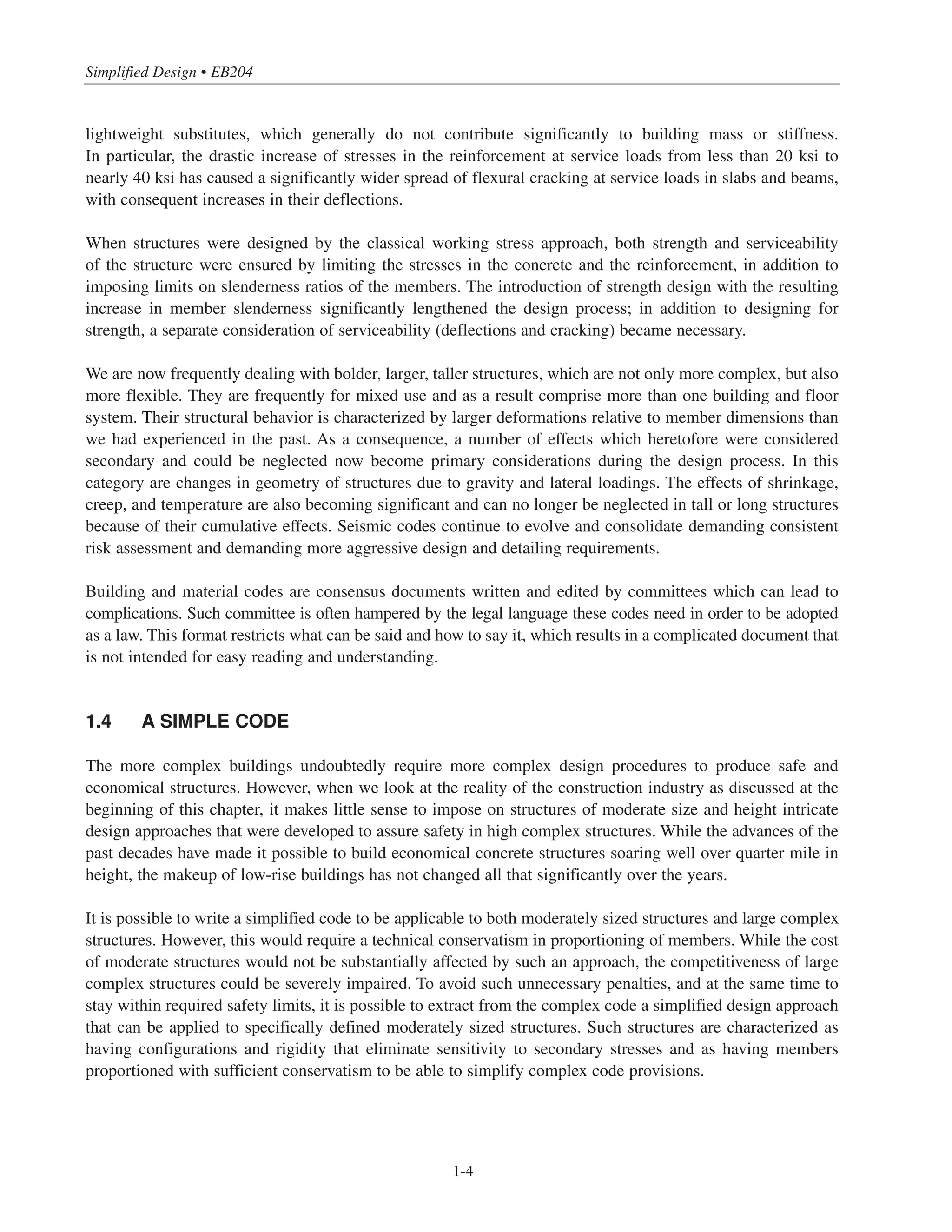 Simplified Design • EB204
1-4
lightweight substitutes, which generally do not contribute significantly to building mass or stiffness.
In particular, the drastic increase of stresses in the reinforcement at service loads from less than 20 ksi to
nearly 40 ksi has caused a significantly wider spread of flexural cracking at service loads in slabs and beams,
with consequent increases in their deflections.
When structures were designed by the classical working stress approach, both strength and serviceability
of the structure were ensured by limiting the stresses in the concrete and the reinforcement, in addition to
imposing limits on slenderness ratios of the members. The introduction of strength design with the resulting
increase in member slenderness significantly lengthened the design process; in addition to designing for
strength, a separate consideration of serviceability (deflections and cracking) became necessary.
We are now frequently dealing with bolder, larger, taller structures, which are not only more complex, but also
more flexible. They are frequently for mixed use and as a result comprise more than one building and floor
system. Their structural behavior is characterized by larger deformations relative to member dimensions than
we had experienced in the past. As a consequence, a number of effects which heretofore were considered
secondary and could be neglected now become primary considerations during the design process. In this
category are changes in geometry of structures due to gravity and lateral loadings. The effects of shrinkage,
creep, and temperature are also becoming significant and can no longer be neglected in tall or long structures
because of their cumulative effects. Seismic codes continue to evolve and consolidate demanding consistent
risk assessment and demanding more aggressive design and detailing requirements.
Building and material codes are consensus documents written and edited by committees which can lead to
complications. Such committee is often hampered by the legal language these codes need in order to be adopted
as a law. This format restricts what can be said and how to say it, which results in a complicated document that
is not intended for easy reading and understanding.
1.4 A SIMPLE CODE
The more complex buildings undoubtedly require more complex design procedures to produce safe and
economical structures. However, when we look at the reality of the construction industry as discussed at the
beginning of this chapter, it makes little sense to impose on structures of moderate size and height intricate
design approaches that were developed to assure safety in high complex structures. While the advances of the
past decades have made it possible to build economical concrete structures soaring well over quarter mile in
height, the makeup of low-rise buildings has not changed all that significantly over the years.
It is possible to write a simplified code to be applicable to both moderately sized structures and large complex
structures. However, this would require a technical conservatism in proportioning of members. While the cost
of moderate structures would not be substantially affected by such an approach, the competitiveness of large
complex structures could be severely impaired. To avoid such unnecessary penalties, and at the same time to
stay within required safety limits, it is possible to extract from the complex code a simplified design approach
that can be applied to specifically defined moderately sized structures. Such structures are characterized as
having configurations and rigidity that eliminate sensitivity to secondary stresses and as having members
proportioned with sufficient conservatism to be able to simplify complex code provisions.
 