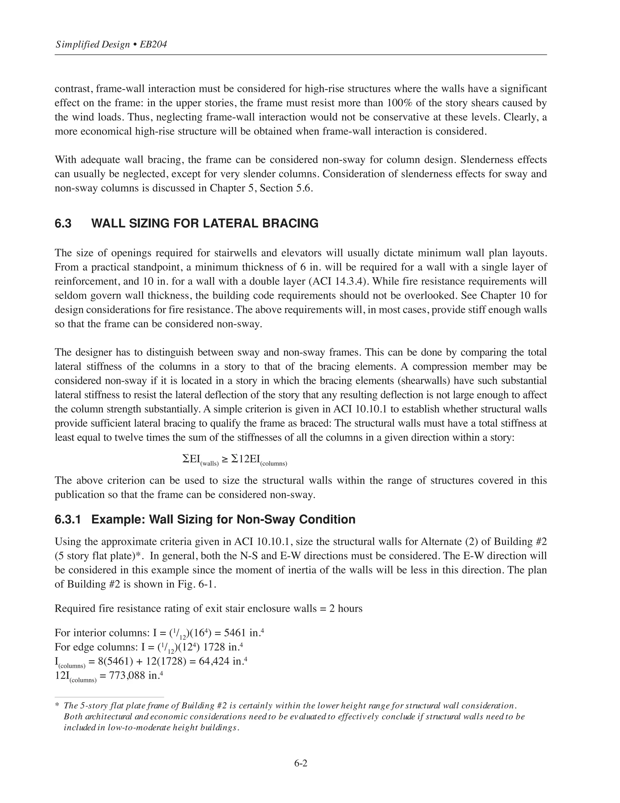 6-1
Chapter 6
Simplified Design for Structural Walls
6.1 INTRODUCTION
For buildings in the low to moderate height range, frame action alone is usually sufficient to provide adequate
resistance to lateral loads. Whether directly considered or not, nonstructural walls and partitions can also add
to the total rigidity of a building and provide reserve capacity against lateral loads.
Structural walls or shearwalls are extremely important members in high-rise buildings. If unaided by walls,
high-rise frames often could not be efficiently designed to satisfy strength requirements or to be within
acceptable lateral drift limits. Since frame buildings depend primarily on the rigidity of member connections
(slab-column or beam-column) for their resistance to lateral loads, they tend to be uneconomical beyond
a certain height range (11-14 stories in regions of high to moderate seismicity, 15-20 stories elsewhere).
To improve overall economy, structural walls are usually required in taller buildings.
If structural walls are to be incorporated into the framing system, a tentative decision needs to be made at the
conceptual design stage concerning their location in plan. Most multi-story buildings are constructed with a
central core area. The core usually contains, among other things, elevator hoistways, plumbing and HVAC
shafts, and possibly exit stairs. In addition, there may be other exit stairs at one or more locations remote from
the core area. All of these involve openings in floors, which are generally required by building codes to be
enclosed with walls having a fire resistance rating of one hour or two hours, depending on the number of
stories connected. In general, it is possible to use such walls for structural purposes.
If at all possible, the structural walls should be located within the plan of the building so that the center of
rigidity of the walls coincides with the line of action of the resultant wind loads or center of mass for seismic
design (see Chapter 11). This will prevent torsional effects on the structure. Since concrete floor systems act
as rigid horizontal diaphragms, they distribute the lateral loads to the vertical framing elements in proportion
to their rigidities. The structural walls significantly stiffen the structure and reduce the amount of lateral drift.
This is especially true when shearwalls are used with a flat plate floor system.
6.2 FRAME-WALL INTERACTION
The analysis and design of the structural system for a building frame of moderate height can be simplified if
the structural walls are sized to carry the entire lateral load. Members of the frame (columns and beams or
slabs) can then be proportioned to resist the gravity loads only. Neglecting frame-wall interaction for buildings
of moderate size and height will result in reasonable member sizes and overall costs. When the walls stiffness
is much higher than the stiffness of the columns in a given direction within a story, the frame takes only a small
portion of the lateral loads. Thus, for low-rise buildings, neglecting the contribution of frame action in resisting
lateral loads and assigning the total lateral load resistance to walls is an entirely reasonable assumption. In
 