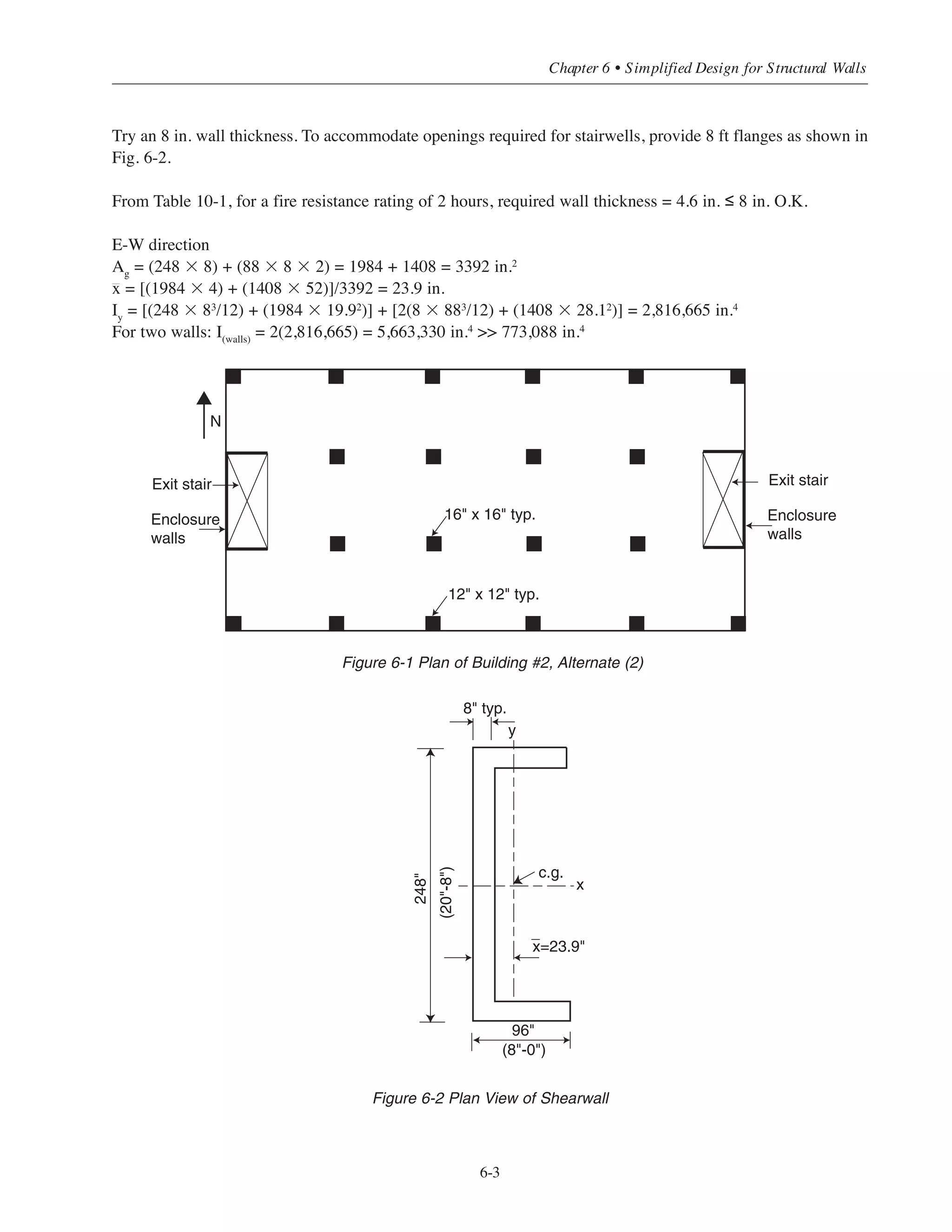contrast, frame-wall interaction must be considered for high-rise structures where the walls have a significant
effect on the frame: in the upper stories, the frame must resist more than 100% of the story shears caused by
the wind loads. Thus, neglecting frame-wall interaction would not be conservative at these levels. Clearly, a
more economical high-rise structure will be obtained when frame-wall interaction is considered.
With adequate wall bracing, the frame can be considered non-sway for column design. Slenderness effects
can usually be neglected, except for very slender columns. Consideration of slenderness effects for sway and
non-sway columns is discussed in Chapter 5, Section 5.6.
6.3 WALL SIZING FOR LATERAL BRACING
The size of openings required for stairwells and elevators will usually dictate minimum wall plan layouts.
From a practical standpoint, a minimum thickness of 6 in. will be required for a wall with a single layer of
reinforcement, and 10 in. for a wall with a double layer (ACI 14.3.4). While fire resistance requirements will
seldom govern wall thickness, the building code requirements should not be overlooked. See Chapter 10 for
design considerations for fire resistance. The above requirements will, in most cases, provide stiff enough walls
so that the frame can be considered non-sway.
The designer has to distinguish between sway and non-sway frames. This can be done by comparing the total
lateral stiffness of the columns in a story to that of the bracing elements. A compression member may be
considered non-sway if it is located in a story in which the bracing elements (shearwalls) have such substantial
lateral stiffness to resist the lateral deflection of the story that any resulting deflection is not large enough to affect
the column strength substantially. A simple criterion is given in ACI 10.10.1 to establish whether structural walls
provide sufficient lateral bracing to qualify the frame as braced: The structural walls must have a total stiffness at
least equal to twelve times the sum of the stiffnesses of all the columns in a given direction within a story:
⌺EI(walls)
≥ ⌺12EI(columns)
The above criterion can be used to size the structural walls within the range of structures covered in this
publication so that the frame can be considered non-sway.
6.3.1 Example: Wall Sizing for Non-Sway Condition
Using the approximate criteria given in ACI 10.10.1, size the structural walls for Alternate (2) of Building #2
(5 story flat plate)*. In general, both the N-S and E-W directions must be considered. The E-W direction will
be considered in this example since the moment of inertia of the walls will be less in this direction. The plan
of Building #2 is shown in Fig. 6-1.
Required fire resistance rating of exit stair enclosure walls = 2 hours
For interior columns: I = (1
/12
)(164
) = 5461 in.4
For edge columns: I = (1
/12)(124
) 1728 in.4
I(columns) = 8(5461) + 12(1728) = 64,424 in.4
12I(columns) = 773,088 in.4
* The 5-story flat plate frame of Building #2 is certainly within the lower height range for structural wall consideration.
Both architectural and economic considerations need to be evaluated to effectively conclude if structural walls need to be
included in low-to-moderate height buildings.
Simplified Design • EB204
6-2
 