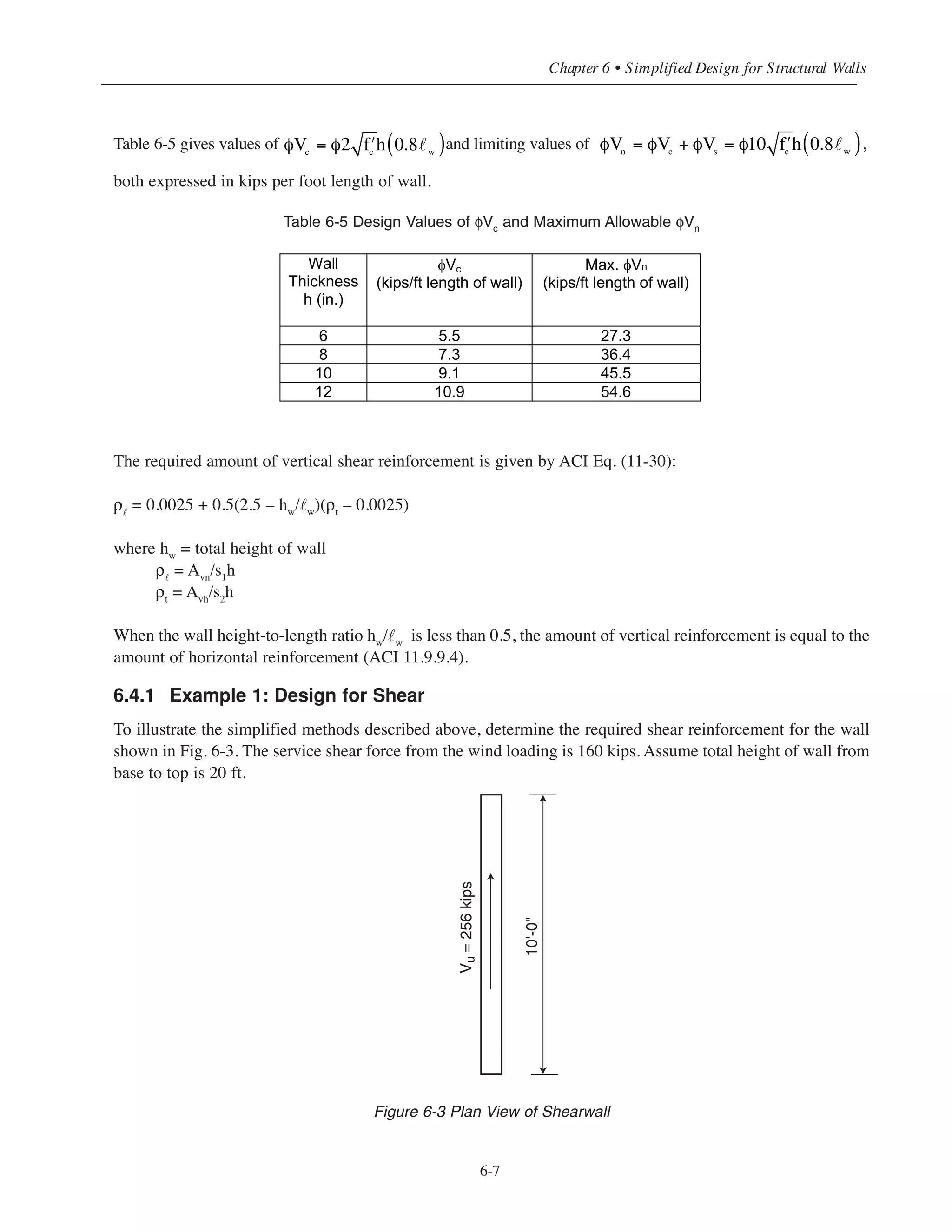Table 6-4 Shear Strength φVs
Provided by Horizontal Shear Reinforcement*
Simplified Design • EB204
6-6
Vs (kips/ft length of wall)
Bars Spacing
S2 (in.) #3 #4 #5 #6
6 7.9 14.4 22.3 31.7
7 6.8 12.3 19.1 27.2
8 5.9 10.8 16.7 23.8
9 5.3 9.6 14.9 21.1
10 4.8 8.6 13.4 19.0
11 4.3 7.9 12.2 17.3
12 4.0 7.2 11.2 15.8
13 3.7 6.6 10.3 14.6
14 3.4 6.2 9.6 13.6
15 3.2 5.8 8.9 12.7
16 3.0 5.4 8.4 11.9
17 2.8 5.1 7.9 11.2
18 2.6 4.8 7.4 10.6
Values of Vs are for walls with a single layer of reinforcement.
Tabulated values can be doubled for walls with two layers
hw
s1
s2
˜w
ρ
ρt
*
Tabulated values should be doubled for walls with two layers
 