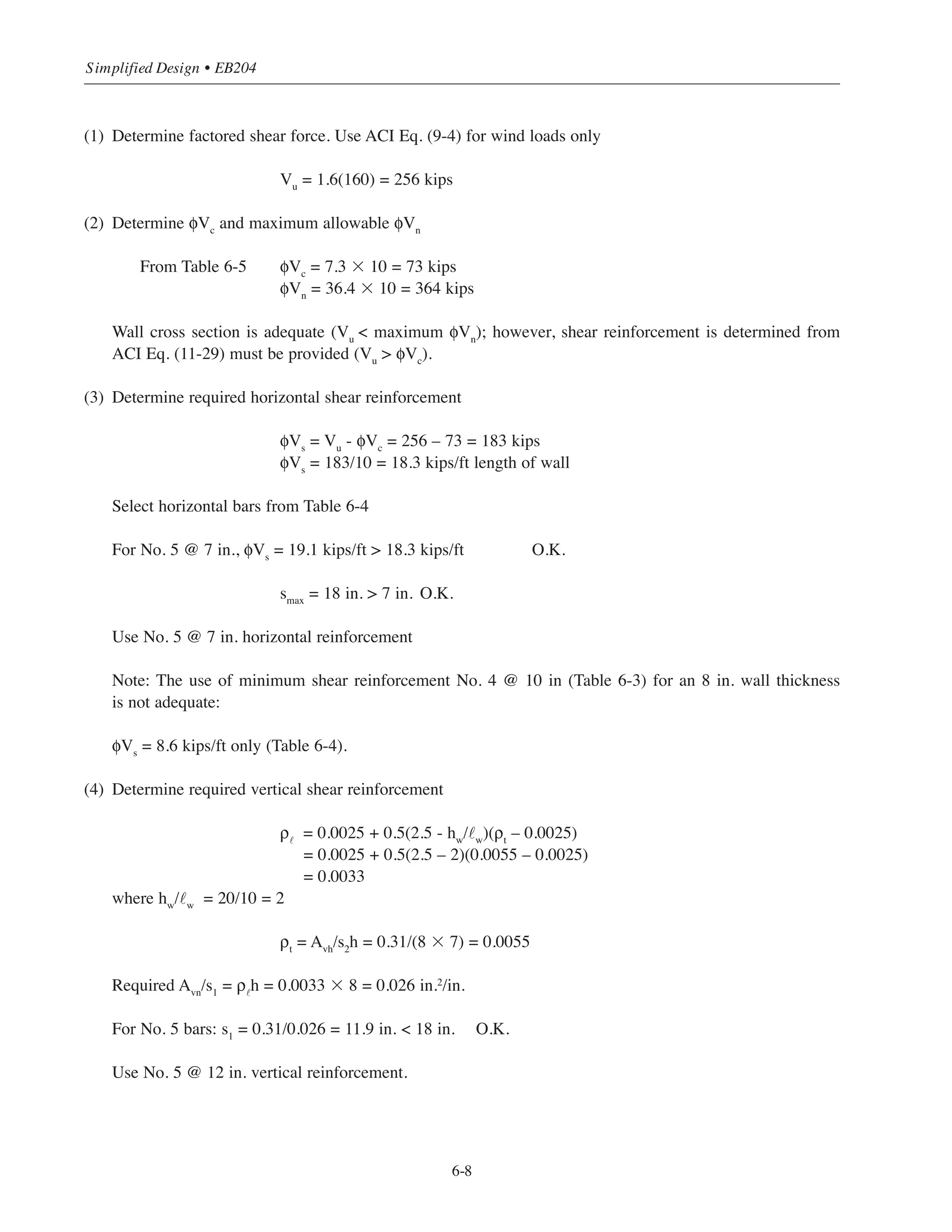 Table 6-5 gives values of and limiting values of ,
both expressed in kips per foot length of wall.
Table 6-5 Design Values of φVc
and Maximum Allowable φVn
The required amount of vertical shear reinforcement is given by ACI Eq. (11-30):
ρ˜
= 0.0025 + 0.5(2.5 – hw
/˜w
)(ρt
– 0.0025)
where hw
= total height of wall
ρ˜
= Avn
/s1
h
ρt
= Avh
/s2
h
When the wall height-to-length ratio hw
/˜w
is less than 0.5, the amount of vertical reinforcement is equal to the
amount of horizontal reinforcement (ACI 11.9.9.4).
6.4.1 Example 1: Design for Shear
To illustrate the simplified methods described above, determine the required shear reinforcement for the wall
shown in Fig. 6-3. The service shear force from the wind loading is 160 kips. Assume total height of wall from
base to top is 20 ft.
Figure 6-3 Plan View of Shearwall
φVn
= φVc
+ φVs
= φ10 ʹfc
h 0.8 w( )φVc
= φ2 ʹfc
h 0.8 w( )
6-7
Chapter 6 • Simplified Design for Structural Walls
Wall
Thickness
h (in.)
Vc
(kips/ft length of wall)
Max. Vn
(kips/ft length of wall)
6 5.5 27.3
8 7.3 36.4
10 9.1 45.5
12 10.9 54.6
Vu=256kips
10'-0
 