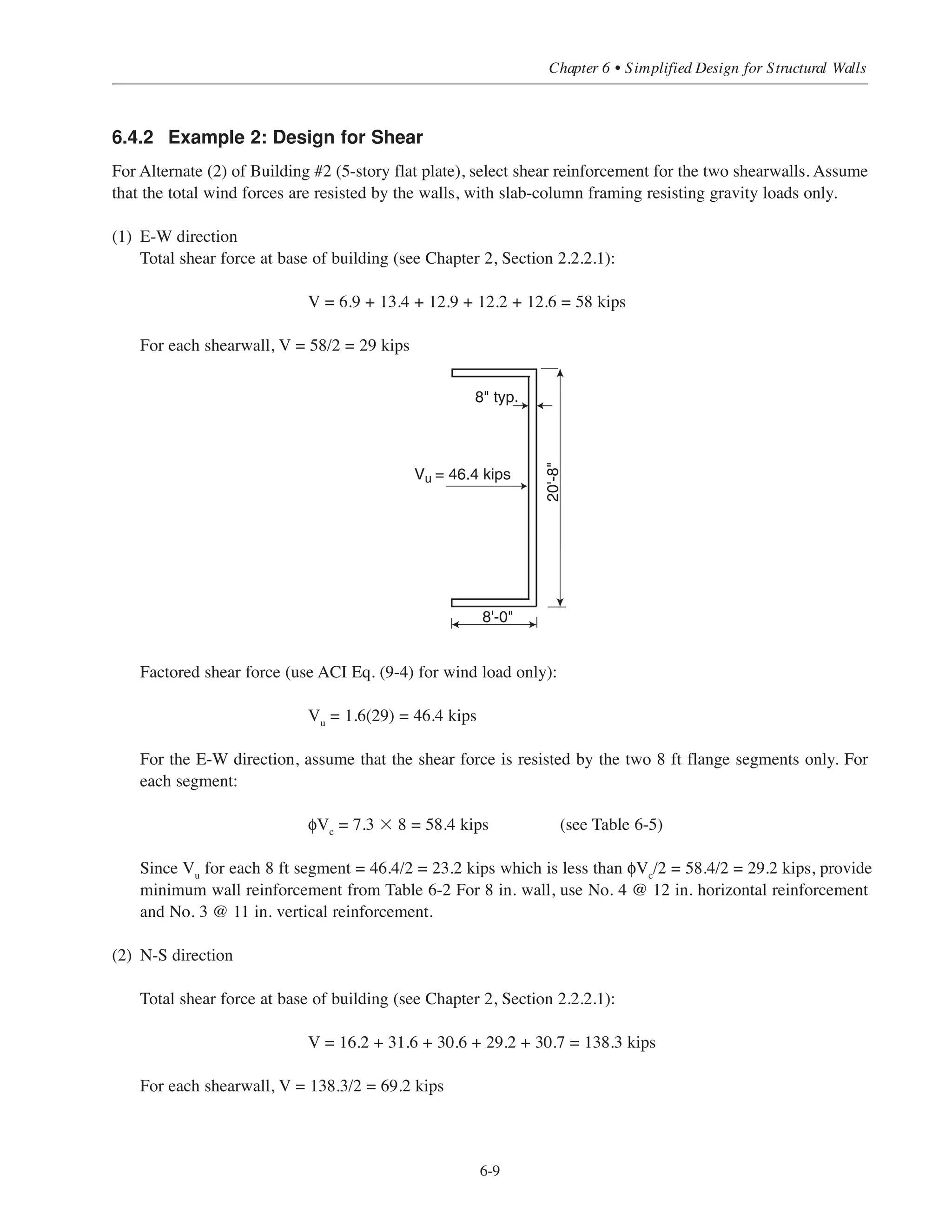 (1) Determine factored shear force. Use ACI Eq. (9-4) for wind loads only
Vu
= 1.6(160) = 256 kips
(2) Determine φVc
and maximum allowable φVn
From Table 6-5 φVc
= 7.3 ϫ 10 = 73 kips
φVn
= 36.4 ϫ 10 = 364 kips
Wall cross section is adequate (Vu
 maximum φVn
); however, shear reinforcement is determined from
ACI Eq. (11-29) must be provided (Vu
 φVc
).
(3) Determine required horizontal shear reinforcement
φVs
= Vu
- φVc
= 256 – 73 = 183 kips
φVs
= 183/10 = 18.3 kips/ft length of wall
Select horizontal bars from Table 6-4
For No. 5 @ 7 in., φVs
= 19.1 kips/ft  18.3 kips/ft O.K.
smax
= 18 in.  7 in. O.K.
Use No. 5 @ 7 in. horizontal reinforcement
Note: The use of minimum shear reinforcement No. 4 @ 10 in (Table 6-3) for an 8 in. wall thickness
is not adequate:
φVs
= 8.6 kips/ft only (Table 6-4).
(4) Determine required vertical shear reinforcement
ρ˜ = 0.0025 + 0.5(2.5 - hw/˜w)(ρt – 0.0025)
= 0.0025 + 0.5(2.5 – 2)(0.0055 – 0.0025)
= 0.0033
where hw/˜w = 20/10 = 2
ρt = Avh/s2h = 0.31/(8 ϫ 7) = 0.0055
Required Avn/s1 = ρ˜h = 0.0033 ϫ 8 = 0.026 in.2
/in.
For No. 5 bars: s1
= 0.31/0.026 = 11.9 in.  18 in. O.K.
Use No. 5 @ 12 in. vertical reinforcement.
Simplified Design • EB204
6-8
 