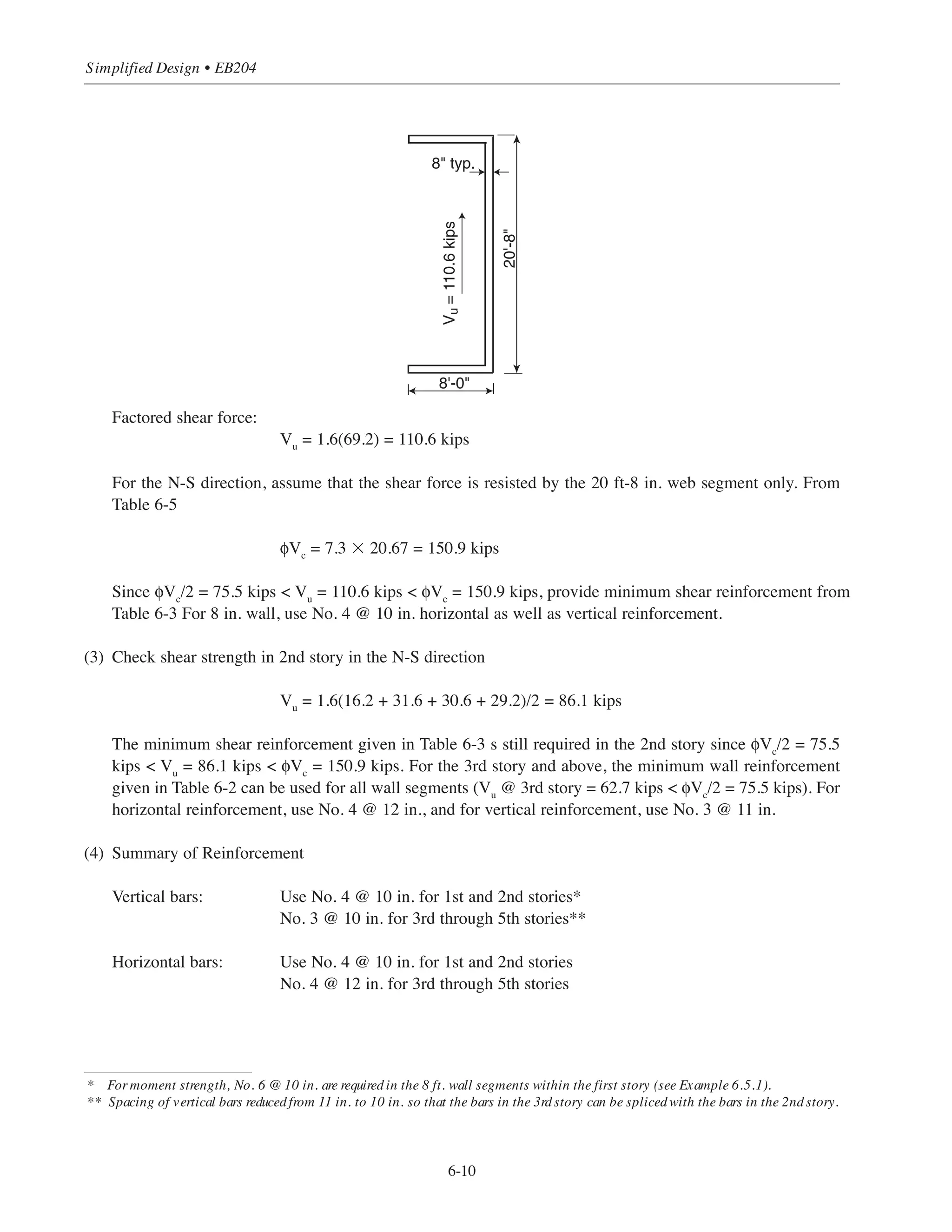 6.4.2 Example 2: Design for Shear
For Alternate (2) of Building #2 (5-story flat plate), select shear reinforcement for the two shearwalls. Assume
that the total wind forces are resisted by the walls, with slab-column framing resisting gravity loads only.
(1) E-W direction
Total shear force at base of building (see Chapter 2, Section 2.2.2.1):
V = 6.9 + 13.4 + 12.9 + 12.2 + 12.6 = 58 kips
For each shearwall, V = 58/2 = 29 kips
Factored shear force (use ACI Eq. (9-4) for wind load only):
Vu
= 1.6(29) = 46.4 kips
For the E-W direction, assume that the shear force is resisted by the two 8 ft flange segments only. For
each segment:
φVc
= 7.3 ϫ 8 = 58.4 kips (see Table 6-5)
Since Vu for each 8 ft segment = 46.4/2 = 23.2 kips which is less than φVc/2 = 58.4/2 = 29.2 kips, provide
minimum wall reinforcement from Table 6-2 For 8 in. wall, use No. 4 @ 12 in. horizontal reinforcement
and No. 3 @ 11 in. vertical reinforcement.
(2) N-S direction
Total shear force at base of building (see Chapter 2, Section 2.2.2.1):
V = 16.2 + 31.6 + 30.6 + 29.2 + 30.7 = 138.3 kips
For each shearwall, V = 138.3/2 = 69.2 kips
6-9
Chapter 6 • Simplified Design for Structural Walls
8'-0
20'-8
8 typ.
Vu = 46.4 kips
 