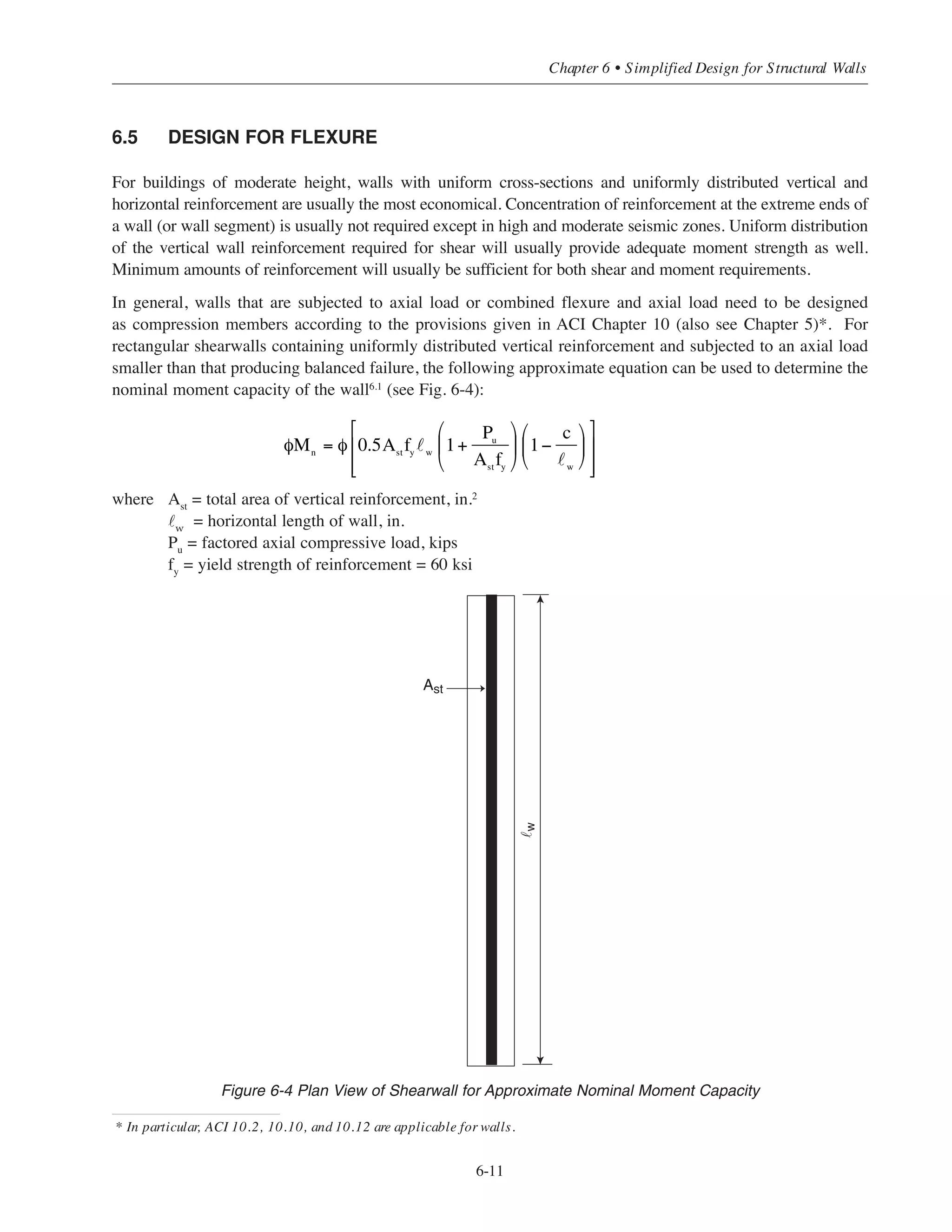 Factored shear force:
Vu
= 1.6(69.2) = 110.6 kips
For the N-S direction, assume that the shear force is resisted by the 20 ft-8 in. web segment only. From
Table 6-5
φVc
= 7.3 ϫ 20.67 = 150.9 kips
Since φVc
/2 = 75.5 kips  Vu
= 110.6 kips  φVc
= 150.9 kips, provide minimum shear reinforcement from
Table 6-3 For 8 in. wall, use No. 4 @ 10 in. horizontal as well as vertical reinforcement.
(3) Check shear strength in 2nd story in the N-S direction
Vu
= 1.6(16.2 + 31.6 + 30.6 + 29.2)/2 = 86.1 kips
The minimum shear reinforcement given in Table 6-3 s still required in the 2nd story since φVc
/2 = 75.5
kips  Vu
= 86.1 kips  φVc
= 150.9 kips. For the 3rd story and above, the minimum wall reinforcement
given in Table 6-2 can be used for all wall segments (Vu
@ 3rd story = 62.7 kips  φVc
/2 = 75.5 kips). For
horizontal reinforcement, use No. 4 @ 12 in., and for vertical reinforcement, use No. 3 @ 11 in.
(4) Summary of Reinforcement
Vertical bars: Use No. 4 @ 10 in. for 1st and 2nd stories*
No. 3 @ 10 in. for 3rd through 5th stories**
Horizontal bars: Use No. 4 @ 10 in. for 1st and 2nd stories
No. 4 @ 12 in. for 3rd through 5th stories
* Formoment strength, No. 6 @ 10 in. are required in the 8 ft. wall segments within the first story (see Example 6.5.1).
** Spacing of vertical bars reduced from 11 in. to 10 in. so that the bars in the 3rdstory can be splicedwith the bars in the 2ndstory.
Simplified Design • EB204
6-10
8'-0
20'-8
8 typ.
Vu=110.6kips
 