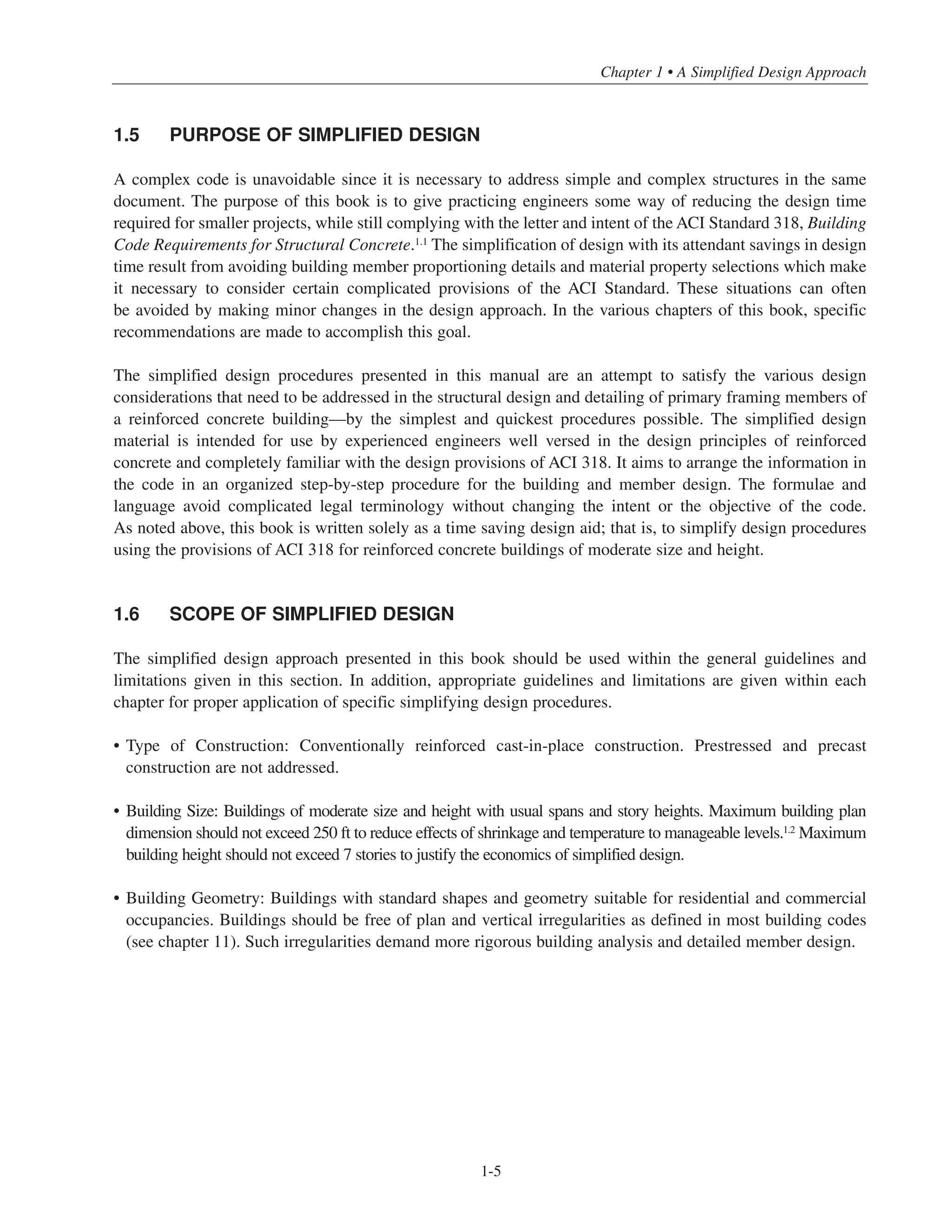1.5 PURPOSE OF SIMPLIFIED DESIGN
A complex code is unavoidable since it is necessary to address simple and complex structures in the same
document. The purpose of this book is to give practicing engineers some way of reducing the design time
required for smaller projects, while still complying with the letter and intent of the ACI Standard 318, Building
Code Requirements for Structural Concrete.1.1 The simplification of design with its attendant savings in design
time result from avoiding building member proportioning details and material property selections which make
it necessary to consider certain complicated provisions of the ACI Standard. These situations can often
be avoided by making minor changes in the design approach. In the various chapters of this book, specific
recommendations are made to accomplish this goal.
The simplified design procedures presented in this manual are an attempt to satisfy the various design
considerations that need to be addressed in the structural design and detailing of primary framing members of
a reinforced concrete building—by the simplest and quickest procedures possible. The simplified design
material is intended for use by experienced engineers well versed in the design principles of reinforced
concrete and completely familiar with the design provisions of ACI 318. It aims to arrange the information in
the code in an organized step-by-step procedure for the building and member design. The formulae and
language avoid complicated legal terminology without changing the intent or the objective of the code.
As noted above, this book is written solely as a time saving design aid; that is, to simplify design procedures
using the provisions of ACI 318 for reinforced concrete buildings of moderate size and height.
1.6 SCOPE OF SIMPLIFIED DESIGN
The simplified design approach presented in this book should be used within the general guidelines and
limitations given in this section. In addition, appropriate guidelines and limitations are given within each
chapter for proper application of specific simplifying design procedures.
• Type of Construction: Conventionally reinforced cast-in-place construction. Prestressed and precast
construction are not addressed.
• Building Size: Buildings of moderate size and height with usual spans and story heights. Maximum building plan
dimension should not exceed 250 ft to reduce effects of shrinkage and temperature to manageable levels.1.2
Maximum
building height should not exceed 7 stories to justify the economics of simplified design.
• Building Geometry: Buildings with standard shapes and geometry suitable for residential and commercial
occupancies. Buildings should be free of plan and vertical irregularities as defined in most building codes
(see chapter 11). Such irregularities demand more rigorous building analysis and detailed member design.
1-5
Chapter 1 • A Simplified Design Approach
 