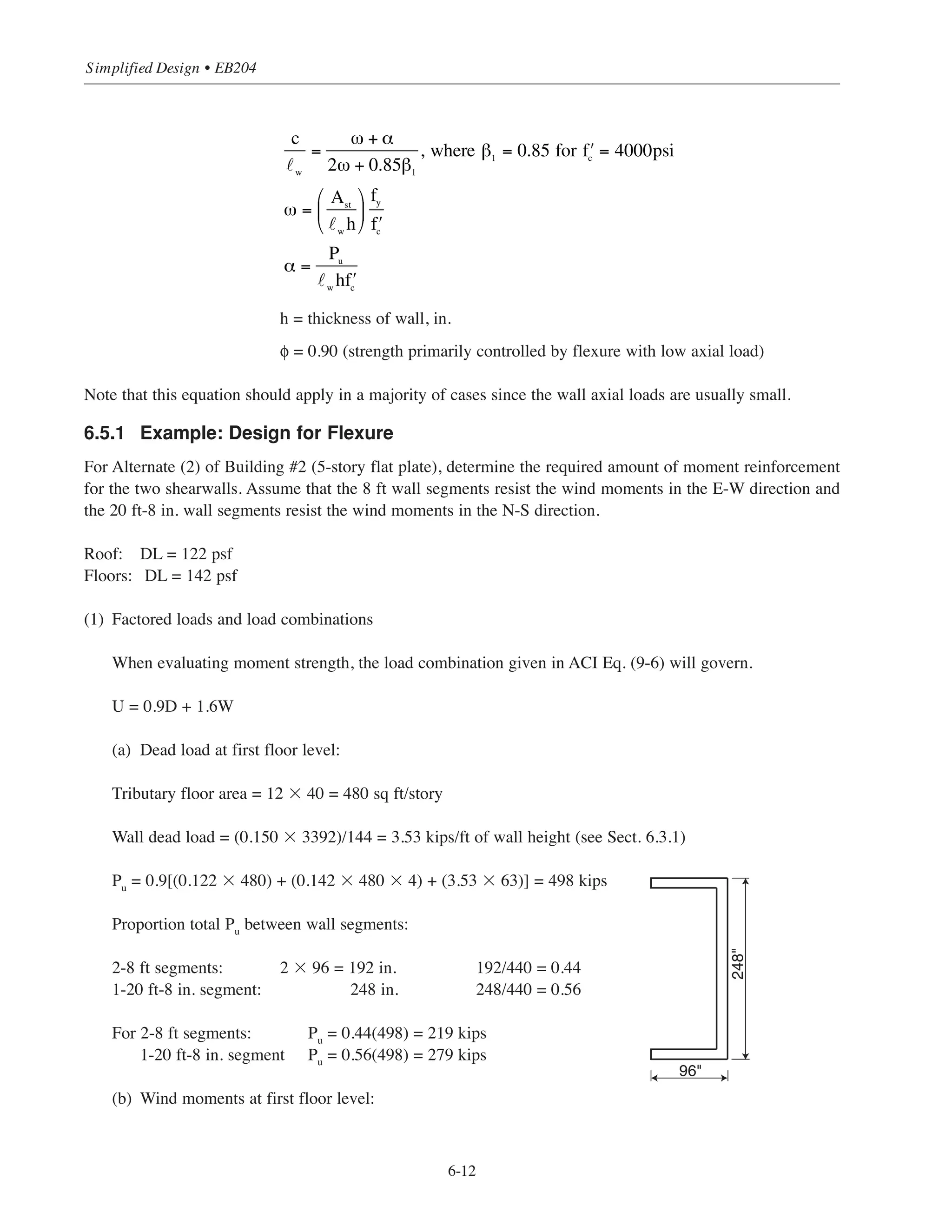 6.5 DESIGN FOR FLEXURE
For buildings of moderate height, walls with uniform cross-sections and uniformly distributed vertical and
horizontal reinforcement are usually the most economical. Concentration of reinforcement at the extreme ends of
a wall (or wall segment) is usually not required except in high and moderate seismic zones. Uniform distribution
of the vertical wall reinforcement required for shear will usually provide adequate moment strength as well.
Minimum amounts of reinforcement will usually be sufficient for both shear and moment requirements.
In general, walls that are subjected to axial load or combined flexure and axial load need to be designed
as compression members according to the provisions given in ACI Chapter 10 (also see Chapter 5)*. For
rectangular shearwalls containing uniformly distributed vertical reinforcement and subjected to an axial load
smaller than that producing balanced failure, the following approximate equation can be used to determine the
nominal moment capacity of the wall6.1 (see Fig. 6-4):
where Ast
= total area of vertical reinforcement, in.2
˜w
= horizontal length of wall, in.
Pu
= factored axial compressive load, kips
fy
= yield strength of reinforcement = 60 ksi
Figure 6-4 Plan View of Shearwall for Approximate Nominal Moment Capacity
* In particular, ACI 10.2, 10.10, and 10.12 are applicable for walls.
φMn = φ 0.5Ast fy w 1+
Pu
Ast
fy
⎛
⎝
⎜
⎞
⎠
⎟ 1−
c
w
⎛
⎝
⎜
⎞
⎠
⎟
⎡
⎣
⎢
⎢
⎤
⎦
⎥
⎥
6-11
Chapter 6 • Simplified Design for Structural Walls
Ast
lw
 