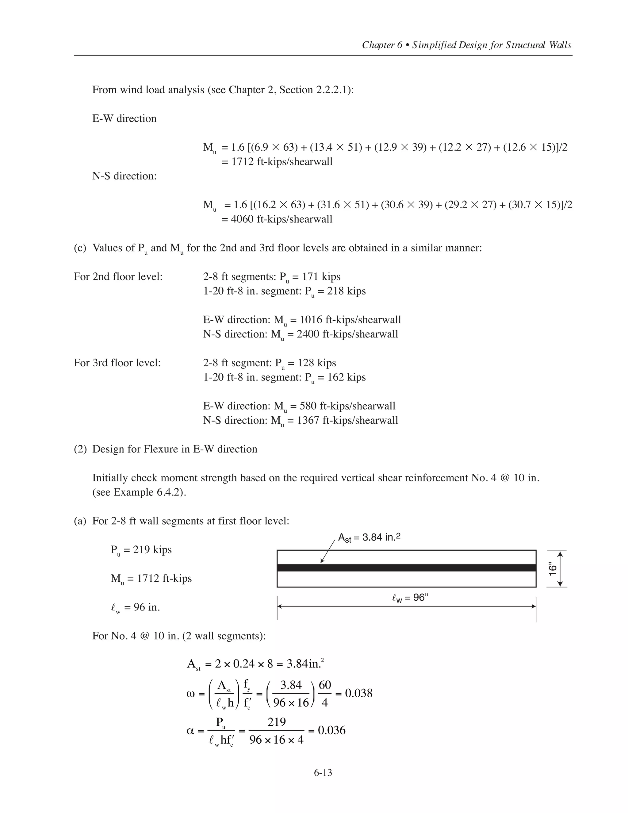 h = thickness of wall, in.
φ = 0.90 (strength primarily controlled by flexure with low axial load)
Note that this equation should apply in a majority of cases since the wall axial loads are usually small.
6.5.1 Example: Design for Flexure
For Alternate (2) of Building #2 (5-story flat plate), determine the required amount of moment reinforcement
for the two shearwalls. Assume that the 8 ft wall segments resist the wind moments in the E-W direction and
the 20 ft-8 in. wall segments resist the wind moments in the N-S direction.
Roof: DL = 122 psf
Floors: DL = 142 psf
(1) Factored loads and load combinations
When evaluating moment strength, the load combination given in ACI Eq. (9-6) will govern.
U = 0.9D + 1.6W
(a) Dead load at first floor level:
Tributary floor area = 12 ϫ 40 = 480 sq ft/story
Wall dead load = (0.150 ϫ 3392)/144 = 3.53 kips/ft of wall height (see Sect. 6.3.1)
Pu = 0.9[(0.122 ϫ 480) + (0.142 ϫ 480 ϫ 4) + (3.53 ϫ 63)] = 498 kips
Proportion total Pu between wall segments:
2-8 ft segments: 2 ϫ 96 = 192 in. 192/440 = 0.44
1-20 ft-8 in. segment: 248 in. 248/440 = 0.56
For 2-8 ft segments: Pu = 0.44(498) = 219 kips
1-20 ft-8 in. segment Pu = 0.56(498) = 279 kips
(b) Wind moments at first floor level:
c
w
=
ω + α
2ω + 0.85β1
, where β1
= 0.85 for ʹfc
= 4000psi
ω =
Ast
w
h
⎛
⎝
⎜
⎞
⎠
⎟
fy
ʹfc
α =
Pu
w
h ʹfc
Simplified Design • EB204
6-12
96
248
 
