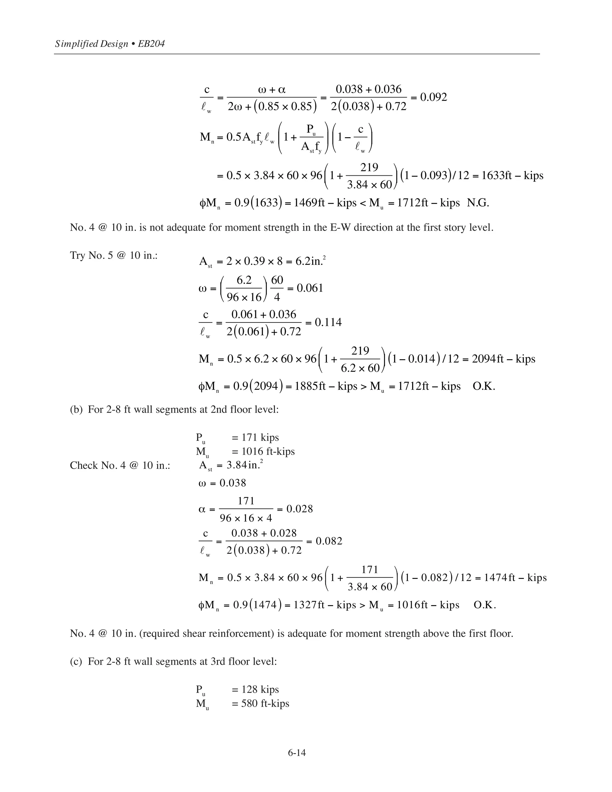 From wind load analysis (see Chapter 2, Section 2.2.2.1):
E-W direction
Mu
= 1.6 [(6.9 ϫ 63) + (13.4 ϫ 51) + (12.9 ϫ 39) + (12.2 ϫ 27) + (12.6 ϫ 15)]/2
= 1712 ft-kips/shearwall
N-S direction:
Mu
= 1.6 [(16.2 ϫ 63) + (31.6 ϫ 51) + (30.6 ϫ 39) + (29.2 ϫ 27) + (30.7 ϫ 15)]/2
= 4060 ft-kips/shearwall
(c) Values of Pu
and Mu
for the 2nd and 3rd floor levels are obtained in a similar manner:
For 2nd floor level: 2-8 ft segments: Pu
= 171 kips
1-20 ft-8 in. segment: Pu
= 218 kips
E-W direction: Mu
= 1016 ft-kips/shearwall
N-S direction: Mu
= 2400 ft-kips/shearwall
For 3rd floor level: 2-8 ft segment: Pu
= 128 kips
1-20 ft-8 in. segment: Pu
= 162 kips
E-W direction: Mu
= 580 ft-kips/shearwall
N-S direction: Mu
= 1367 ft-kips/shearwall
(2) Design for Flexure in E-W direction
Initially check moment strength based on the required vertical shear reinforcement No. 4 @ 10 in.
(see Example 6.4.2).
(a) For 2-8 ft wall segments at first floor level:
Pu = 219 kips
Mu = 1712 ft-kips
˜w = 96 in.
For No. 4 @ 10 in. (2 wall segments):
6-13
Chapter 6 • Simplified Design for Structural Walls
Ast = 3.84 in.2
16
w = 96
Ast
= 2 × 0.24 × 8 = 3.84in.2
ω =
Ast
w h
⎛
⎝
⎜
⎞
⎠
⎟
fy
ʹfc
=
3.84
96 ×16
⎛
⎝
⎜
⎞
⎠
⎟
60
4
= 0.038
α =
Pu
w
h ʹfc
=
219
96 ×16 × 4
= 0.036
 