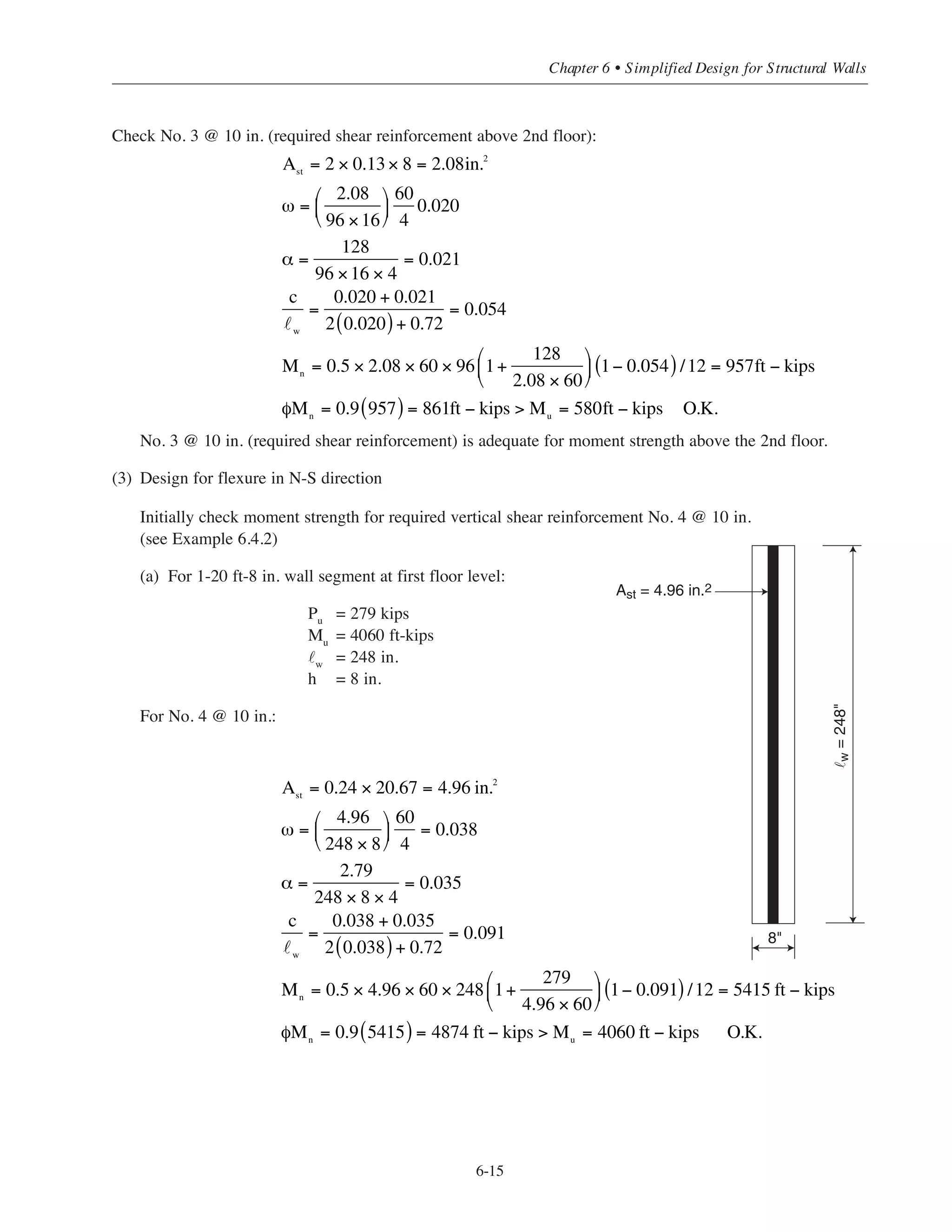 No. 4 @ 10 in. is not adequate for moment strength in the E-W direction at the first story level.
Try No. 5 @ 10 in.:
(b) For 2-8 ft wall segments at 2nd floor level:
Pu
= 171 kips
Mu
= 1016 ft-kips
Check No. 4 @ 10 in.:
No. 4 @ 10 in. (required shear reinforcement) is adequate for moment strength above the first floor.
(c) For 2-8 ft wall segments at 3rd floor level:
Pu
= 128 kips
Mu
= 580 ft-kips
Ast
= 3.84in.2
ω = 0.038
α =
171
96 × 16 × 4
= 0.028
c
w
=
0.038 + 0.028
2 0.038( ) + 0.72
= 0.082
Mn
= 0.5 × 3.84 × 60 × 96 1 +
171
3.84 × 60
⎛
⎝
⎜
⎞
⎠
⎟ 1 − 0.082( ) / 12 = 1474ft − kips
φMn
= 0.9 1474( ) = 1327ft − kips  Mu
= 1016ft − kips O.K.
Ast
= 2 × 0.39 × 8 = 6.2in.2
ω =
6.2
96 ×16
⎛
⎝
⎜
⎞
⎠
⎟
60
4
= 0.061
c
w
=
0.061+ 0.036
2 0.061( )+ 0.72
= 0.114
Mn
= 0.5 × 6.2 × 60 × 96 1+
219
6.2 × 60
⎛
⎝
⎜
⎞
⎠
⎟ 1− 0.014( )/12 = 2094ft − kips
φMn
= 0.9 2094( ) = 1885ft − kips  Mu
= 1712ft − kips O.K.
c
w
=
ω + α
2ω + 0.85 × 0.85( )
=
0.038 + 0.036
2 0.038( )+ 0.72
= 0.092
Mn
= 0.5Ast
fy w
1+
Pu
Ast
fy
⎛
⎝
⎜
⎞
⎠
⎟ 1−
c
w
⎛
⎝
⎜
⎞
⎠
⎟
= 0.5 × 3.84 × 60 × 96 1+
219
3.84 × 60
⎛
⎝
⎜
⎞
⎠
⎟ 1− 0.093 /12 = 1633ft − kips( )
φMn
= 0.9 1633( ) = 1469ft − kips  Mu
= 1712ft − kips N.G.
Simplified Design • EB204
6-14
 