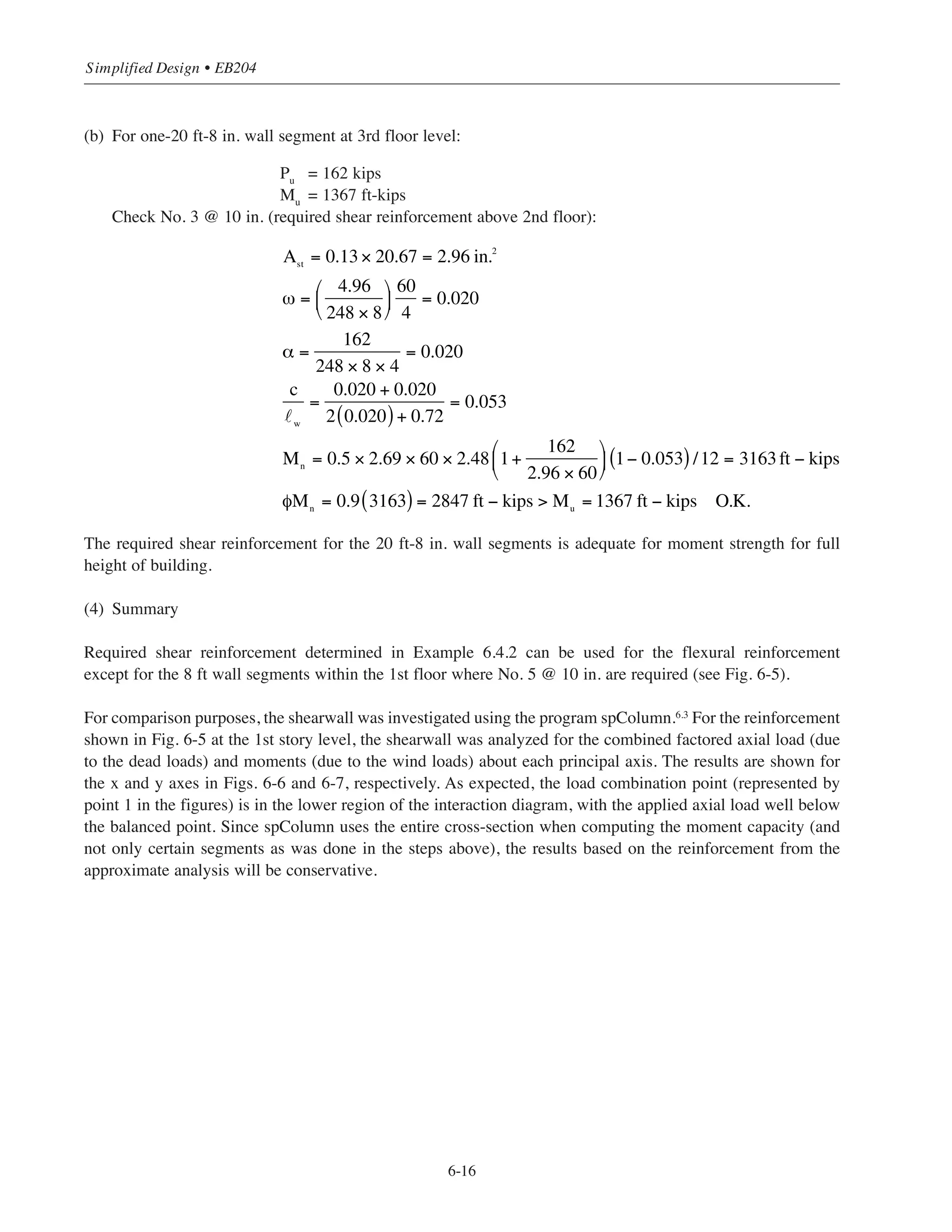 Check No. 3 @ 10 in. (required shear reinforcement above 2nd floor):
No. 3 @ 10 in. (required shear reinforcement) is adequate for moment strength above the 2nd floor.
(3) Design for flexure in N-S direction
Initially check moment strength for required vertical shear reinforcement No. 4 @ 10 in.
(see Example 6.4.2)
(a) For 1-20 ft-8 in. wall segment at first floor level:
Pu
= 279 kips
Mu
= 4060 ft-kips
˜w
= 248 in.
h = 8 in.
For No. 4 @ 10 in.:
6-15
Chapter 6 • Simplified Design for Structural Walls
Ast
= 2 × 0.13× 8 = 2.08in.2
ω =
2.08
96 ×16
⎛
⎝
⎜
⎞
⎠
⎟
60
4
0.020
α =
128
96 ×16 × 4
= 0.021
c
w
=
0.020 + 0.021
2 0.020( )+ 0.72
= 0.054
Mn
= 0.5 × 2.08 × 60 × 96 1+
128
2.08 × 60
⎛
⎝
⎜
⎞
⎠
⎟ 1− 0.054( )/12 = 957ft − kips
φMn
= 0.9 957( ) = 861ft − kips  Mu
= 580ft − kips O.K.
Ast
= 0.24 × 20.67 = 4.96 in.2
ω =
4.96
248 × 8
⎛
⎝
⎜
⎞
⎠
⎟
60
4
= 0.038
α =
2.79
248 × 8 × 4
= 0.035
c
w
=
0.038 + 0.035
2 0.038( )+ 0.72
= 0.091
Mn
= 0.5 × 4.96 × 60 × 248 1+
279
4.96 × 60
⎛
⎝
⎜
⎞
⎠
⎟ 1− 0.091( )/12 = 5415 ft − kips
φMn
= 0.9 5415( ) = 4874 ft − kips  Mu
= 4060 ft − kips O.K.
8
Ast = 4.96 in.2
w=248
 