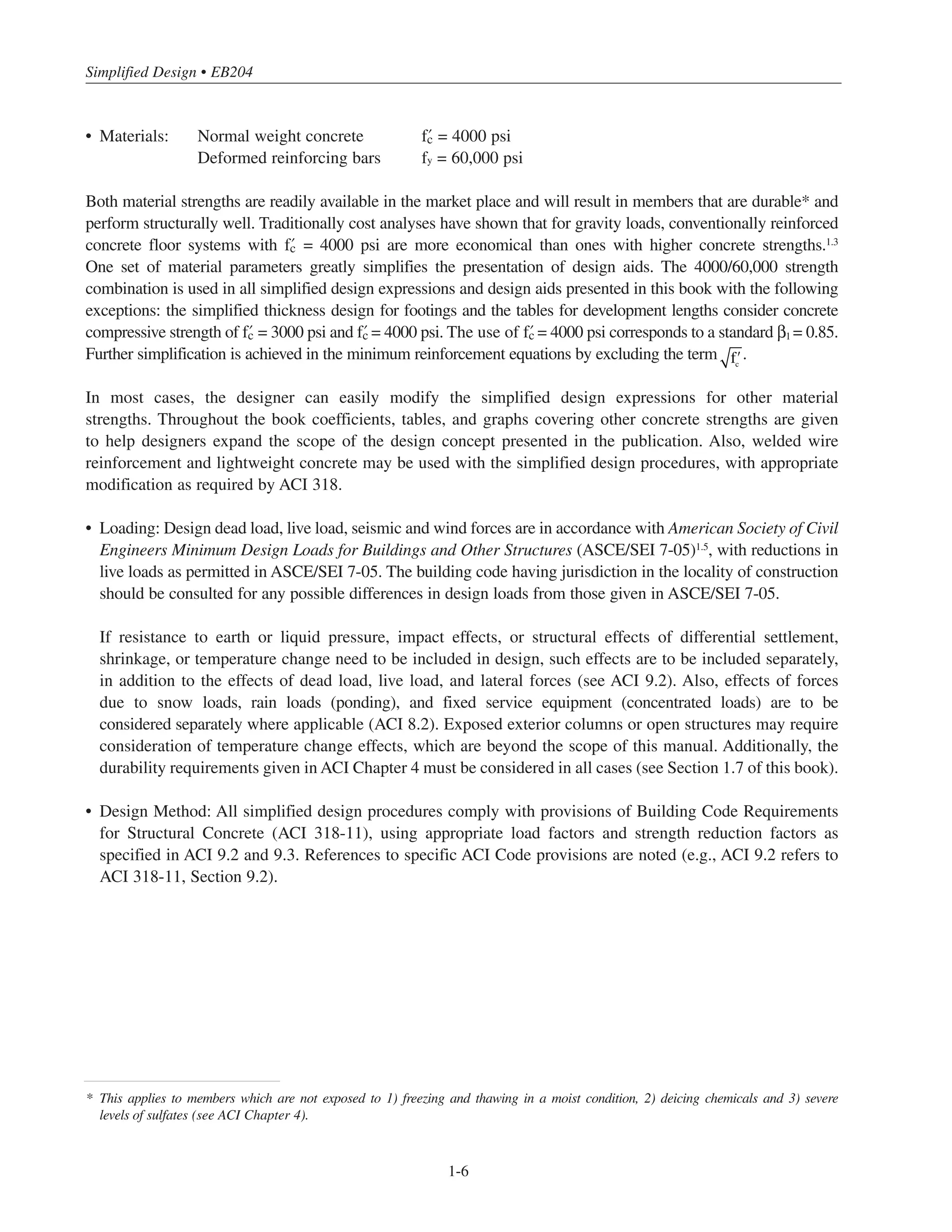 Simplified Design • EB204
1-6
• Materials: Normal weight concrete › = 4000 psi
Deformed reinforcing bars fy = 60,000 psi
Both material strengths are readily available in the market place and will result in members that are durable* and
perform structurally well. Traditionally cost analyses have shown that for gravity loads, conventionally reinforced
concrete floor systems with › = 4000 psi are more economical than ones with higher concrete strengths.1.3
One set of material parameters greatly simplifies the presentation of design aids. The 4000/60,000 strength
combination is used in all simplified design expressions and design aids presented in this book with the following
exceptions: the simplified thickness design for footings and the tables for development lengths consider concrete
compressive strength of › = 3000 psi and › = 4000 psi. The use of › = 4000 psi corresponds to a standard β1 = 0.85.
Further simplification is achieved in the minimum reinforcement equations by excluding the term .
In most cases, the designer can easily modify the simplified design expressions for other material
strengths. Throughout the book coefficients, tables, and graphs covering other concrete strengths are given
to help designers expand the scope of the design concept presented in the publication. Also, welded wire
reinforcement and lightweight concrete may be used with the simplified design procedures, with appropriate
modification as required by ACI 318.
• Loading: Design dead load, live load, seismic and wind forces are in accordance with American Society of Civil
Engineers Minimum Design Loads for Buildings and Other Structures (ASCE/SEI 7-05)1.5
, with reductions in
live loads as permitted in ASCE/SEI 7-05. The building code having jurisdiction in the locality of construction
should be consulted for any possible differences in design loads from those given in ASCE/SEI 7-05.
If resistance to earth or liquid pressure, impact effects, or structural effects of differential settlement,
shrinkage, or temperature change need to be included in design, such effects are to be included separately,
in addition to the effects of dead load, live load, and lateral forces (see ACI 9.2). Also, effects of forces
due to snow loads, rain loads (ponding), and fixed service equipment (concentrated loads) are to be
considered separately where applicable (ACI 8.2). Exposed exterior columns or open structures may require
consideration of temperature change effects, which are beyond the scope of this manual. Additionally, the
durability requirements given in ACI Chapter 4 must be considered in all cases (see Section 1.7 of this book).
• Design Method: All simplified design procedures comply with provisions of Building Code Requirements
for Structural Concrete (ACI 318-11), using appropriate load factors and strength reduction factors as
specified in ACI 9.2 and 9.3. References to specific ACI Code provisions are noted (e.g., ACI 9.2 refers to
ACI 318-11, Section 9.2).
* This applies to members which are not exposed to 1) freezing and thawing in a moist condition, 2) deicing chemicals and 3) severe
levels of sulfates (see ACI Chapter 4).
ʹfc
 