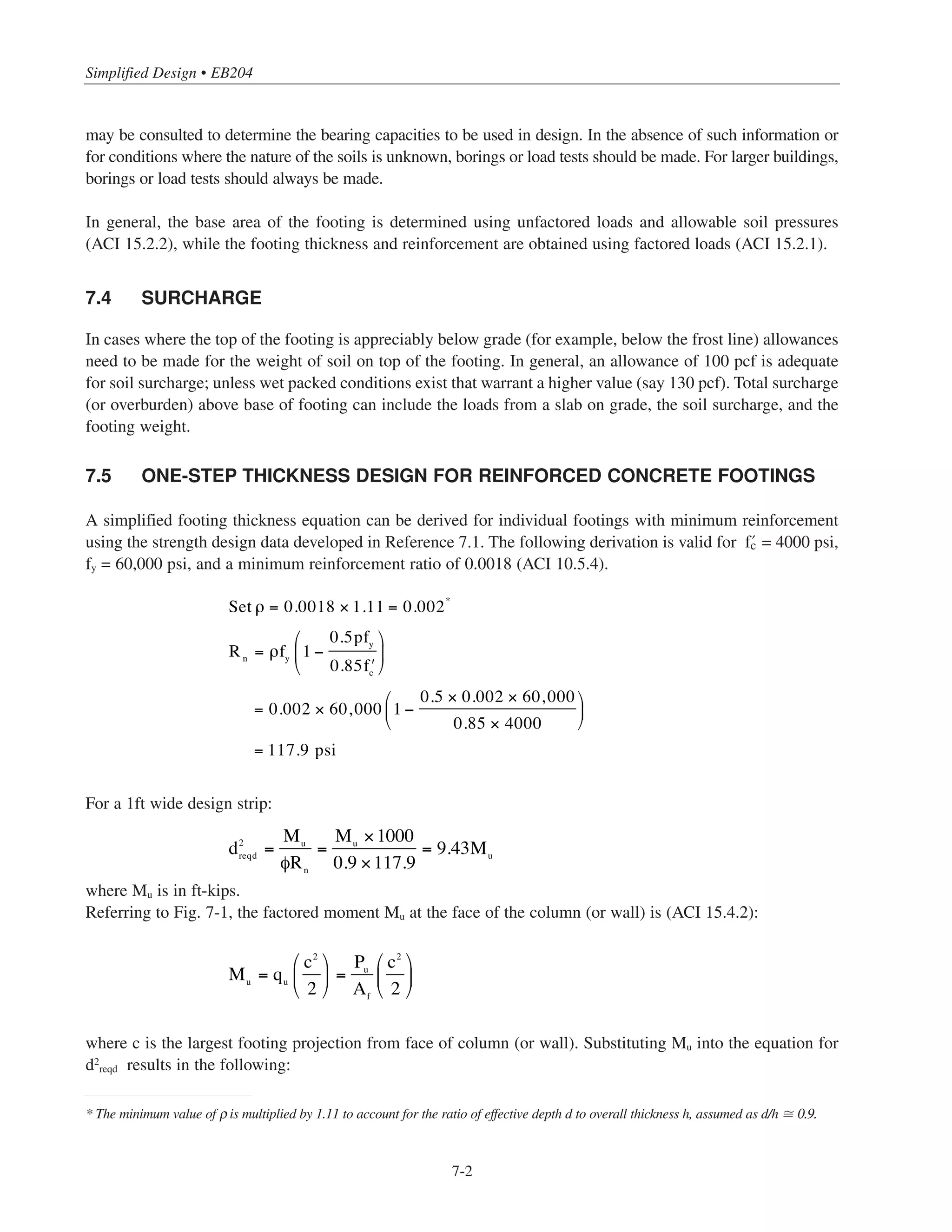 7-1
Chapter 7
Simplified Design for Footings
7.1 INTRODUCTION
A simplified method for design of spread footings is presented that can be used to obtain required footing
thickness with a one-step design equation based on minimum footing reinforcement. Also included are simplified
methods for shear, footing dowels, and horizontal load transfer at the base of a column. A simplified one-step
thickness design equation for plain concrete footings is also given. The discussion will be limited to the use of
individual square footings supporting square (or circular) columns and subject to uniform soil pressure. The design
methods presented are intended to address the usual design conditions for footings of low-to-moderate height
buildings. Footings that are subjected to uplift or overturning are beyond the scope of the simplified method.
Concrete specified strength for footing design must satisfy strength design requirements and durability
requirements (ACI Chapter 4). The design examples in this chapter assume concrete specified strength of
4000 psi. In cases where the foundation is exposed to freezing and thawing, deicing chemicals or severe levels
of sulfates, the required concrete strength should be determined based on ACI Chapter 4 requirements.
The simplified design equation provided in this chapter is applicable to a wide range of concrete strength.
Also, charts are provided for concrete strength ranging from 3 to 6 ksi.
7.2 PLAIN CONCRETE VERSUS REINFORCED CONCRETE FOOTINGS
Reinforced concrete footings are often used in smaller buildings without considering plain footings. Many
factors need to be considered when comparing the two alternatives, the most important being economic
considerations. Among the other factors are soil type, job-site conditions, and building size (loads to be
transferred). The choice between using reinforcement or not involves a trade-off between the amounts of
concrete and steel. The current market prices of concrete and reinforcement are important decision-making
parameters. If plain footings can save considerable construction time, then the cost of the extra concrete may
be justified. Also, local building codes should be consulted to determine if plain concrete footings are allowed
in certain situations. For a given project, both plain and reinforced footings can be quickly proportioned by the
simplified methods in this chapters and an overall cost comparison made (including both material and
construction costs). For the same loading conditions, the thickness of a plain footing will be about twice that
of a reinforced footing with minimum reinforcement (see Section 7.8).
7.3 SOIL PRESSURE
Soil pressures are usually obtained from a geotechnical engineer or set by local building codes. In cities where
experience and tests have established the allowable (safe) bearing pressures of various soils, local building codes
 