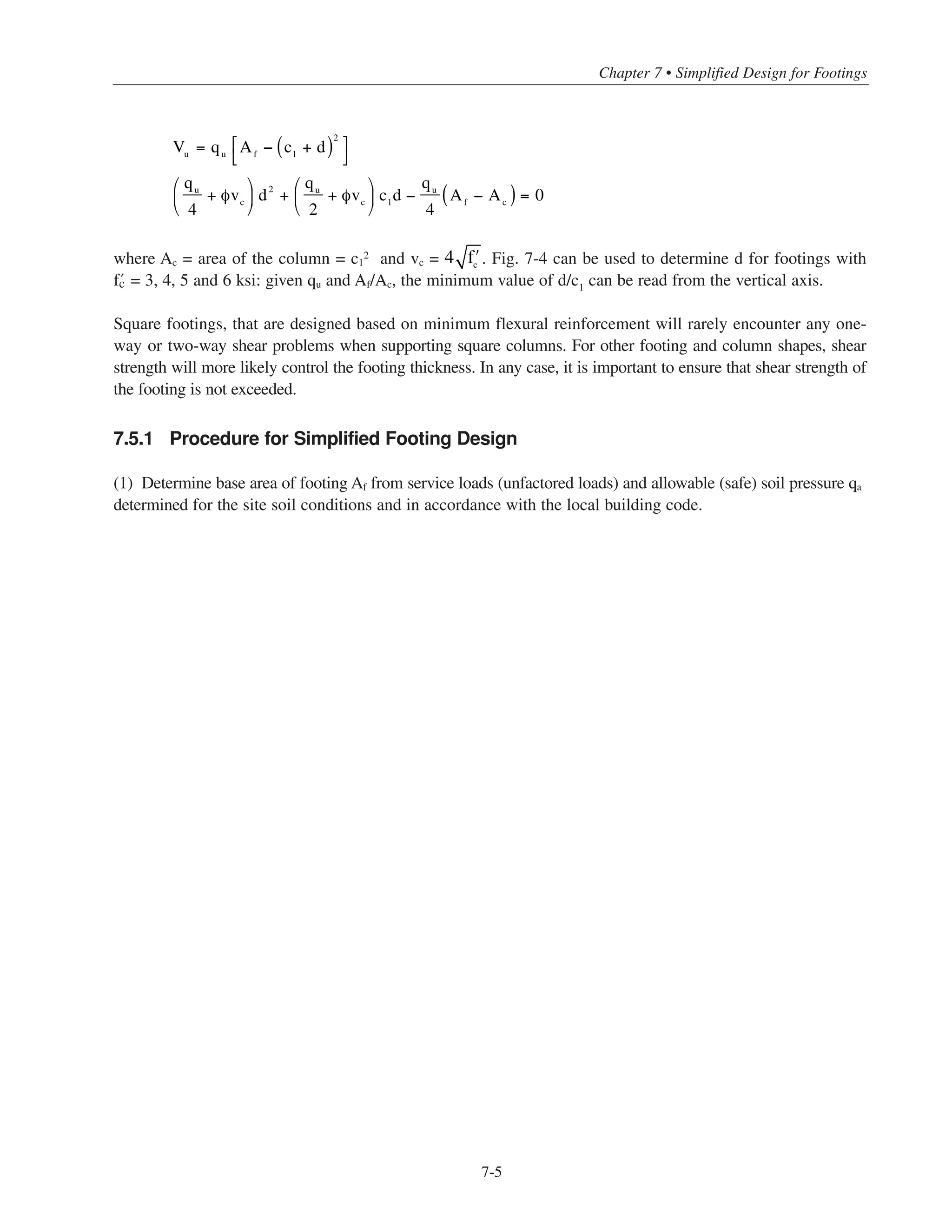 * For square interior columns, Eq. (11-32) will govern where d/c1 ≤ 0.25. .
Simplified Design • EB204
7-4
The above equation is in mixed units: Pu is in kips, c is in feet, Af is in square feet, and d is in inches.
The one-step thickness equation derived above is applicable for both square and rectangular footings (using largest
value of c) and wall footings. Since fy has a larger influence on d than does › , the simplified equation can be used
for other concrete strengths without a substantial loss in accuracy. As shown in Fig. 7-1, this derivation assumes
uniform soil pressure at the bottom of the footing; for footings subject to axial load plus moment, an equivalent
uniform soil pressure can be used.
According to ACI 11.11, the shear strength of footings in the vicinity of the column must be checked for both
one-way (wide-beam) shear and two-way shear. Fig. 7-2 illustrates the tributary areas and critical sections for
a square column supported by a square footing.
For wide-beam shear:
for normalweight concrete
where bw is the width of the footing, and Vu is the factored shear on the critical section (at a distance d from
the face of the column). In general,
The minimum depth d can be obtained from the following equation:
where qu
in psi
This equation is shown graphically in Fig. 7-3 for › = 3000, 4000, 5000 and 6000 psi.
For a footing supporting a square column, the two-way shear strength will be the lesser of the values of Vc
obtained fromACI Eqs. (11-32) and (11-33). Eq. (11-32) will rarely govern since the aspect ratio bo/d will usually be
considerably less than the limiting value to reduce the shear strength below .* Therefore, for two-way
shear,
where, for a square column, the perimeter of the critical section is bo = 4(c1 + d). The factored shear Vu on the
critical section (at d/2 from the face of the column) can be expressed as:
Vu
≤ 4φ ʹfc
bo
d
4 ʹfc
bo
d
d
c
=
qu
qu
+ 2φ ʹfc
Vu
= qu
bw
c − d( )
Vu
≤ 2φ ʹfc
bw
d
dreqd
2
= 4.7qu
c2
= 4.7
Pu
c2
Af
dreqd
= 2.2 qu
c2
= 2.2c
Pu
Af
 