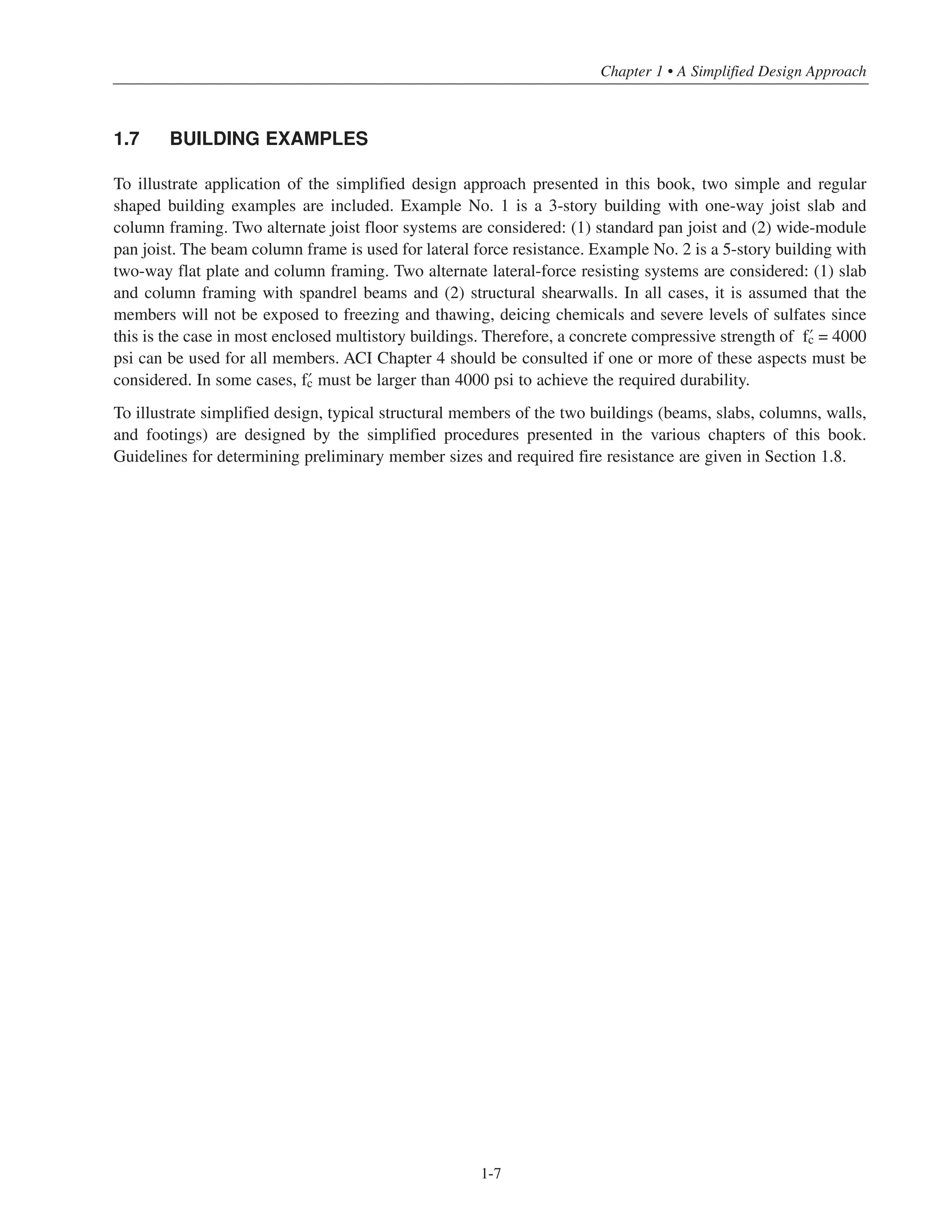1-7
Chapter 1 • A Simplified Design Approach
1.7 BUILDING EXAMPLES
To illustrate application of the simplified design approach presented in this book, two simple and regular
shaped building examples are included. Example No. 1 is a 3-story building with one-way joist slab and
column framing. Two alternate joist floor systems are considered: (1) standard pan joist and (2) wide-module
pan joist. The beam column frame is used for lateral force resistance. Example No. 2 is a 5-story building with
two-way flat plate and column framing. Two alternate lateral-force resisting systems are considered: (1) slab
and column framing with spandrel beams and (2) structural shearwalls. In all cases, it is assumed that the
members will not be exposed to freezing and thawing, deicing chemicals and severe levels of sulfates since
this is the case in most enclosed multistory buildings. Therefore, a concrete compressive strength of › = 4000
psi can be used for all members. ACI Chapter 4 should be consulted if one or more of these aspects must be
considered. In some cases, › must be larger than 4000 psi to achieve the required durability.
To illustrate simplified design, typical structural members of the two buildings (beams, slabs, columns, walls,
and footings) are designed by the simplified procedures presented in the various chapters of this book.
Guidelines for determining preliminary member sizes and required fire resistance are given in Section 1.8.
 