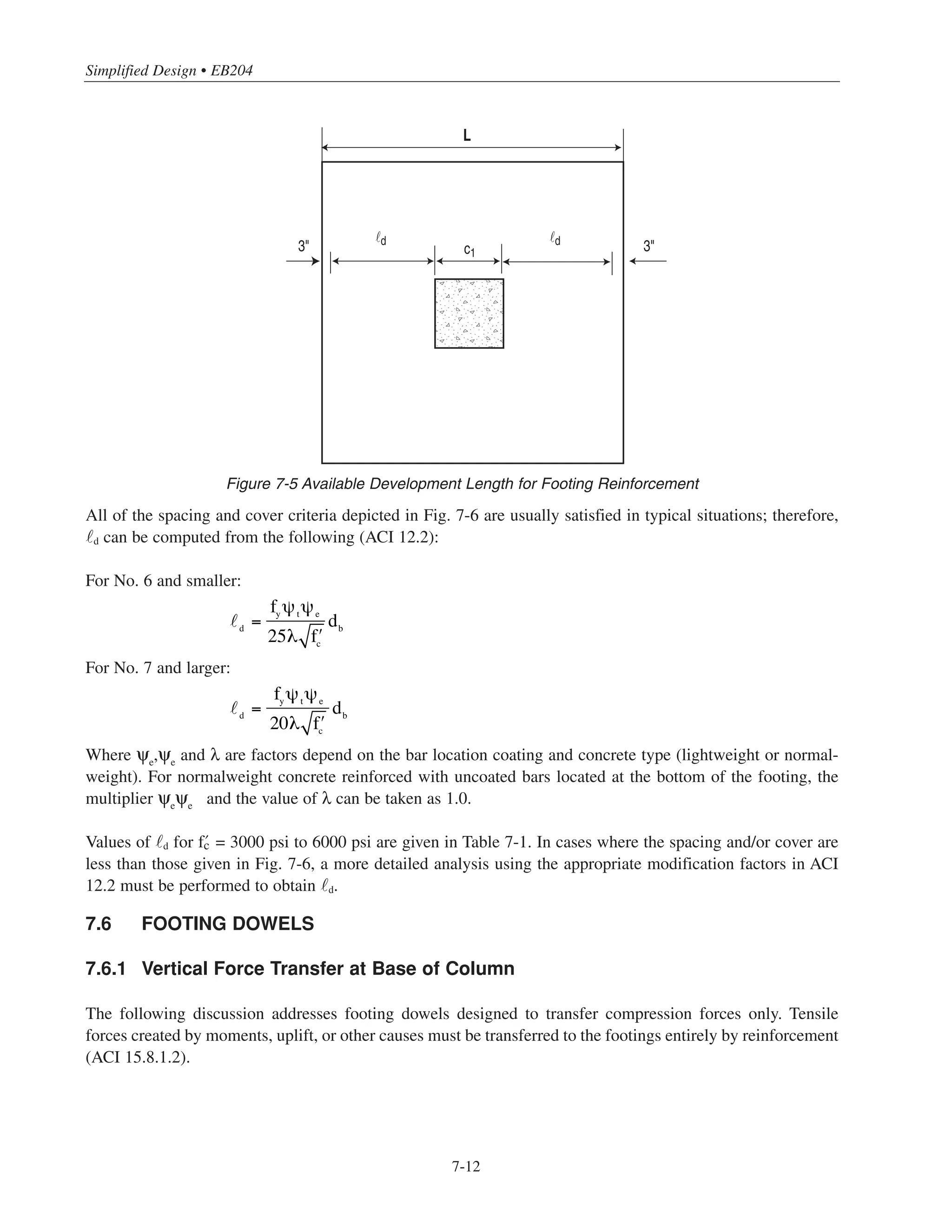 7-11
*
3 in. cover (ACI 7.7.1) + 1 bar diameter (ഡ1 in.) = 4 in.
**
For circular columns, c = distance from the face of an imaginary square column with the same area (ACI 15.3) to edge of footing.
Chapter 7 • Simplified Design for Footings
The following equations for Pu usually govern (for live load ≤ 100 lb/ft2
):
Pu = 1.2D + 1.6L + 0.5Lr
ACI Eq. (9-2)
Pu = 1.2D + 1.6Lr
+ 0.5L ACI Eq. (9-3)
Pu = 1.2D ± 1.6W + 0.5L + 0.5Lr
ACI Eq. (9-4)
(2)Determine required footing thickness h from one-step thickness equation:
h = d + 4 in.*
where Pu = factored column load, kips
Af = base area of footing, sq ft
c = greatest distance from face of column to edge of footing, ft **
h = overall thickness of footing, in.
(3) Determine minimum d for wide-beam shear and two-way shear from Figs. 7-3 and 7-4, respectively. Use the
larger d obtained from the two figures, and compare it to the one obtained in step (2). In general, the value of d
determined in step (2) will govern. Note that it is permissible to treat circular columns as square columns with
the same cross-sectional area (ACI 15.3).
(4) Determine reinforcement:
As = 0.0018 bh
As per foot width of footing:
As = 0.022h (in.2
/ft)
Select bar size and spacing from Table 3-6. Note that the maximum bar spacing is 18 in. (ACI 7.6.5). Also, the
provisions in ACI 10.6.4, which cover the maximum bar spacing for crack control, do not apply to footings.
The size and spacing of the reinforcement must be chosen so that the bars can become fully developed. The
bars must extend at least a distance d from each face of the column, where d is the tension development length
of the bars (ACI 15.6). In every situation, the following conditions must be satisfied (see Fig. 7-5):
L  2 d + c1 + 6 in.
where L is the width of the footing and c1 is the width of the column.
Af
=
D + L + W + surcharge if any( )
qa
h = 2.2c
Pu
Af
+ 4in. ≥ 10in.
 