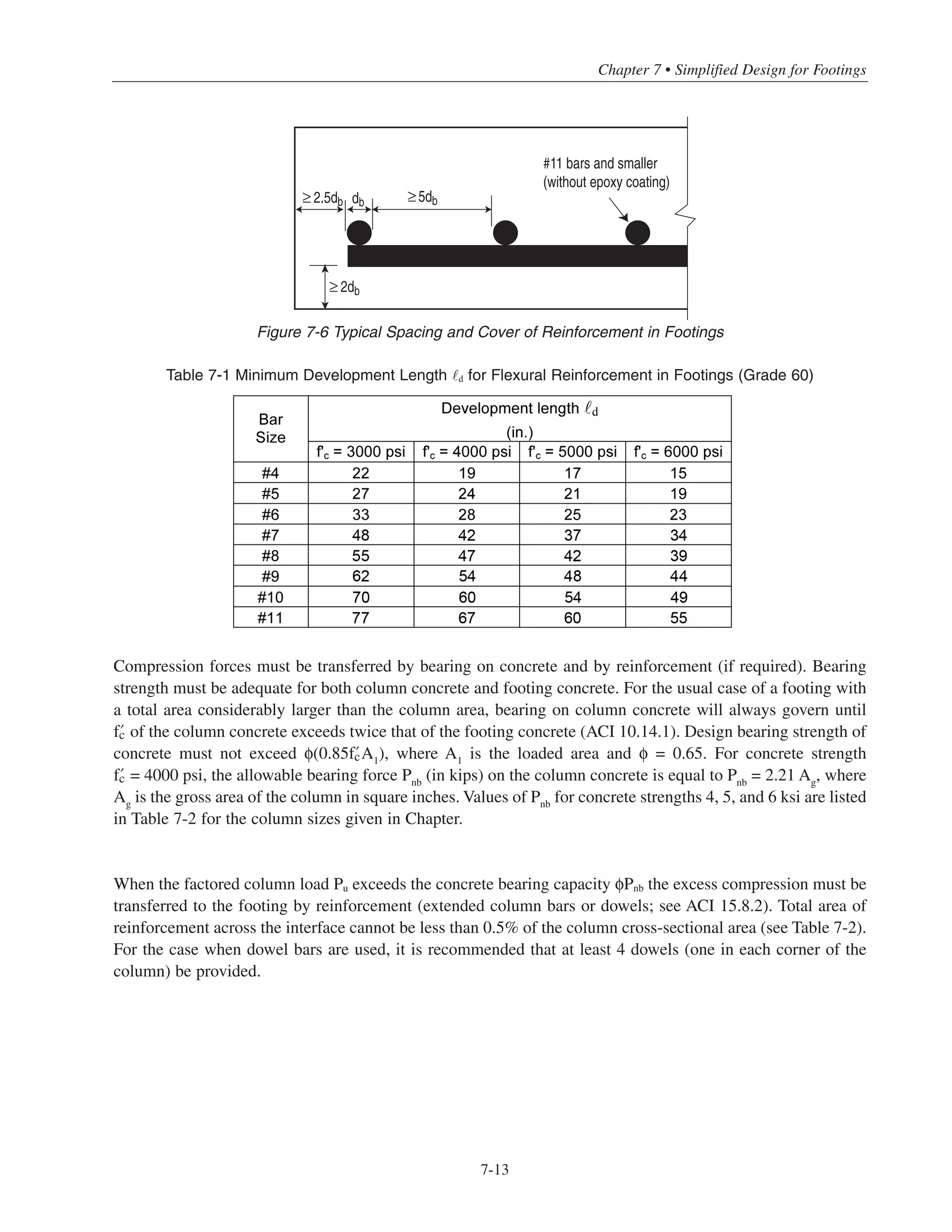 Simplified Design • EB204
7-12
All of the spacing and cover criteria depicted in Fig. 7-6 are usually satisfied in typical situations; therefore,
d can be computed from the following (ACI 12.2):
For No. 6 and smaller:
For No. 7 and larger:
Where ψe
,ψe
and λ are factors depend on the bar location coating and concrete type (lightweight or normal-
weight). For normalweight concrete reinforced with uncoated bars located at the bottom of the footing, the
multiplier ψe
ψe
and the value of λ can be taken as 1.0.
Values of d for › = 3000 psi to 6000 psi are given in Table 7-1. In cases where the spacing and/or cover are
less than those given in Fig. 7-6, a more detailed analysis using the appropriate modification factors in ACI
12.2 must be performed to obtain d.
7.6 FOOTING DOWELS
7.6.1 Vertical Force Transfer at Base of Column
The following discussion addresses footing dowels designed to transfer compression forces only. Tensile
forces created by moments, uplift, or other causes must be transferred to the footings entirely by reinforcement
(ACI 15.8.1.2).
d
=
fy
ψt
ψe
20λ ʹfc
db
d
=
fy
ψt
ψe
25λ ʹfc
db
L
c13 3
Figure 7-5 Available Development Length for Footing Reinforcement
 