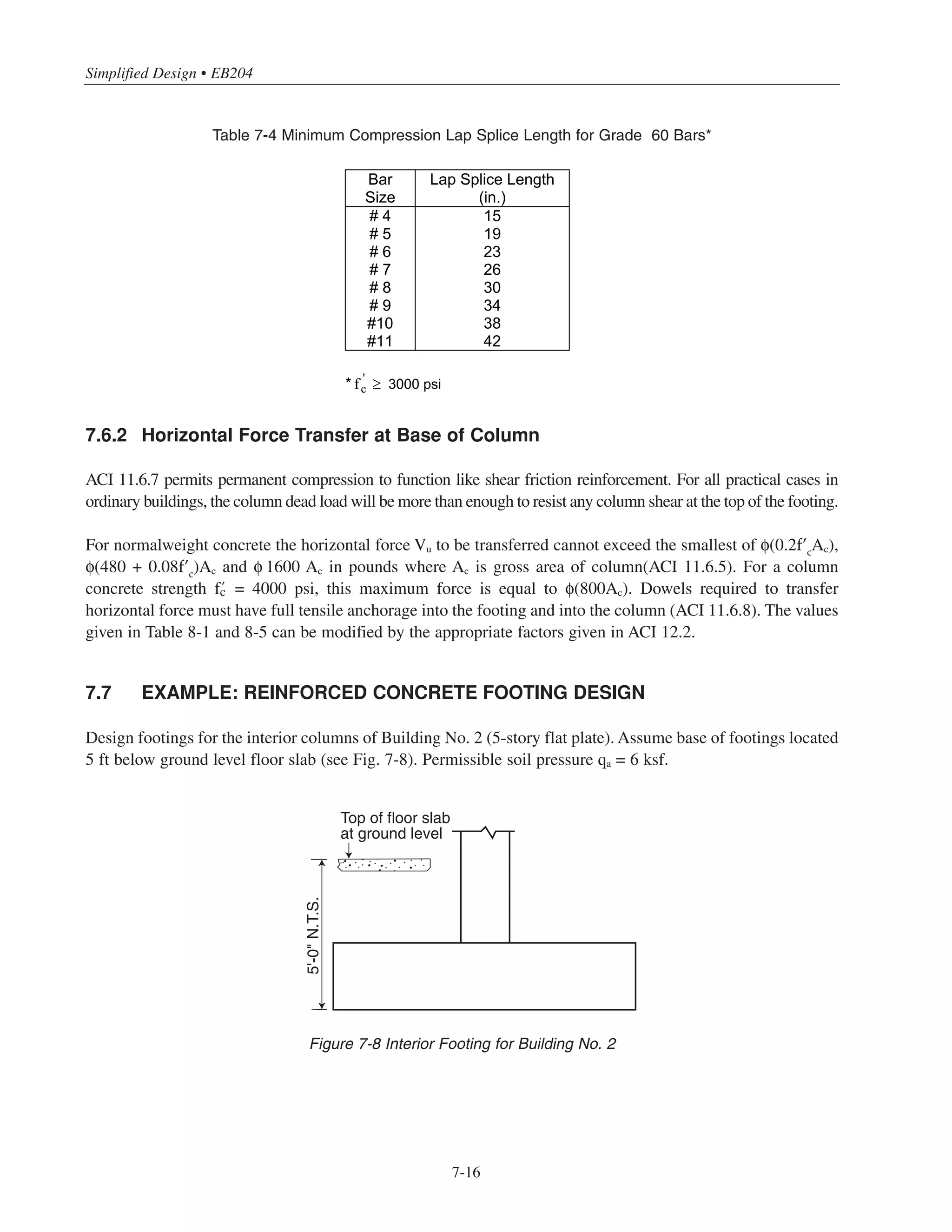 7-15
Chapter 7 • Simplified Design for Footings
For the straight dowels, the minimum footing thickness h must be ˜dc + 3 in.
In certain cases, the thickness of the footing must be increased in order to accommodate the dowels. If this is
not possible, a greater number of smaller dowels can be used.
For the usual case of dowel bars which are smaller in diameter than the column bars, the minimum dowel
embedment length into the column must be the larger of the compression development length of the column
bar (Table 7-3) or the compression lap splice length of the dowel bar (ACI 12.16.2). The splice length is
0.0005 fy db = 30 db for Grade 60 reinforcement, where db is the diameter of the dowel bar (ACI 12.16.1).
Table 7-4 gives the required splice length for the bar sizes listed. Note that the embedment length into the column
is 30 db when the dowels are the same size as the column bars.
#4 thru #11 column bars
#4 thru #11 dowels
h
Minimumdowel
embedmentinto
column
3 clear 3 clear + 2dbf + dbd + r
dbf = diameter of flexural steel
dbd = diameter of dowel
r = Minimum radius of dowel bar bend
dbd
dbf
Figure 7-7 Footing Dowels
 