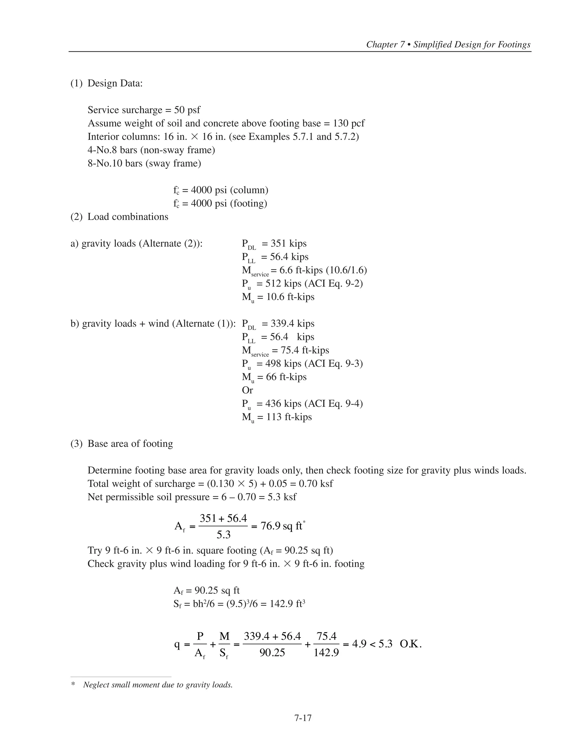 Simplified Design • EB204
7-16
Bar
Size
Lap Splice Length
(in.)
# 4 15
# 5 19
# 6 23
# 7 26
# 8 30
# 9 34
#10 38
#11 42
* '
f 3000 psic
Table 7-4 Minimum Compression Lap Splice Length for Grade 60 Bars*
7.6.2 Horizontal Force Transfer at Base of Column
ACI 11.6.7 permits permanent compression to function like shear friction reinforcement. For all practical cases in
ordinary buildings, the column dead load will be more than enough to resist any column shear at the top of the footing.
For normalweight concrete the horizontal force Vu to be transferred cannot exceed the smallest of φ(0.2f’c
Ac),
φ(480 + 0.08f’c
)Ac and φ 1600 Ac in pounds where Ac is gross area of column(ACI 11.6.5). For a column
concrete strength › = 4000 psi, this maximum force is equal to φ(800Ac). Dowels required to transfer
horizontal force must have full tensile anchorage into the footing and into the column (ACI 11.6.8). The values
given in Table 8-1 and 8-5 can be modified by the appropriate factors given in ACI 12.2.
7.7 EXAMPLE: REINFORCED CONCRETE FOOTING DESIGN
Design footings for the interior columns of Building No. 2 (5-story flat plate). Assume base of footings located
5 ft below ground level floor slab (see Fig. 7-8). Permissible soil pressure qa = 6 ksf.
Top of floor slab
at ground level
5'-0N.T.S.
Figure 7-8 Interior Footing for Building No. 2
 