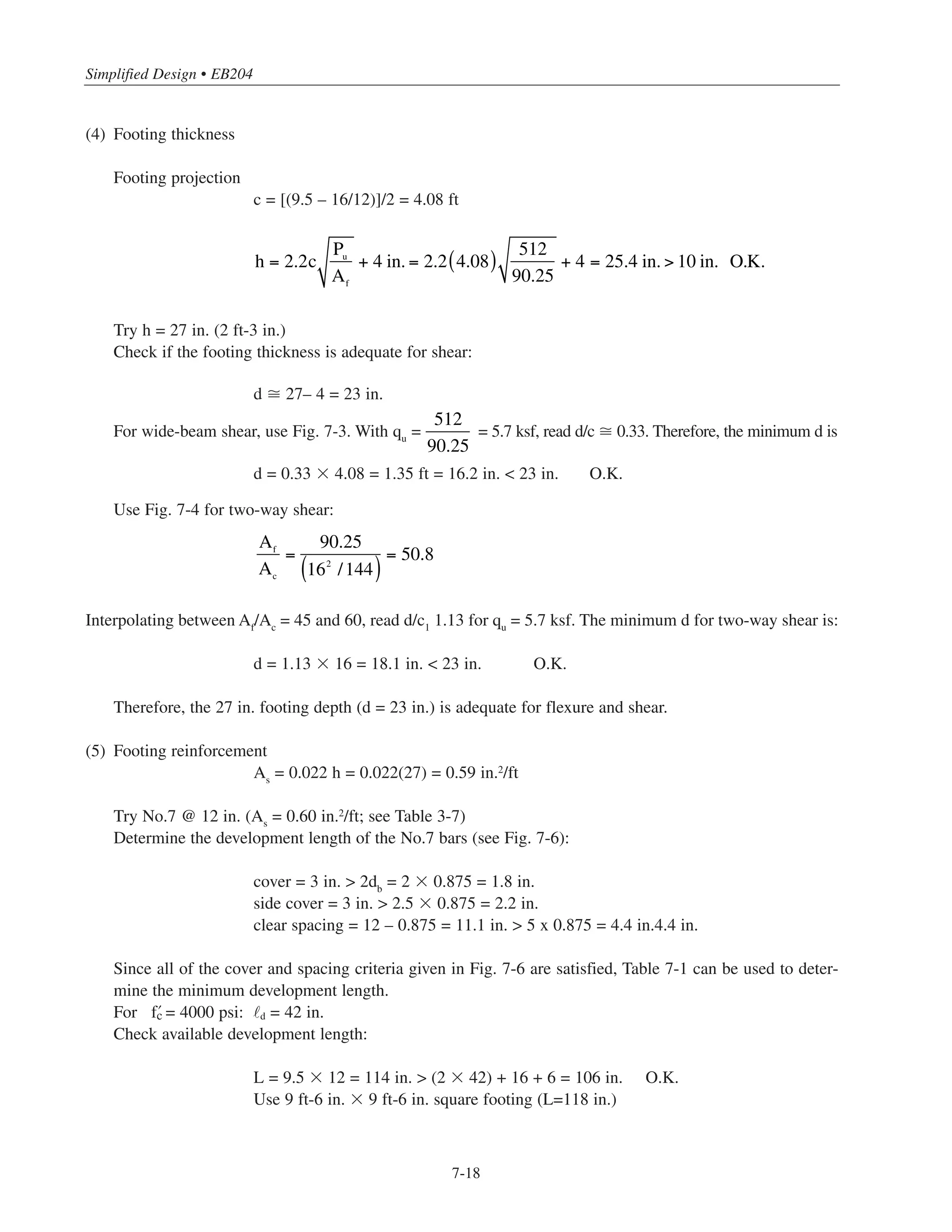 7-17
Chapter 7 • Simplified Design for Footings
(1) Design Data:
Service surcharge = 50 psf
Assume weight of soil and concrete above footing base = 130 pcf
Interior columns: 16 in. ϫ 16 in. (see Examples 5.7.1 and 5.7.2)
4-No.8 bars (non-sway frame)
8-No.10 bars (sway frame)
f’c = 4000 psi (column)
f’c = 4000 psi (footing)
(2) Load combinations
a) gravity loads (Alternate (2)): PDL
= 351 kips
PLL
= 56.4 kips
Mservice
= 6.6 ft-kips (10.6/1.6)
Pu
= 512 kips (ACI Eq. 9-2)
Mu
= 10.6 ft-kips
b) gravity loads + wind (Alternate (1)): PDL
= 339.4 kips
PLL
= 56.4 kips
Mservice
= 75.4 ft-kips
Pu
= 498 kips (ACI Eq. 9-3)
Mu
= 66 ft-kips
Or
Pu
= 436 kips (ACI Eq. 9-4)
Mu
= 113 ft-kips
(3) Base area of footing
Determine footing base area for gravity loads only, then check footing size for gravity plus winds loads.
Total weight of surcharge = (0.130 ϫ 5) + 0.05 = 0.70 ksf
Net permissible soil pressure = 6 – 0.70 = 5.3 ksf
Try 9 ft-6 in. ϫ 9 ft-6 in. square footing (Af = 90.25 sq ft)
Check gravity plus wind loading for 9 ft-6 in. ϫ 9 ft-6 in. footing
Af = 90.25 sq ft
Sf = bh2/6 = (9.5)3/6 = 142.9 ft3
q =
P
Af
+
M
Sf
=
339.4 + 56.4
90.25
+
75.4
142.9
= 4.9  5.3 O.K.
Af =
351+ 56.4
5.3
= 76.9 sq ft*
* Neglect small moment due to gravity loads.
 