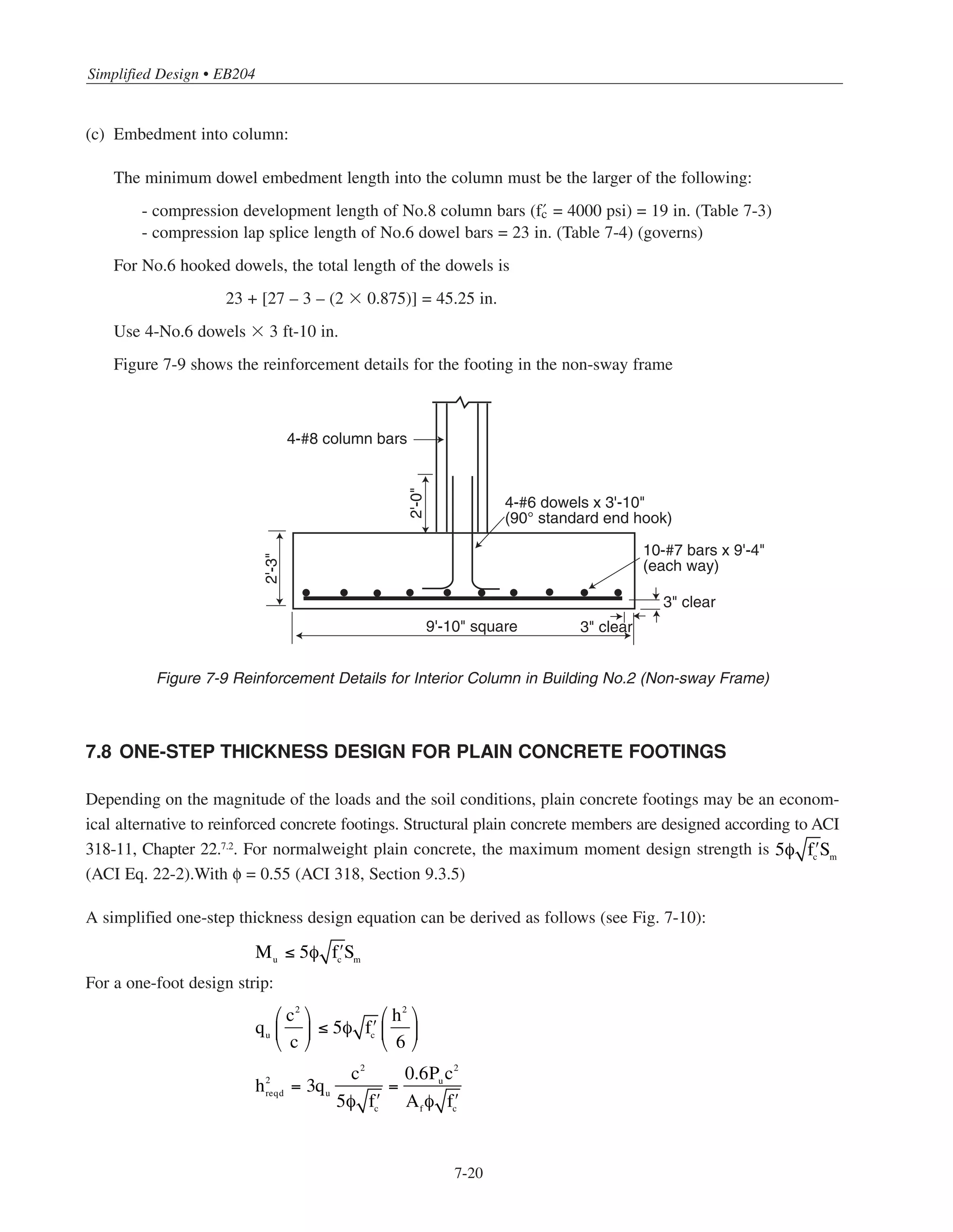 7-19
Chapter 7 • Simplified Design for Footings
Total bars required:
Use 10-No.7, 9 ft-4 in. long (each way)*
(6) Footing dowels
Footing dowel requirements are different for sway and non-sway frames. For the sway frame, with wind
moment transferred to the base of the column, all of the tensile forces produced by the moment must be
transferred to the footing by dowels. The number and size of dowel bars will depend on the tension development
length of the hooked end of the dowel and the thickness of the footing. The dowel bars must also
be fully developed for tension in the column.
For the non-sway frame, subjected to gravity loads only, dowel requirements are determined as follows:**
(a) For 16 ϫ 16 in. column (Table 7-2):
φPnb = 566 kips
Minimum dowel area = 1.28 in.2
Since φPnb  Pu = 512 kips, bearing on concrete alone is adequate for transfer of compressive force.
Use 4-No.6 dowels (As = 1.76 in.2
)
(b) Embedment into footing (Table 7-3):
For straight dowel bars,
h ≥ db + 3 in.
db = 17 in. for No.6 dowels with f’c = 3000 psi
h = 27 in.  17 + 3 = 20 in. O.K.
For hooked dowel bars,
h ≥ db+ r + dbd + 2dbf + 3 in.
r = 3dbd = 3 ϫ 0.75 = 2.25 in. (ACI Table 7.2)
h = 27 in.  17 + 2.25 + 0.75 + (2 ϫ 0.875) + 3 = 24.75 in. O.K.
122 − 6
12
= 9.66 spaces
* 13-No.6 or 8-No.8 would also be adequate.
** The horizontal forces produced by the gravity loads in the first story columns are negligible; thus, dowels required for
vertical load transfer will be adequate for horizontal load transfer as well.
 
