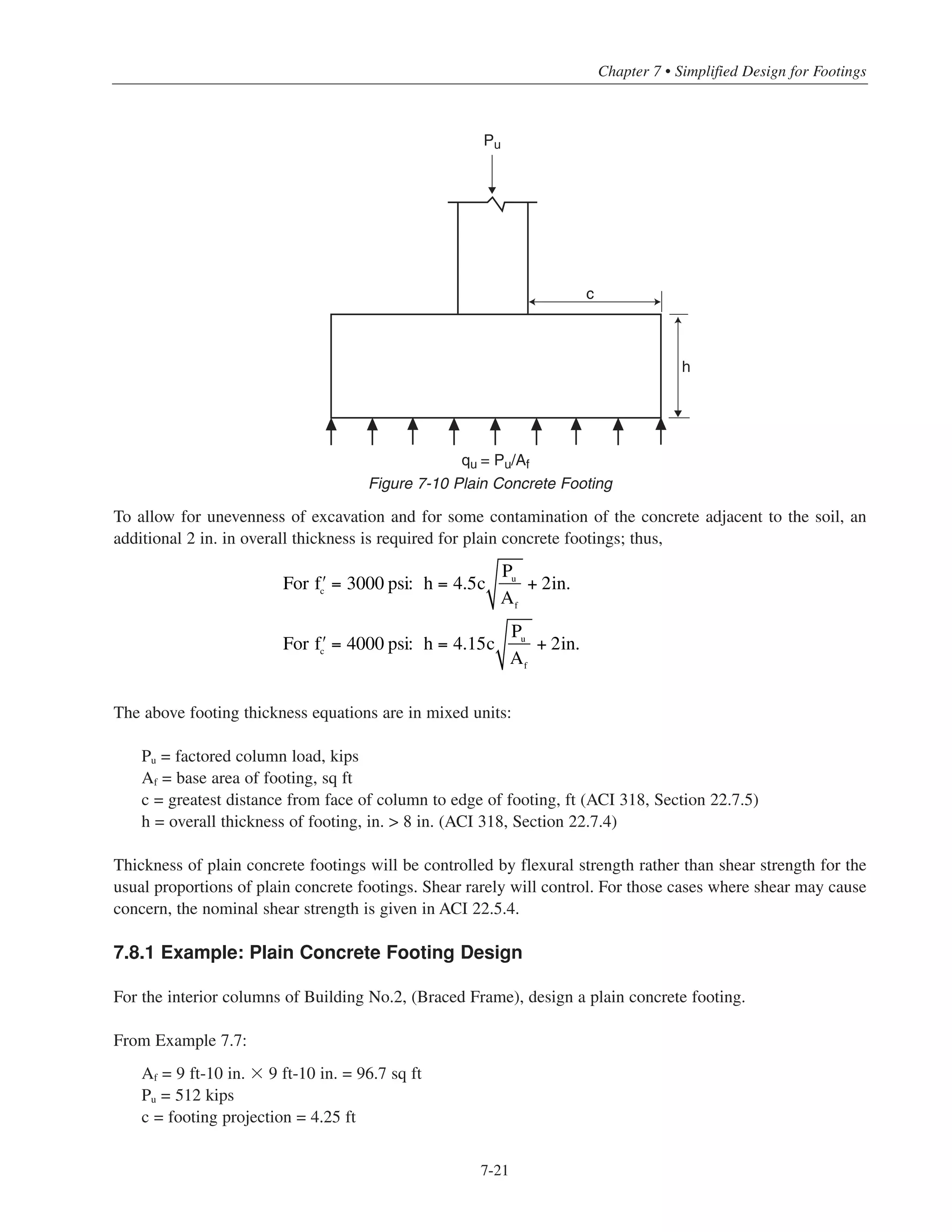 Simplified Design • EB204
7-20
(c) Embedment into column:
The minimum dowel embedment length into the column must be the larger of the following:
- compression development length of No.8 column bars (› = 4000 psi) = 19 in. (Table 7-3)
- compression lap splice length of No.6 dowel bars = 23 in. (Table 7-4) (governs)
For No.6 hooked dowels, the total length of the dowels is
23 + [27 – 3 – (2 ϫ 0.875)] = 45.25 in.
Use 4-No.6 dowels ϫ 3 ft-10 in.
Figure 7-9 shows the reinforcement details for the footing in the non-sway frame
7.8 ONE-STEP THICKNESS DESIGN FOR PLAIN CONCRETE FOOTINGS
Depending on the magnitude of the loads and the soil conditions, plain concrete footings may be an econom-
ical alternative to reinforced concrete footings. Structural plain concrete members are designed according to ACI
318-11, Chapter 22.7.2
. For normalweight plain concrete, the maximum moment design strength is
(ACI Eq. 22-2).With φ = 0.55 (ACI 318, Section 9.3.5)
A simplified one-step thickness design equation can be derived as follows (see Fig. 7-10):
For a one-foot design strip:
qu
c2
c
⎛
⎝
⎜
⎞
⎠
⎟ ≤ 5φ ʹfc
h2
6
⎛
⎝
⎜
⎞
⎠
⎟
hreqd
2
= 3qu
c2
5φ ʹfc
=
0.6Pu c2
Af
φ ʹfc
Mu
≤ 5φ ʹfc
Sm
5φ ʹfc
Sm
2'-0
4-#6 dowels x 3'-10
(90° standard end hook)
10-#7 bars x 9'-4
(each way)
3 clear
3 clear
4-#8 column bars
2'-3
9'-10 square
Figure 7-9 Reinforcement Details for Interior Column in Building No.2 (Non-sway Frame)
 