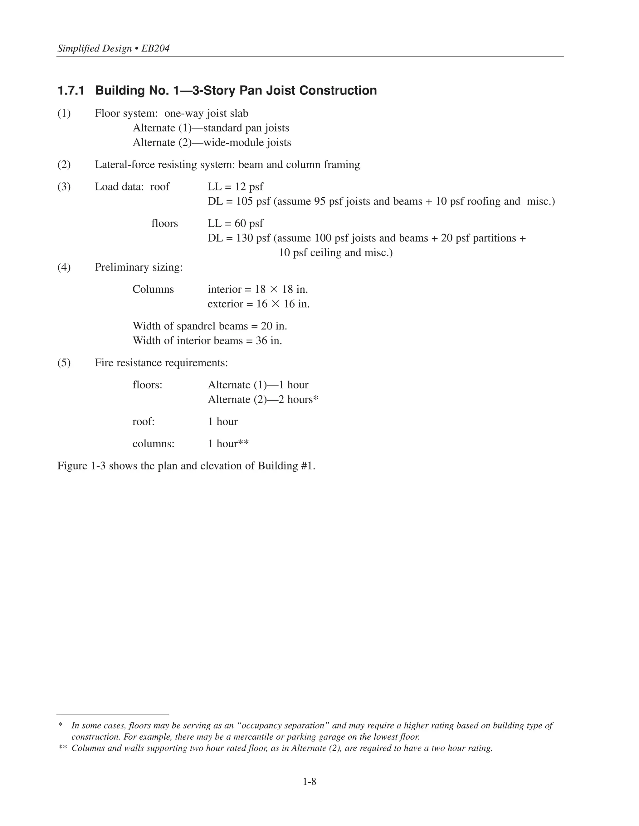 Simplified Design • EB204
1.7.1 Building No. 1—3-Story Pan Joist Construction
(1) Floor system: one-way joist slab
Alternate (1)—standard pan joists
Alternate (2)—wide-module joists
(2) Lateral-force resisting system: beam and column framing
(3) Load data: roof LL = 12 psf
DL = 105 psf (assume 95 psf joists and beams + 10 psf roofing and misc.)
floors LL = 60 psf
DL = 130 psf (assume 100 psf joists and beams + 20 psf partitions +
10 psf ceiling and misc.)
(4) Preliminary sizing:
Columns interior = 18 ϫ 18 in.
exterior = 16 ϫ 16 in.
Width of spandrel beams = 20 in.
Width of interior beams = 36 in.
(5) Fire resistance requirements:
floors: Alternate (1)—1 hour
Alternate (2)—2 hours*
roof: 1 hour
columns: 1 hour**
Figure 1-3 shows the plan and elevation of Building #1.
* In some cases, floors may be serving as an “occupancy separation” and may require a higher rating based on building type of
construction. For example, there may be a mercantile or parking garage on the lowest floor.
** Columns and walls supporting two hour rated floor, as in Alternate (2), are required to have a two hour rating.
1-8
 