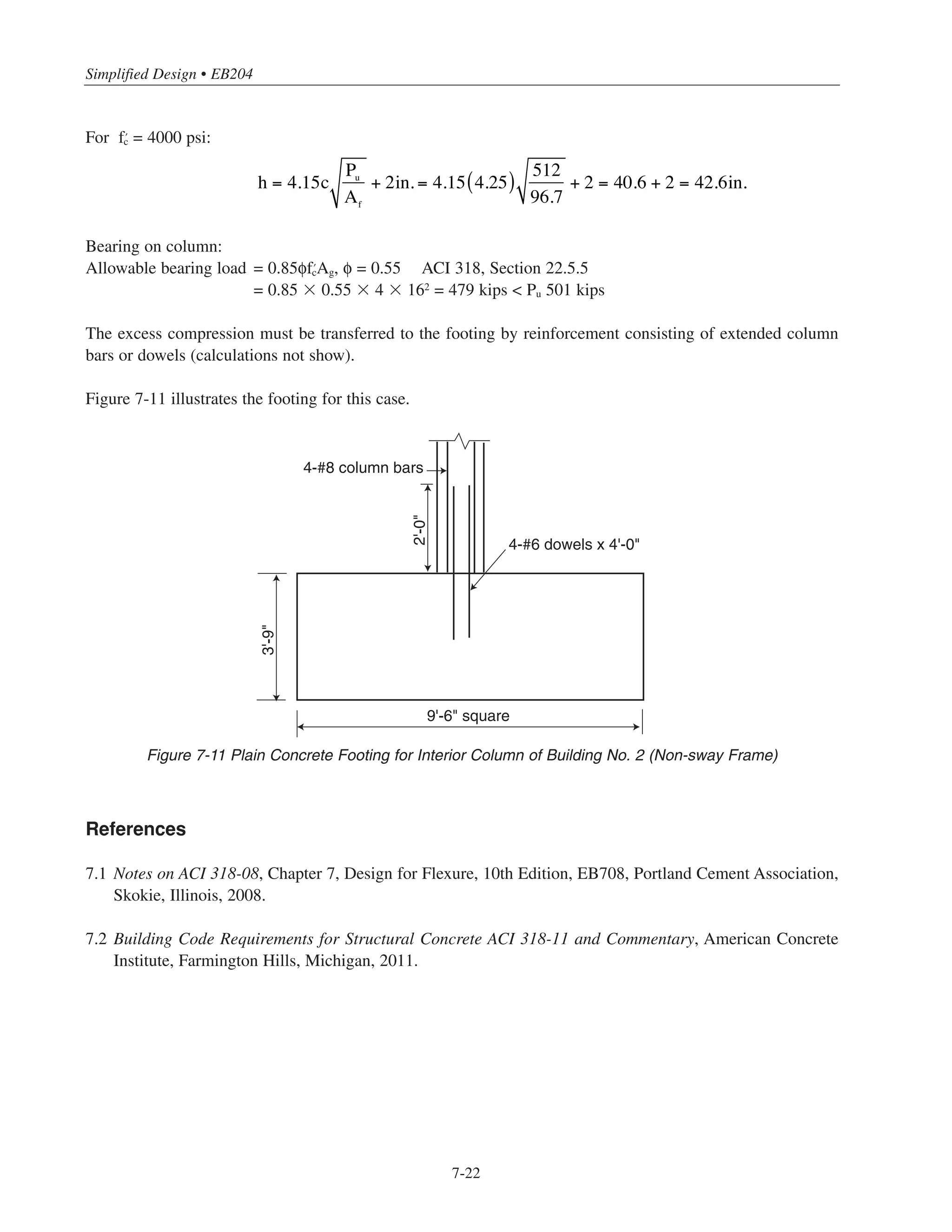 7-21
Chapter 7 • Simplified Design for Footings
To allow for unevenness of excavation and for some contamination of the concrete adjacent to the soil, an
additional 2 in. in overall thickness is required for plain concrete footings; thus,
The above footing thickness equations are in mixed units:
Pu = factored column load, kips
Af = base area of footing, sq ft
c = greatest distance from face of column to edge of footing, ft (ACI 318, Section 22.7.5)
h = overall thickness of footing, in.  8 in. (ACI 318, Section 22.7.4)
Thickness of plain concrete footings will be controlled by flexural strength rather than shear strength for the
usual proportions of plain concrete footings. Shear rarely will control. For those cases where shear may cause
concern, the nominal shear strength is given in ACI 22.5.4.
7.8.1 Example: Plain Concrete Footing Design
For the interior columns of Building No.2, (Braced Frame), design a plain concrete footing.
From Example 7.7:
Af = 9 ft-10 in. ϫ 9 ft-10 in. = 96.7 sq ft
Pu = 512 kips
c = footing projection = 4.25 ft
For ʹfc
= 3000 psi: h = 4.5c
Pu
Af
+ 2in.
For ʹfc
= 4000 psi: h = 4.15c
Pu
Af
+ 2in.
Pu
c
h
qu = Pu/Af
Figure 7-10 Plain Concrete Footing
 