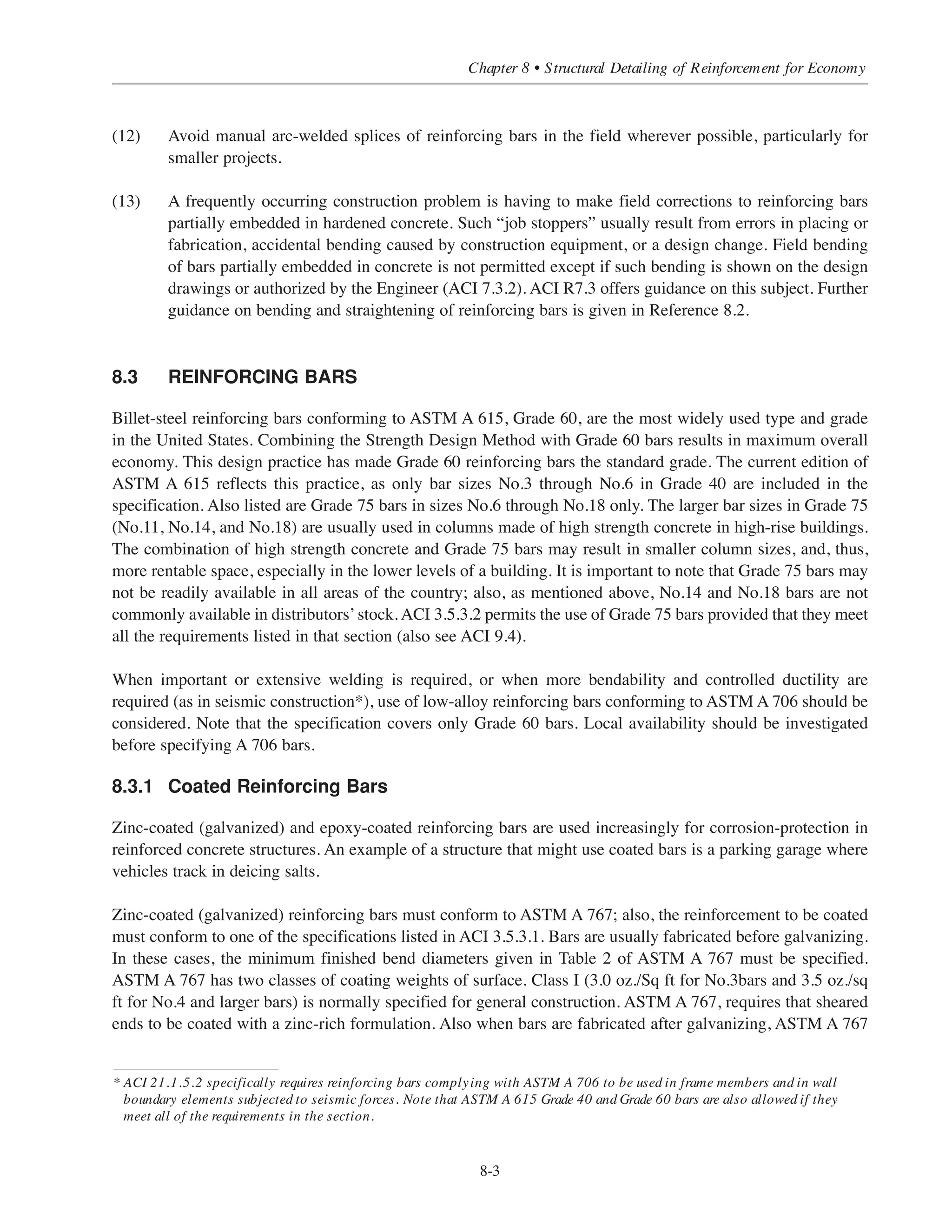 (4) In beams, specify bars in single layers only. Use one bar size for reinforcement on one face at a given
span location. In slabs, space reinforcement in whole inches, but not at less than 6-in. spacing.
(5) Use largest bar sizes possible for the longitudinal reinforcement in columns. Use of larger bars sizes
and fewer bars in other structural members will be restricted by code requirements for development of
reinforcement, limits on maximum spacing, and distribution of flexural reinforcement.
(6) Use or specify fewest possible bar sizes for a project.
(7) Stirrups are typically the smaller bar sizes, which usually result in the highest total in-place cost of
reinforcement per ton. For overall economy and to minimize congestion of reinforcement, specify the
largest stirrup bar size (fewest number of stirrups) and the fewest variations in spacing. Stirrups spaced
at the maximum allowable spacing, are usually the most economical.
(8) When closed stirrups are required for structural integrity, and torsion does not govern the design,
specify two-piece closed types (conforming to ACI 12.13.5) to facilitate placing unless closed stirrups
are required for torsion.
(9) Fit and clearance of reinforcing bars warrant special attention by the Engineer. At beam-column joints,
arrangement of column bars must provide enough space or spaces to permit passage of beam bars.
Bar details should be properly prepared and reconciled before the bars are fabricated and delivered to
the job site. Member joints are far too important to require indiscriminate adjustments in the field to
facilitate bar placing.
(10) Use or specify standard reinforcing bar details and practices:
• Standard end hooks (ACI 7.1). Note that the tension development length provisions in ACI 12.5 are
only applicable for standard hooks conforming to ACI 7.1.
• Typical bar bends (see ACI 7.2 and Fig. 6 in Ref. 8.1).
• Standard fabricating tolerances (Fig. 8 in Ref. 8.1). More restrictive tolerances must be indicated by
the Engineer in the Contract Documents.
• Tolerances for placing reinforcing bars (ACI 7.5). More restrictive tolerances must be indicated by
the Engineer in the Contract Documents.
Care must be exercised in specifying more restrictive tolerances for fabricating and placing reinforcing
bars. More restrictive fabricating tolerances are limited by the capabilities of shop fabrication
equipment. Fabricating and placing tolerances must be coordinated. Tolerances for the formwork must
also be considered and coordinated.
(11) Never permit field welding of crossing reinforcing bars for assembly of reinforcement (“tack” welding,
“spot” welding, etc.). Tie wire will do the job without harm to the bars.
Simplified Design • EB204
8-2
 