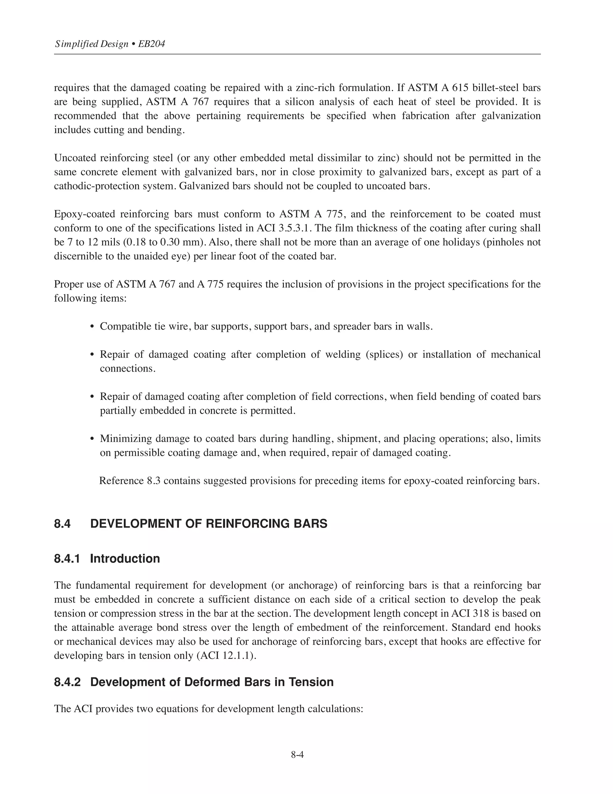(12) Avoid manual arc-welded splices of reinforcing bars in the field wherever possible, particularly for
smaller projects.
(13) A frequently occurring construction problem is having to make field corrections to reinforcing bars
partially embedded in hardened concrete. Such “job stoppers” usually result from errors in placing or
fabrication, accidental bending caused by construction equipment, or a design change. Field bending
of bars partially embedded in concrete is not permitted except if such bending is shown on the design
drawings or authorized by the Engineer (ACI 7.3.2). ACI R7.3 offers guidance on this subject. Further
guidance on bending and straightening of reinforcing bars is given in Reference 8.2.
8.3 REINFORCING BARS
Billet-steel reinforcing bars conforming to ASTM A 615, Grade 60, are the most widely used type and grade
in the United States. Combining the Strength Design Method with Grade 60 bars results in maximum overall
economy. This design practice has made Grade 60 reinforcing bars the standard grade. The current edition of
ASTM A 615 reflects this practice, as only bar sizes No.3 through No.6 in Grade 40 are included in the
specification. Also listed are Grade 75 bars in sizes No.6 through No.18 only. The larger bar sizes in Grade 75
(No.11, No.14, and No.18) are usually used in columns made of high strength concrete in high-rise buildings.
The combination of high strength concrete and Grade 75 bars may result in smaller column sizes, and, thus,
more rentable space, especially in the lower levels of a building. It is important to note that Grade 75 bars may
not be readily available in all areas of the country; also, as mentioned above, No.14 and No.18 bars are not
commonly available in distributors’stock. ACI 3.5.3.2 permits the use of Grade 75 bars provided that they meet
all the requirements listed in that section (also see ACI 9.4).
When important or extensive welding is required, or when more bendability and controlled ductility are
required (as in seismic construction*), use of low-alloy reinforcing bars conforming to ASTM A 706 should be
considered. Note that the specification covers only Grade 60 bars. Local availability should be investigated
before specifying A 706 bars.
8.3.1 Coated Reinforcing Bars
Zinc-coated (galvanized) and epoxy-coated reinforcing bars are used increasingly for corrosion-protection in
reinforced concrete structures. An example of a structure that might use coated bars is a parking garage where
vehicles track in deicing salts.
Zinc-coated (galvanized) reinforcing bars must conform to ASTM A 767; also, the reinforcement to be coated
must conform to one of the specifications listed in ACI 3.5.3.1. Bars are usually fabricated before galvanizing.
In these cases, the minimum finished bend diameters given in Table 2 of ASTM A 767 must be specified.
ASTM A 767 has two classes of coating weights of surface. Class I (3.0 oz./Sq ft for No.3bars and 3.5 oz./sq
ft for No.4 and larger bars) is normally specified for general construction. ASTM A 767, requires that sheared
ends to be coated with a zinc-rich formulation. Also when bars are fabricated after galvanizing, ASTM A 767
8-3
Chapter 8 • Structural Detailing of Reinforcement for Economy
* ACI 21.1.5.2 specifically requires reinforcing bars complying with ASTM A 706 to be used in frame members and in wall
boundary elements subjected to seismic forces. Note that ASTM A 615 Grade 40 and Grade 60 bars are also allowed if they
meet all of the requirements in the section.
 